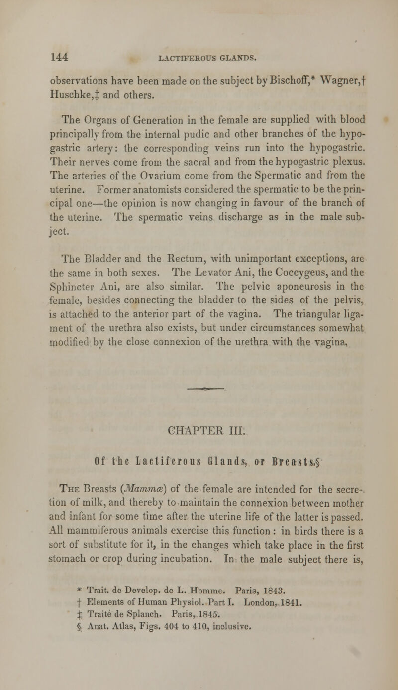 observations have been made on the subject by BischofT,* Wagner,f Huschke,! and others. The Organs of Generation in the female are supplied with blood principally from the internal pudic and other branches of the hypo- gastric artery: the corresponding veins run into the hypogastric. Their nerves come from the sacral and from the hypogastric plexus. The arteries of the Ovarium come from the Spermatic and from the uterine. Former anatomists considered the spermatic to be the prin- cipal one—the opinion is now changing in favour of the branch of the uterine. The spermatic veins discharge as in the male sub- ject. The Bladder and the Rectum, with unimportant exceptions, are the same in both sexes. The Levator Ani, the Coccygeus, and the Sphincter Ani, are also similar. The pelvic aponeurosis in the female, besides connecting the bladder to the sides of the pelvis, is attached to the anterior part of the vagina. The triangular liga- ment of the urethra also exists, but under circumstances somewhat modified by the close connexion of the urethra with the vagina. CHAPTER III. Of the lactiferous Glands, or Breasts.§ The Breasts (Mamma) of the female are intended for the secre- tion of milk, and thereby to maintain the connexion between mother and infant for some time after the uterine life of the latter is passed. All mammiferous animals exercise this function: in birds there is a sort of substitute for it, in the changes which take place in the first stomach or crop during incubation. In the male subject there is, * Trait, de Develop, de L. Homme. Paris, 1843. f Elements of Human Physiol. Parti. London, 1841. X Traite de Splanch. Paris,. 1845. §. Anat. Atlas, Figs. 404 to 410, inclusive.