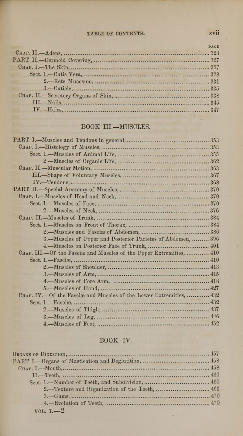 PAGE Chap. II.—Adcps, 323 PART II.—Dermoid Covering, 327 Chap. I.—The Skin, 327 Sect. 1.—Cutis Vera, 328 2.—Rete Mucosum, 331 3.—Cuticle, 335 Chap. II.—Secretory Organs of Skin, 338 III.—Nails, 345 IV.—Hairs, 347 BOOK III.—MUSCLES. PART I.—Muscles and Tendons in general, 353 Chap. I.—Histology of Muscles, 353 Sect. 1.—Muscles of Animal Life, 355 2.—Muscles of Organic Life, 362 Chap. II.—Muscular Motion, 363 III.—Shape of Voluntary Muscles, 367 IV.—Tendons, 368 PART II.—Special Anatomy of Muscles, 370 Chap. I.—Muscles of Head and Neck, 370 Sect. 1.—Muscles of Face, 370 2.—Muscles of Neck, 376 Chap. II.—Muscles of Trunk, 384 Sect. 1.—Muscles on Front of Thorax, 384 2.—Muscles and Fasciae of Abdomen, 386 3.—Muscles of Upper and Posterior Parietes of Abdomen, 396 4.—Muscles on Posterior Face of Trunk, 401 Chap. III.—Of the Fascice and Muscles of the Upper Extremities, 410 Sect. 1.—Fasciae, 410 2.—Muscles of Shoulder, 413 3.—Muscles of Arm, 415 4.—Muscles of Fore Arm, 418 5.—Muscles of Hand, 427 Chap. IV.—Of the Fasciae and Muscles of the Lower Extremities, 432 Sect. 1.—Fasciae, 432 2.—Muscles of Thigh, 437 3.—Muscles of Leg, 446 4.—Muscles of Foot, 452 BOOK IV. Organs of Digestion, 457 PART I.—Organs of Mastication and Deglutition, 458 Chap. I.—Mouth, 458 II.—Teeth, 460 Sect. 1.—Number of Teeth, and Subdivision, 460 2.—Texture and Organization of the Teeth, 463 3.—Gums, 470 4.—Evolution of Teeth, 470 VOL. I.—2