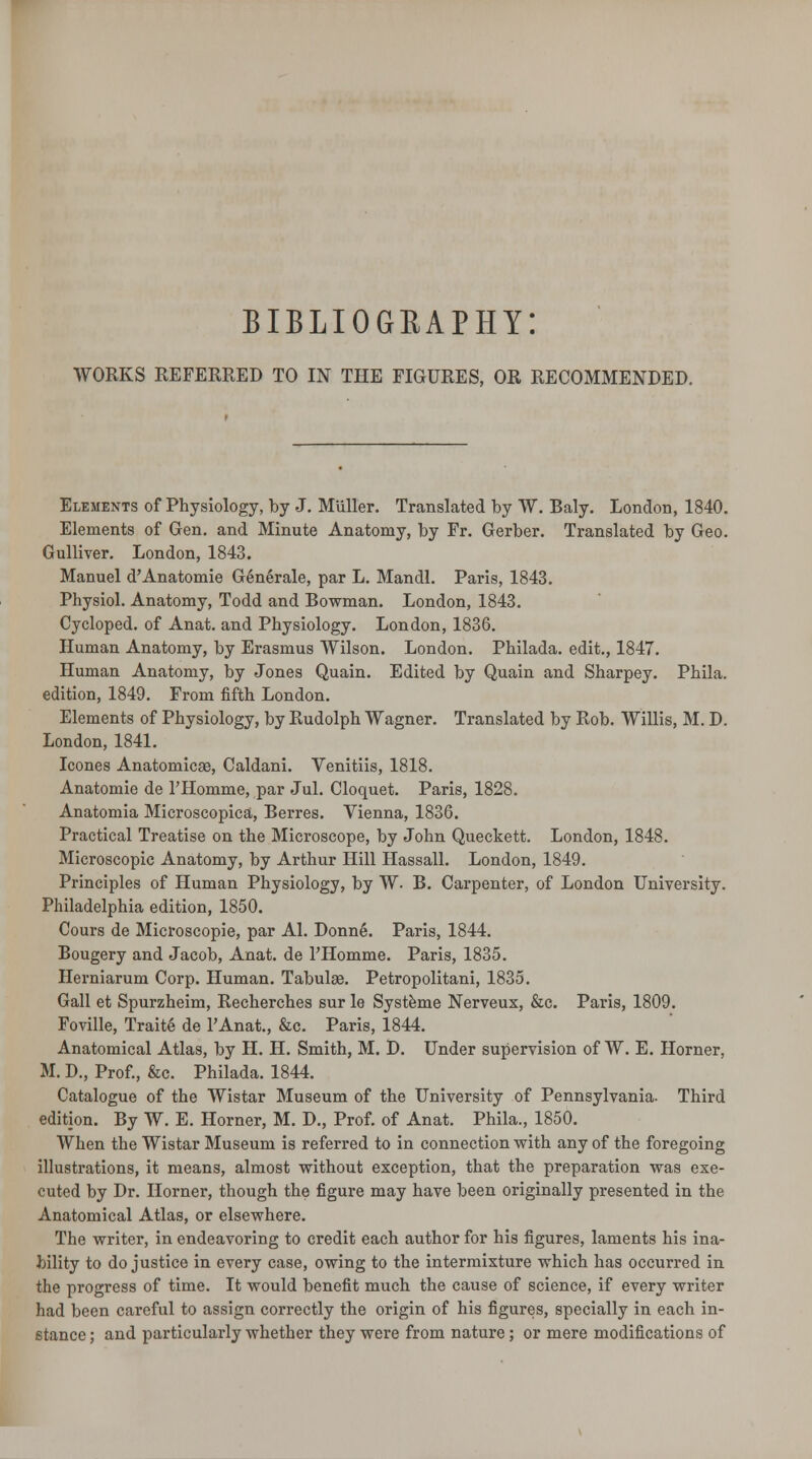 bibliography: WORKS REFERRED TO IN THE FIGURES, OR RECOMMENDED. Elements of Physiology, by J. Miiller. Translated by W. Baly. London, 1840. Elements of Gen. and Minute Anatomy, by Fr. Gerber. Translated by Geo. Gulliver. London, 1843. Manuel d'Anatomie Gene'rale, par L. Mandl. Paris, 1843. Physiol. Anatomy, Todd and Bowman. London, 1843. Cycloped. of Anat. and Physiology. London, 1836. Human Anatomy, by Erasmus Wilson. London. Philada. edit., 1847. Human Anatomy, by Jones Quain. Edited by Quain and Sharpey. Phila. edition, 1849. From fifth London. Elements of Physiology, by Rudolph Wagner. Translated by Rob. Willis, M. D. London, 1841. Icones Anatomicse, Caldani. Venitiis, 1818. Anatomie de l'Homme, par Jul. Cloquet. Paris, 1828. Anatomia Microscopica, Berres. Vienna, 1836. Practical Treatise on the Microscope, by John Queckett. London, 1848. Microscopic Anatomy, by Arthur Hill Hassall. London, 1849. Principles of Human Physiology, by W. B. Carpenter, of London University. Philadelphia edition, 1850. Cours de Microscopie, par Al. Donne. Paris, 1844. Bougery and Jacob, Anat. de l'Homme. Paris, 1835. Herniarum Corp. Human. Tabulae. Petropolitani, 1835. Gall et Spurzheim, Recherches sur le Systeme Nerveux, &c. Paris, 1809. Foville, Traite de l'Anat., &c. Paris, 1844. Anatomical Atlas, by H. H. Smith, M. D. Under supervision of W. E. Horner, M. D., Prof., &c. Philada. 1844. Catalogue of the Wistar Museum of the University of Pennsylvania. Third edition. By W. E. Horner, M. D., Prof, of Anat. Phila., 1850. When the Wistar Museum is referred to in connection with any of the foregoing illustrations, it means, almost without exception, that the preparation was exe- cuted by Dr. Horner, though the figure may have been originally presented in the Anatomical Atlas, or elsewhere. The writer, in endeavoring to credit each author for his figures, laments his ina- bility to do justice in every case, owing to the intermixture which has occurred in the progress of time. It would benefit much the cause of science, if every writer had been careful to assign correctly the origin of his figures, specially in each in- stance ; and particularly whether they were from nature; or mere modifications of