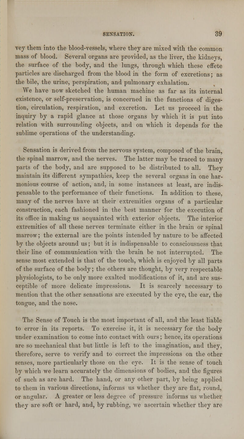 vey them into the blood-vessels, where they are mixed with the common mass of blood. Several organs are provided, as the liver, the kidneys, the surface of the body, and the lungs, through which these effete particles are discharged from the blood in the form of excretions; as the bile, the urine, perspiration, and pulmonary exhalation. We have now sketched the human machine as far as its internal existence, or self-preservation, is concerned in the functions of diges- tion, circulation, respiration, and excretion. Let us proceed in the inquiry by a rapid glance at those organs by which it is put into relation with surrounding objects, and on which it depends for the sublime operations of the understanding. Sensation is derived from the nervous system, composed of the brain, the spinal marrow, and the nerves. The latter may be traced to many parts of the body, and are supposed to be distributed to all. They maintain its different sympathies, keep the several organs in one har- monious course of action, and, in some instances at least, are indis- pensable to the performance of their functions. In addition to these, many of the nerves have at their extremities organs of a particular construction, each fashioned in the best manner for the execution of its office in making us acquainted with exterior objects. The interior extremities of all these nerves terminate either in the brain or spinal marrow; the external are the points intended by nature to be affected by the objects around us; but it is indispensable to consciousness that their line of communication with the brain be not interrupted. The sense most extended is that of the touch, which is enjoyed by all parts of the surface of the body; the others are thought, by very respectable physiologists, to be only more exalted modifications of it, and are sus- ceptible of more delicate impressions. It is scarcely necessary to mention that the other sensations are executed by the eye, the ear, the tongue, and the nose. The Sense of Touch is the most important of all, and the least liable to error in its reports. To exercise it, it is necessary for the body under examination to come into contact with ours; hence, its operations are so mechanical that but little is left to the imagination, and they, therefore, serve to verify and to correct the impressions on the other senses, more particularly those on the eye. It is the sense of touch by which we learn accurately the dimensions of bodies, and the figures of such as are hard. The hand, or any other part, by being applied to them in various directions, informs us whether they are flat, round, or angular. A greater or less degree of pressure informs us whether they are soft or hard, and, by rubbing, we ascertain whether they are