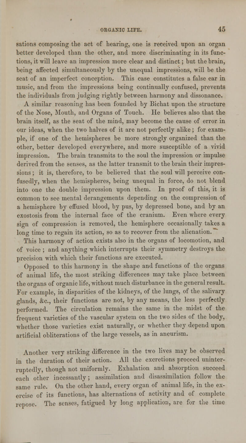 sations composing the act of hearing, one is received upon an organ better developed than the other, and more discriminating in its func- tions, it will leave an impression more clear and distinct; but the brain, being affected simultaneously by the unequal impressions, will be the seat of an imperfect conception. This case constitutes a false ear in music, and from the impressions being continually confused, prevents the individuals from judging rightly between harmony and dissonance. A similar reasoning has been founded by Bichat upon the structure of the Nose, Mouth, and Organs of Touch. He believes also that the brain itself, as the seat of the mind, may become the cause of error in our ideas, when the two halves of it are not perfectly alike; for exam- ple, if one of the hemispheres be more strongly organized than the other, better developed everywhere, and more susceptible of a vivid impression. The brain transmits to the soul the impression or impulse derived from the senses, as the latter transmit to the brain their impres- sions ; it is, therefore, to be believed that the soul will perceive con- fusedly, when the hemispheres, being unequal in force, do not blend into one the double impression upon them. In proof of this, it is common to see mental derangements depending on the compression of a hemisphere by effused blood, by pus, by depressed bone, and by an exostosis from the internal face of the cranium. Even where every sign of compression is removed, the hemisphere occasionally takes a long time to regain its action, so as to recover from the alienation. This harmony of action exists also in the organs of locomotion, and of voice ; and anything which interrupts their symmetry destroys the precision with which their functions are executed. Opposed to this harmony in the shape and functions of the organs of animal life, the most striking differences may take place between the organs of organic life, without much disturbance in the general result. For example, in disparities of the kidneys, of the lungs, of the salivary glands, &c, their functions are not, by any means, the less perfectly performed. The circulation remains the same in the midst of the frequent varieties of the vascular system on the two sides of the body, whether those varieties exist naturally, or whether they depend upon artificial obliterations of the large vessels, as in aneurism. Another very striking difference in the two lives may be observed in the duration of their action. All the excretions proceed uninter- ruptedly, though not uniformly. Exhalation and absorption succeed each other incessantly ; assimilation and disassimilation follow the same rule. On the other hand, every organ of animal life, in the ex- ercise of its functions, has alternations of activity and of complete repose. The senses, fatigued by long application, are for the time