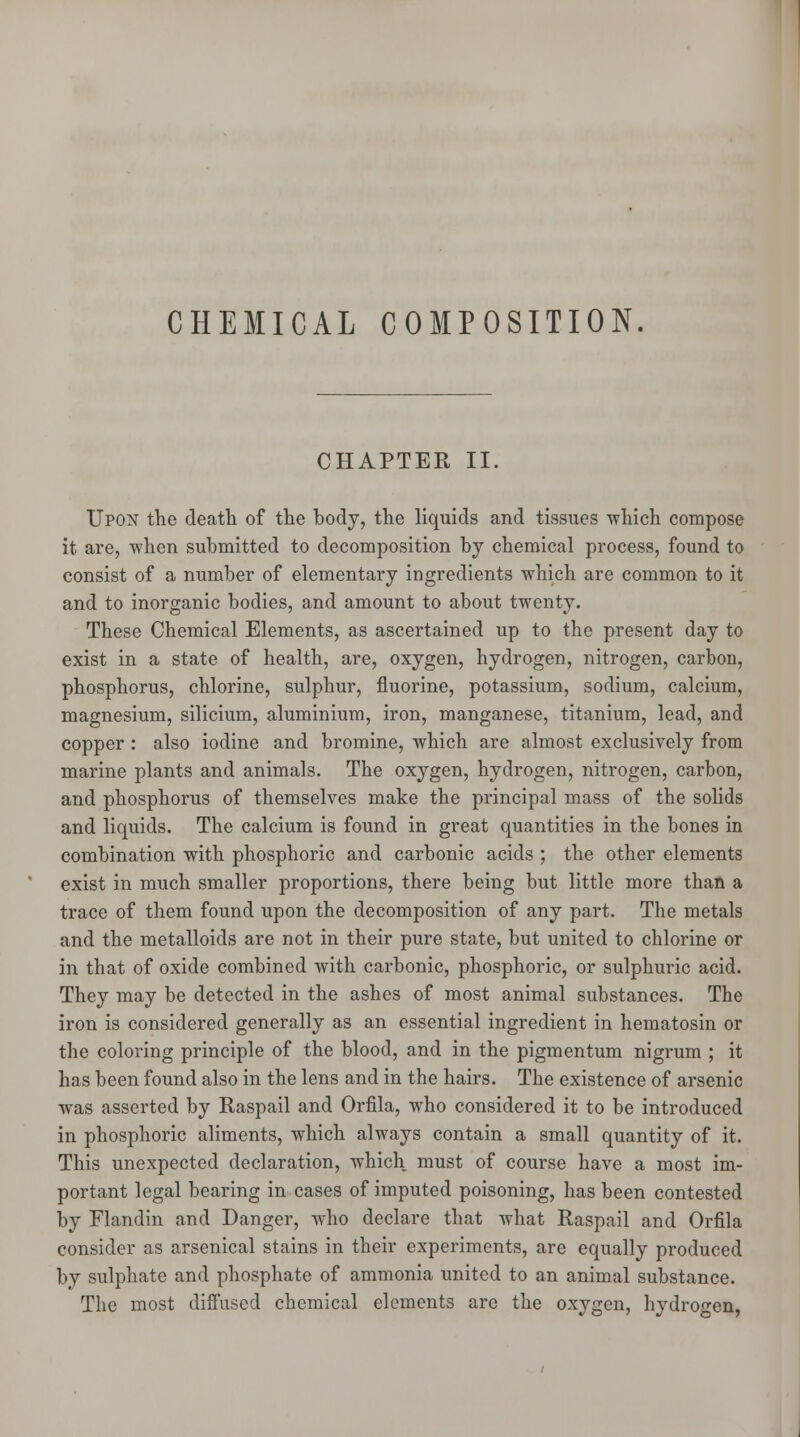 CHEMICAL COMPOSITION. CHAPTER II. Upon the death of the body, the liquids and tissues which compose it are, when submitted to decomposition by chemical process, found to consist of a number of elementary ingredients which are common to it and to inorganic bodies, and amount to about twenty. These Chemical Elements, as ascertained up to the present day to exist in a state of health, are, oxygen, hydrogen, nitrogen, carbon, phosphorus, chlorine, sulphur, fluorine, potassium, sodium, calcium, magnesium, silicium, aluminium, iron, manganese, titanium, lead, and copper : also iodine and bromine, which are almost exclusively from marine plants and animals. The oxygen, hydrogen, nitrogen, carbon, and phosphorus of themselves make the principal mass of the solids and liquids. The calcium is found in great quantities in the bones in combination with phosphoric and carbonic acids ; the other elements exist in much smaller proportions, there being but little more than a trace of them found upon the decomposition of any part. The metals and the metalloids are not in their pure state, but united to chlorine or in that of oxide combined with carbonic, phosphoric, or sulphuric acid. They may be detected in the ashes of most animal substances. The iron is considered generally as an essential ingredient in hematosin or the coloring principle of the blood, and in the pigmentum nigrum ; it has been found also in the lens and in the hairs. The existence of arsenic was asserted by Raspail and Orfila, who considered it to be introduced in phosphoric aliments, which always contain a small quantity of it. This unexpected declaration, which must of course have a most im- portant legal bearing in cases of imputed poisoning, has been contested by Flandin and Danger, who declare that what Raspail and Orfila consider as arsenical stains in their experiments, are equally produced by sulphate and phosphate of ammonia united to an animal substance. The most diffused chemical elements are the oxygen, hydrogen,