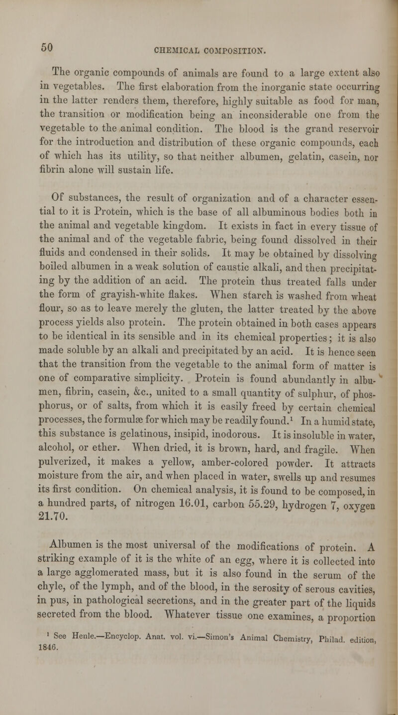 The organic compounds of animals are found to a large extent also in vegetables. The first elaboration from the inorganic state occurring in the latter renders them, therefore, highly suitable as food for man, the transition or modification beincj an inconsiderable one from the vegetable to the animal condition. The blood is the grand reservoir for the introduction and distribution of these organic compounds, each of which has its utility, so that neither albumen, gelatin, casein, nor fibrin alone will sustain life. Of substances, the result of organization and of a character essen- tial to it is Protein, which is the base of all albuminous bodies both in the animal and vegetable kingdom. It exists in fact in every tissue of the animal and of the vegetable fabric, being found dissolved in their fluids and condensed in their solids. It may be obtained by dissolving boiled albumen in a weak solution of caustic alkali, and then precipitat- ing by the addition of an acid. The protein thus treated falls under the form of grayish-white flakes. When starch is washed from wheat flour, so as to leave merely the gluten, the latter treated by the above process yields also protein. The protein obtained in both cases appears to be identical in its sensible and in its chemical properties; it is also made soluble by an alkali and precipitated by an acid. It is hence seen that the transition from the vegetable to the animal form of matter is one of comparative simplicity. Protein is found abundantly in albu- * men, fibrin, casein, &c, united to a small quantity of sulphur, of phos- phorus, or of salts, from which it is easily freed by certain chemical processes, the formulae for which may be readily found.x In a humid state, this substance is gelatinous, insipid, inodorous. It is insoluble in water, alcohol, or ether. When dried, it is brown, hard, and fragile. When pulverized, it makes a yellow, amber-colored powder. It attracts moisture from the air, and when placed in water, swells up and resumes its first condition. On chemical analysis, it is found to be composed, in a hundred parts, of nitrogen 16.01, carbon 55.29, hydrogen 7, oxygen 21.70. Albumen is the most universal of the modifications of protein. A striking example of it is the white of an egg, where it is collected into a large agglomerated mass, but it is also found in the serum of the chyle, of the lymph, and of the blood, in the serosity of serous cavities, in pus, in pathological secretions, and in the greater part of the liquids secreted from the blood. Whatever tissue one examines, a proportion 1 See Henle.—Encyclop. Anat. vol. vi.—Simon's Animal Chemistry, Philad edition 1846.