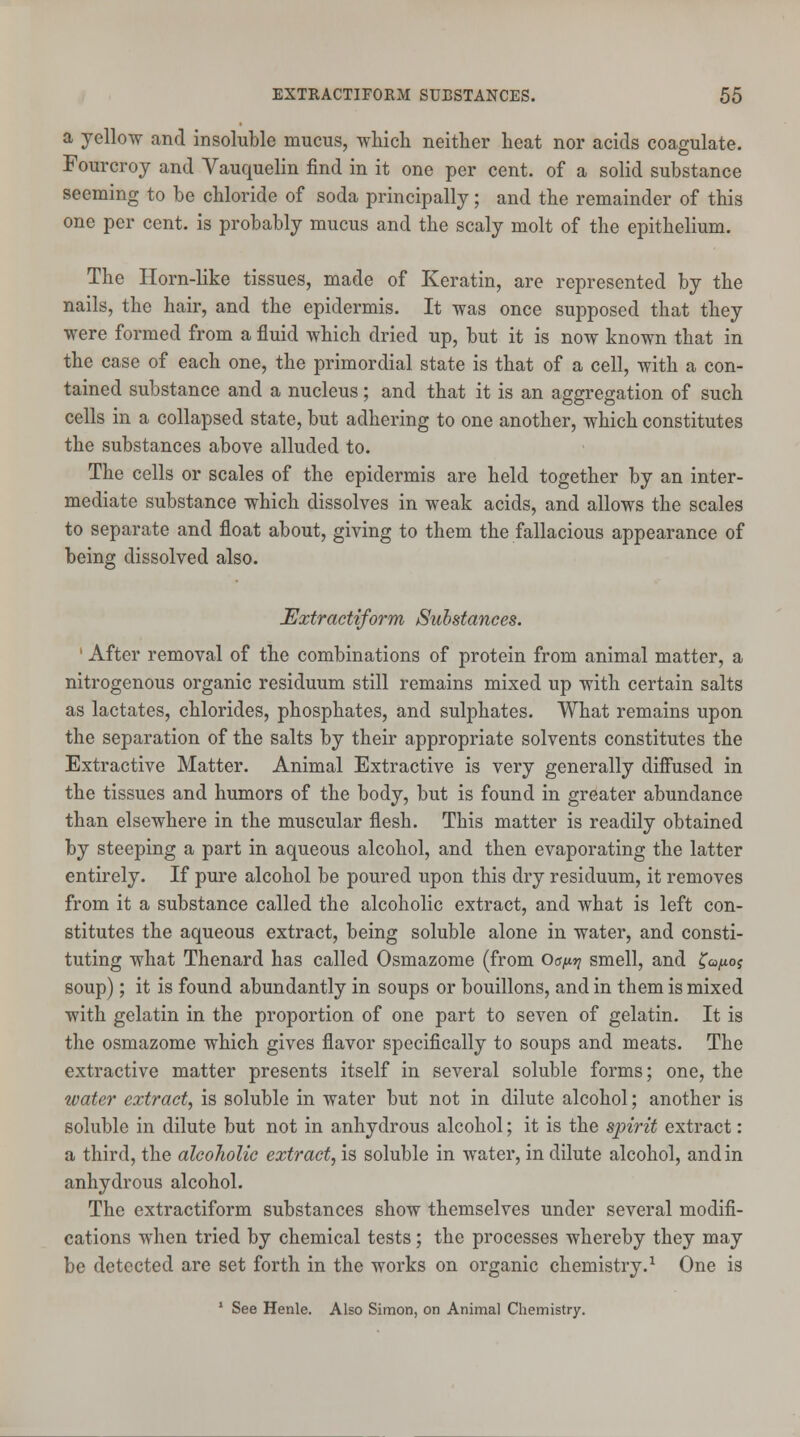 a yellow and insoluble mucus, which neither heat nor acids coagulate. Fourcroy and Vauquelin find in it one per cent, of a solid substance seeming to be chloride of soda principally; and the remainder of this one per cent, is probably mucus and the scaly molt of the epithelium. The Horn-like tissues, made of Keratin, are represented by the nails, the hair, and the epidermis. It was once supposed that they were formed from a fluid which dried up, but it is now known that in the case of each one, the primordial state is that of a cell, with a con- tained substance and a nucleus; and that it is an aggregation of such cells in a collapsed state, but adhering to one another, which constitutes the substances above alluded to. The cells or scales of the epidermis are held together by an inter- mediate substance which dissolves in weak acids, and allows the scales to separate and float about, giving to them the fallacious appearance of being dissolved also. Extractiform Substances. ' After removal of the combinations of protein from animal matter, a nitrogenous organic residuum still remains mixed up with certain salts as lactates, chlorides, phosphates, and sulphates. What remains upon the separation of the salts by their appropriate solvents constitutes the Extractive Matter. Animal Extractive is very generally diffused in the tissues and humors of the body, but is found in greater abundance than elsewhere in the muscular flesh. This matter is readily obtained by steeping a part in aqueous alcohol, and then evaporating the latter entirely. If pure alcohol be poured upon this dry residuum, it removes from it a substance called the alcoholic extract, and what is left con- stitutes the aqueous extract, being soluble alone in water, and consti- tuting what Thenard has called Osmazome (from Og^ smell, and ^oj soup); it is found abundantly in soups or bouillons, and in them is mixed with gelatin in the proportion of one part to seven of gelatin. It is the osmazome which gives flavor specifically to soups and meats. The extractive matter presents itself in several soluble forms; one, the water extract, is soluble in water but not in dilute alcohol; another is soluble in dilute but not in anhydrous alcohol; it is the spirit extract: a third, the alcoholic extract, is soluble in water, in dilute alcohol, and in anhydrous alcohol. The extractiform substances show themselves under several modifi- cations when tried by chemical tests; the processes whereby they may be detected are set forth in the works on organic chemistry.1 One is 1 See Henle. Also Simon, on Animal Chemistry.