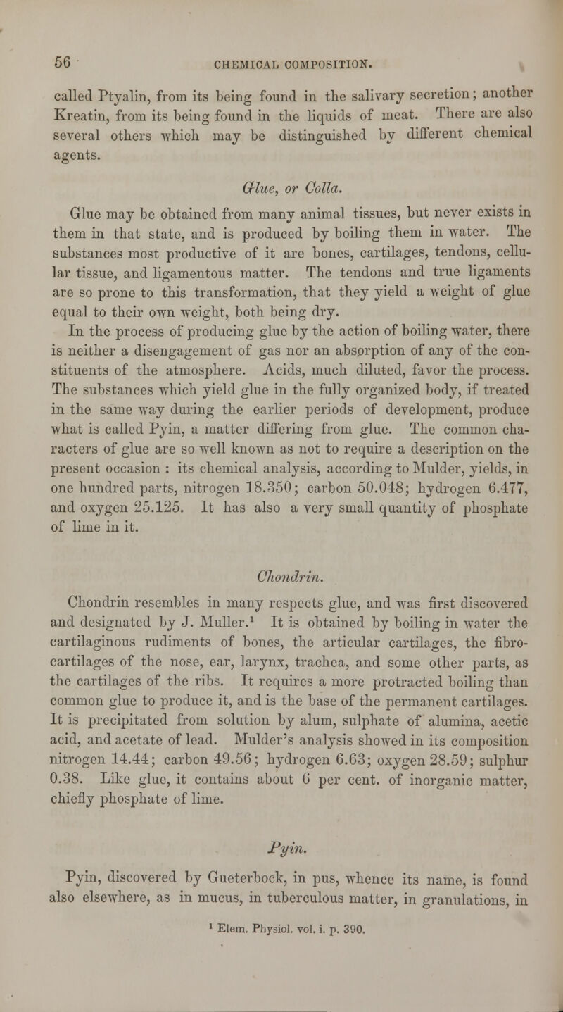 called Ptyalin, from its being found in the salivary secretion; another Kreatin, from its being found in the liquids of meat. There are also several others which may be distinguished by different chemical agents. Grlue, or Colla. Glue may be obtained from many animal tissues, but never exists in them in that state, and is produced by boiling them in water. The substances most productive of it are bones, cartilages, tendons, cellu- lar tissue, and ligamentous matter. The tendons and true ligaments are so prone to this transformation, that they yield a weight of glue equal to their own weight, both being dry. In the process of producing glue by the action of boiling water, there is neither a disengagement of gas nor an absorption of any of the con- stituents of the atmosphere. Acids, much diluted, favor the process. The substances which yield glue in the fully organized body, if treated in the same way during the earlier periods of development, produce what is called Pyin, a matter differing from glue. The common cha- racters of glue are so well known as not to require a description on the present occasion : its chemical analysis, according to Mulder, yields, in one hundred parts, nitrogen 18.350; carbon 50.048; hydrogen 6.477, and oxygen 25.125. It has also a very small quantity of phosphate of lime in it. Chondrin. Chondrin resembles in many respects glue, and was first discovered and designated by J. Muller.1 It is obtained by boiling in water the cartilaginous rudiments of bones, the articular cartilages, the fibro- cartilages of the nose, ear, larynx, trachea, and some other parts, as the cartilages of the ribs. It requires a more protracted boiling than common glue to produce it, and is the base of the permanent cartilages. It is precipitated from solution by alum, sulphate of alumina, acetic acid, and acetate of lead. Mulder's analysis showed in its composition nitrogen 14.44; carbon 49.56; hydrogen 6.63; oxygen 28.59; sulphur 0.38. Like glue, it contains about 6 per cent, of inorganic matter, chiefly phosphate of lime. Pyin. Pyin, discovered by Gueterbock, in pus, whence its name, is found also elsewhere, as in mucus, in tuberculous matter, in granulations, in 1 Elem. Physiol, vol. i. p. 390.