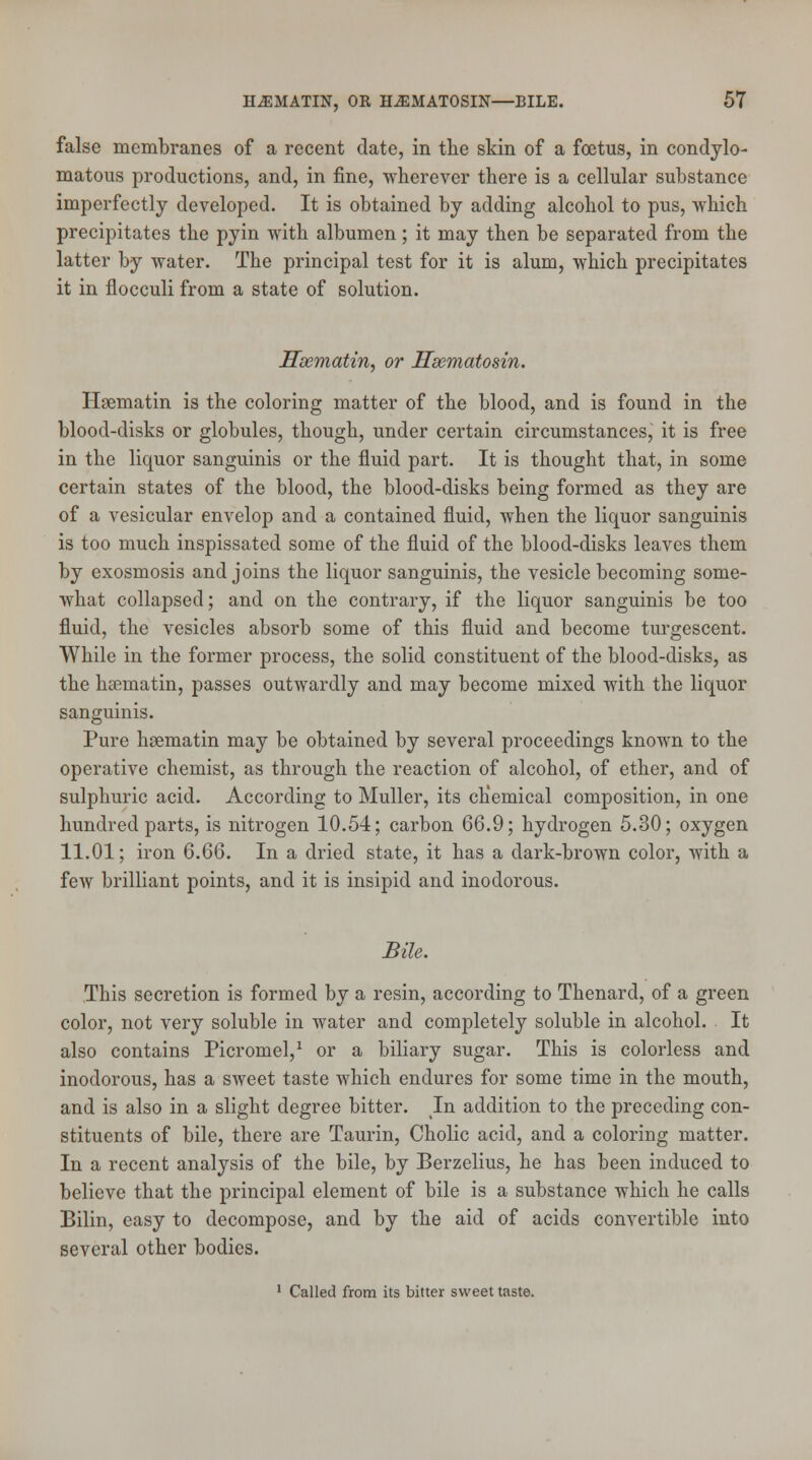 false membranes of a recent date, in the skin of a foetus, in condylo- matous productions, and, in fine, wherever there is a cellular substance imperfectly developed. It is obtained by adding alcohol to pus, which precipitates the pyin with albumen; it may then be separated from the latter by water. The principal test for it is alum, which precipitates it in flocculi from a state of solution. Hsematin, or Hsematosin. Hsematin is the coloring matter of the blood, and is found in the blood-disks or globules, though, under certain circumstances, it is free in the liquor sanguinis or the fluid part. It is thought that, in some certain states of the blood, the blood-disks being formed as they are of a vesicular envelop and a contained fluid, when the liquor sanguinis is too much inspissated some of the fluid of the blood-disks leaves them by exosmosis and joins the liquor sanguinis, the vesicle becoming some- what collapsed; and on the contrary, if the liquor sanguinis be too fluid, the vesicles absorb some of this fluid and become turgescent. While in the former process, the solid constituent of the blood-disks, as the hsematin, passes outwardly and may become mixed with the liquor sanguinis. Pure hsematin may be obtained by several proceedings known to the operative chemist, as through the reaction of alcohol, of ether, and of sulphuric acid. According to Muller, its chemical composition, in one hundred parts, is nitrogen 10.54; carbon 66.9; hydrogen 5.30; oxygen 11.01; iron 6.66. In a dried state, it has a dark-brown color, with a few brilliant points, and it is insipid and inodorous. Bile. This secretion is formed by a resin, according to Thenard, of a green color, not very soluble in water and completely soluble in alcohol. It also contains Picromel,1 or a biliary sugar. This is colorless and inodorous, has a sweet taste which endures for some time in the mouth, and is also in a slight degree bitter. In addition to the preceding con- stituents of bile, there are Taurin, Cholic acid, and a coloring matter. In a recent analysis of the bile, by Berzelius, he has been induced to believe that the principal element of bile is a substance which he calls Bilin, easy to decompose, and by the aid of acids convertible into several other bodies. 1 Called from its bitter sweet taste.