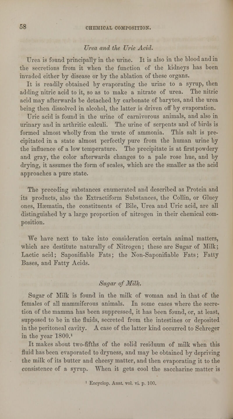 Urea and the Uric Acid. Urea is found principally in the urine. It is also in the blood and in the secretions from it when the function of the kidneys has been invaded either by disease or by the ablation of these organs. It is readily obtained by evaporating the urine to a syrup, then adding nitric acid to it, so as to make a nitrate of urea. The nitric acid may afterwards be detached by carbonate of barytes, and the urea being then dissolved in alcohol, the latter is driven off by evaporation. Uric acid is found in the urine of carnivorous animals, and also in urinary and in arthritic calculi. The urine of serpents and of birds is formed almost wholly from the urate of ammonia. This salt is pre- cipitated in a state almost perfectly pure from the human urine by the influence of a low temperature. The precipitate is at first powdery and gray, the color afterwards changes to a pale rose hue, and by drying, it assumes the form of scales, which are the smaller as the acid approaches a pure state. The preceding substances enumerated and described as Protein and its products, also the Extractiform Substances, the Collin, or Gluey ones, Haematin, the constituents of Bile, Urea and Uric acid, are all distinguished by a large proportion of nitrogen in their chemical com- position. We have next to take into consideration certain animal matters, which are destitute naturally of Nitrogen; these are Sugar of Milk; Lactic acid; Saponifiable Fats; the Non-Saponifiable Fats; Fatty Bases, and Fatty Acids. Sugar of Milk. Sugar of Milk is found in the milk of woman and in that of the females of all mammiferous animals. In some cases where the secre- tion of the mamma has been suppressed, it has been found, or, at least, supposed to be in the fluids, secreted from the intestines or deposited in the peritoneal cavity. A case of the latter kind occurred to Schreger in the year 1800.1 It makes about two-fifths of the solid residuum of milk when this fluid has been evaporated to dryness, and may be obtained by depriving the milk of its butter and cheesy matter, and then evaporating it to the consistence of a syrup. When it gets cool the saccharine matter is 1 Encyclop. Anat. vol. vi. p. 100.