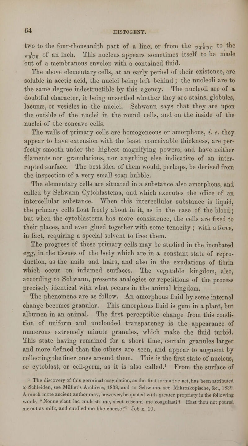 two to the four-thousandth part of a line, or from the 545110 to the Woo °f an mcn- This nucleus appears sometimes itself to be made out of a membranous envelop with a contained fluid. The above elementary cells, at an early period of their existence, are soluble in acetic acid, the nuclei being left behind ; the nucleoli are to the same degree indestructible by this agency. The nucleoli are of a doubtful character, it being unsettled whether they are stains, globules, lacunae, or vesicles in the nuclei. Schwann says that they are upon the outside of the nuclei in the round cells, and on the inside of the nuclei of the concave cells. The walls of primary cells are homogeneous or amorphous, i. e. they appear to have extension with the least conceivable thickness, are per- fectly smooth under the highest magnifying powers, and have neither filaments nor granulations, nor anything else indicative of an inter- rupted surface. The best idea of them would, perhaps, be derived from the inspection of a very small soap bubble. The elementary cells are situated in a substance also amorphous, and called by Schwann Cytoblastema, and which executes the office of an intercellular substance. When this intercellular substance is liquid, the primary cells float freely about in it, as in the case of the blood ; but when the cytoblastema has more consistence, the cells are fixed to their places, and even glued together with some tenacity ; with a force, in fact, requiring a special solvent to free them. The progress of these primary cells may be studied in the incubated egg, in the tissues of the body which are in a constant state of repro- duction, as the nails and hairs, and also in the exudations of fibrin which occur on inflamed surfaces. The vegetable kingdom, also, according to Schwann, presents analogies or repetitions of the process precisely identical with what occurs in the animal kingdom. The phenomena are as follow. An amorphous fluid by some internal change becomes granular. This amorphous fluid is gum in a plant, but albumen in an animal. The first perceptible change from this condi- tion of uniform and unclouded transparency is the appearance of numerous extremely minute granules, which make the fluid turbid. This state having remained for a short time, certain granules larger and more defined than the others are seen, and appear to augment by collecting the finer ones around them. This is the first state of nucleus, or cytoblast, or cell-germ, as it is also called.1 From the surface of 1 The discovery of this germinal coagulation, as the first formative act, has been attributed to Schleiden, see Muller's Archives, 1838, and to Schwann, see Mikroskopische, &c, 1839. A much more ancient author may, however, be quoted with greater propriety in the following ■words, Nonrie sicut lac mulsisti me, sicut caseum me coagulasti? Hast thou not poured me out as milk, and curdled me like cheese? Job x. 10.
