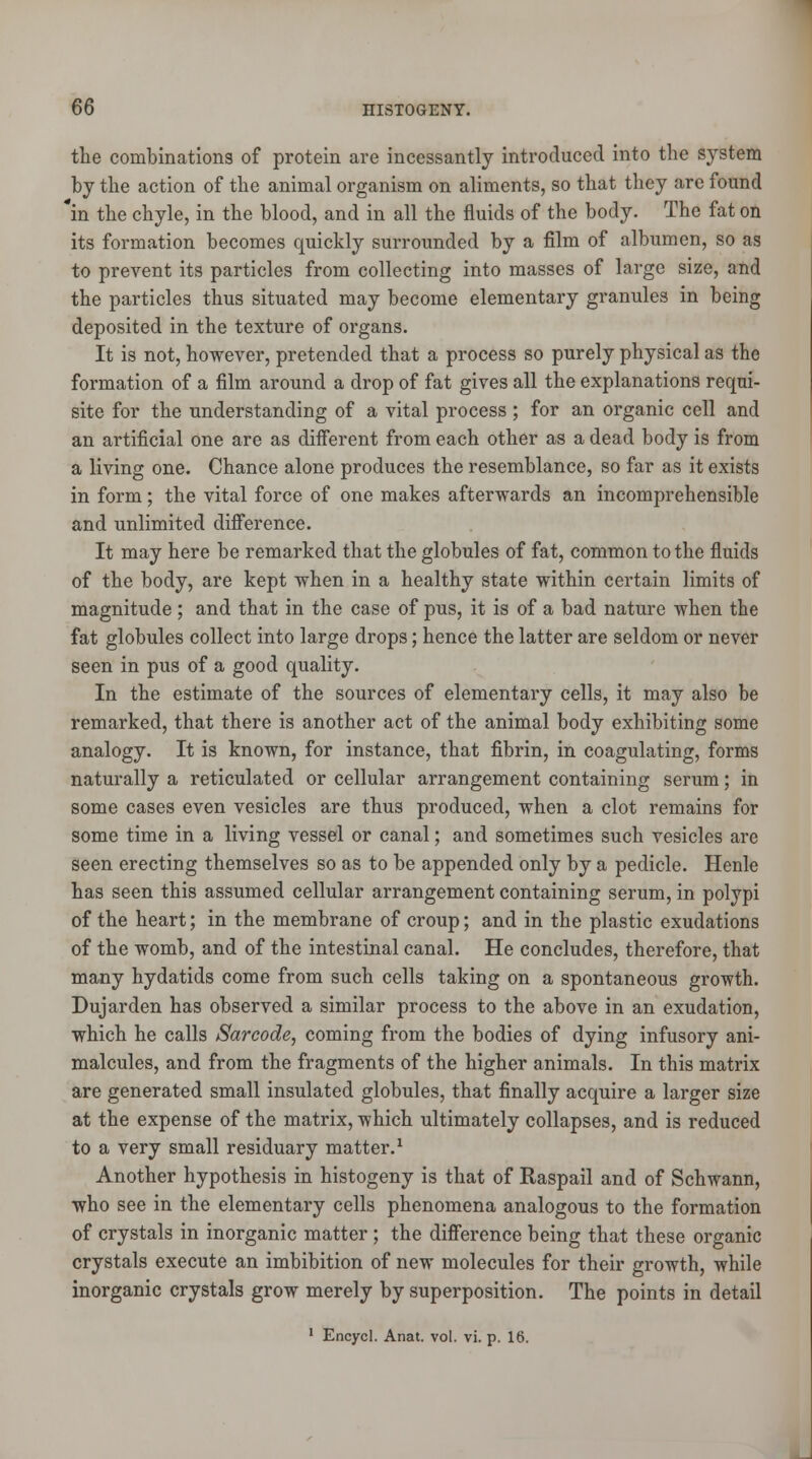 the combinations of protein are incessantly introduced into the system by the action of the animal organism on aliments, so that they are found in the chyle, in the blood, and in all the fluids of the body. The fat on its formation becomes quickly surrounded by a film of albumen, so as to prevent its particles from collecting into masses of large size, and the particles thus situated may become elementary granules in being deposited in the texture of organs. It is not, however, pretended that a process so purely physical as the formation of a film around a drop of fat gives all the explanations requi- site for the understanding of a vital process; for an organic cell and an artificial one are as different from each other as a dead body is from a living one. Chance alone produces the resemblance, so far as it exists in form; the vital force of one makes afterwards an incomprehensible and unlimited difference. It may here be remarked that the globules of fat, common to the fluids of the body, are kept when in a healthy state within certain limits of magnitude ; and that in the case of pus, it is of a bad nature when the fat globules collect into large drops; hence the latter are seldom or never seen in pus of a good quality. In the estimate of the sources of elementary cells, it may also be remarked, that there is another act of the animal body exhibiting some analogy. It is known, for instance, that fibrin, in coagulating, forms naturally a reticulated or cellular arrangement containing serum; in some cases even vesicles are thus produced, when a clot remains for some time in a living vessel or canal; and sometimes such vesicles are seen erecting themselves so as to be appended only by a pedicle. Henle has seen this assumed cellular arrangement containing serum, in polypi of the heart; in the membrane of croup; and in the plastic exudations of the womb, and of the intestinal canal. He concludes, therefore, that many hydatids come from such cells taking on a spontaneous growth. Dujarden has observed a similar process to the above in an exudation, which he calls Sarcode, coming from the bodies of dying infusory ani- malcules, and from the fragments of the higher animals. In this matrix are generated small insulated globules, that finally acquire a larger size at the expense of the matrix, which ultimately collapses, and is reduced to a very small residuary matter.1 Another hypothesis in histogeny is that of Raspail and of Schwann, who see in the elementary cells phenomena analogous to the formation of crystals in inorganic matter ; the difference being that these organic crystals execute an imbibition of new molecules for their growth, while inorganic crystals grow merely by superposition. The points in detail