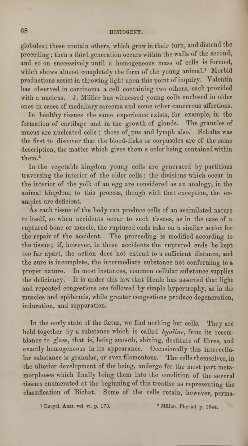 globules; these contain others, which grow in their turn, and distend the preceding; then a third generation occurs within the walls of the second, and so on successively until a homogeneous mass of cells is formed, which shows almost completely the form of the young animal.1 Morbid productions assist in throwing light upon this point of inquiry. Valentin has observed in carcinoma a cell containing two others, each provided with a nucleus. J. Miiller has witnessed young cells enclosed in older ones in cases of medullary sarcoma and some other cancerous affections. In healthy tissues the same experience exists, for example, in the formation of cartilage and in the growth of glands. The granules of mucus are nucleated cells ; those ofv pus and lymph also. Schultz was the first to discover that the blood-disks or corpuscles are of the same description, the matter which gives them a color being contained within them.2 In the vegetable kingdom young cells are generated by partitions traversing the interior of the older cells: the divisions which occur in the interior of the yolk of an egg are considered as an analogy, in the animal kingdom, to this process, though with that exception, the ex- amples are deficient. As each tissue of the body can produce cells of an assimilated nature to itself, so when accidents occur to such tissues, as in the case of a ruptured bone or muscle, the ruptured ends take on a similar action for the repair of the accident. The proceeding is modified according to the tissue; if, however, in those accidents the ruptured ends be kept too far apart, the action does not extend to a sufficient distance, and the cure is incomplete, the intermediate substance not conforming to a proper nature. In most instances, common cellular substance supplies the deficiency. It is under this law that Henle has asserted that light and repeated congestions are followed by simple hypertrophy, as in the muscles and epidermis, while greater congestions produce degeneration, induration, and suppuration. In the early state of the foetus, we find nothing but cells. They are held together by a substance which is called hyaline, from its resem- blance to glass, that is, being smooth, shining, destitute of fibres, and exactly homogeneous in its appearance. Occasionally this intercellu- lar substance is granular, or even filamentous. The cells themselves, in the ulterior development of the being, undergo for the most part meta- morphoses which finally bring them into the condition of the several tissues enumerated at the beginning of this treatise as representing the classification of Bichat. Some of the cells retain, however, perma- 1 Encycl. Anat. vol. vi. p. 173. 2 Miiller, Physiol, p. 1644.