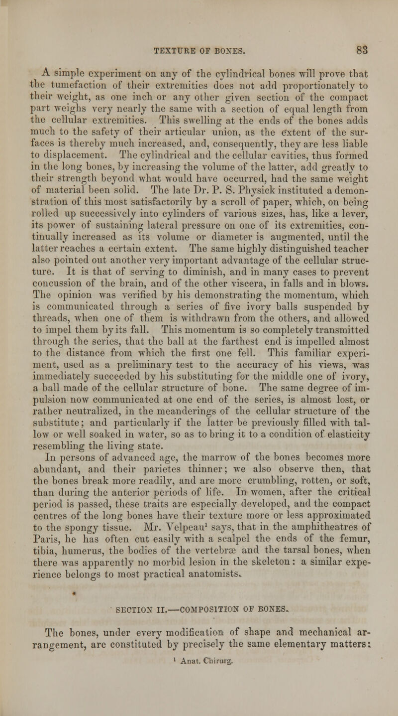 A simple experiment on any of the cylindrical bones will prove that the tumefaction of their extremities does not add proportionately to their weight, as one inch or any other given section of the compact part weighs very nearly the same with a section of equal length from the cellular extremities. This swelling at the ends of the bones adds much to the safety of their articular union, as the extent of the sur- faces is thereby much increased, and, consequently, they are less liable to displacement. The cylindrical and the cellular cavities, thus formed in the long bones, by increasing the volume of the latter, add greatly to their strength beyond what would have occurred, had the same weight of material been solid. The late Dr. P. S. Physick instituted a demon- stration of this most satisfactorily by a scroll of paper, which, on being rolled up successively into cylinders of various sizes, has, like a lever, its power of sustaining lateral pressure on one of its extremities, con- tinually increased as its volume or diameter is augmented, until the latter reaches a certain extent. The same highly distinguished teacher also pointed out another very important advantage of the cellular struc- ture. It is that of serving to diminish, and in many cases to prevent concussion of the brain, and of the other viscera, in falls and in blows. The opinion was verified by his demonstrating the momentum, which is communicated through a series of five ivory balls suspended by threads, when one of them is withdrawn from the others, and allowed to impel them by its fall. This momentum is so completely transmitted through the series, that the ball at the farthest end is impelled almost to the distance from which the first one fell. This familiar experi- ment, used as a preliminary test to the accuracy of his views, was immediately succeeded by his substituting for the middle one of ivory, a ball made of the cellular structure of bone. The same degree of im- pulsion now communicated at one end of the series, is almost lost, or rather neutralized, in the meanderings of the cellular structure of the substitute; and particularly if the latter be previously filled with tal- low or well soaked in water, so as to bring it to a condition of elasticity resembling the living state. In persons of advanced age, the marrow of the bones becomes more abundant, and their parietes thinner; we also observe then, that the bones break more readily, and are more crumbling, rotten, or soft, than during the anterior periods of life. In women, after the critical period is passed, these traits are especially developed, and the compact centres of the long bones have their texture more or less approximated to the spongy tissue. Mr. Velpeau1 says, that in the amphitheatres of Paris, he has often cut easily with a scalpel the ends of the femur, tibia, humerus, the bodies of the vertebrae and the tarsal bones, when there was apparently no morbid lesion in the skeleton: a similar expe- rience belongs to most practical anatomists* ' SECTION II.—COMPOSITION OF BONES. The bones, under every modification of shape and mechanical ar- rangement, are constituted by precisely the same elementary matters: 1 Anat. Cliirurg.