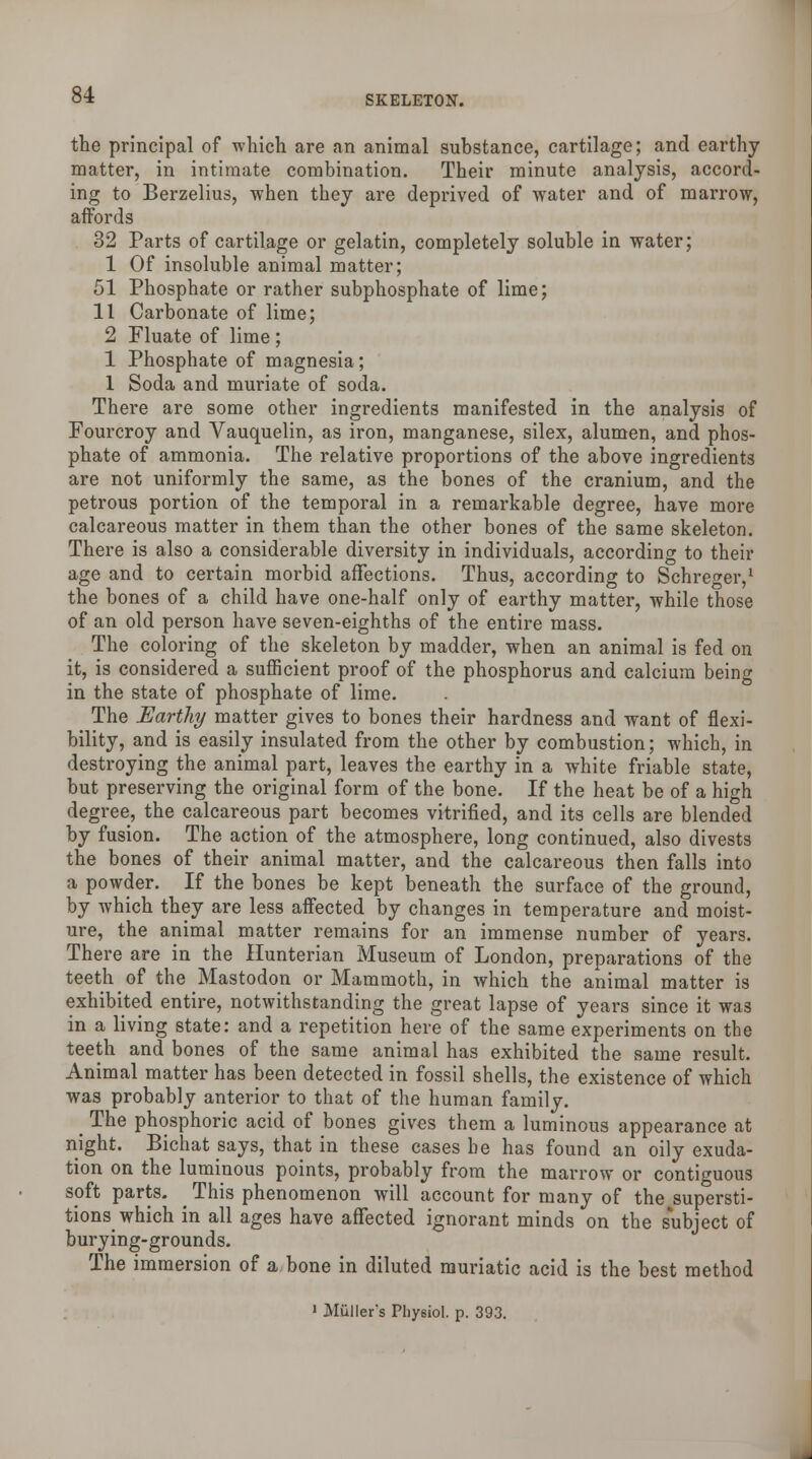 the principal of which are an animal substance, cartilage; and earthy matter, in intimate combination. Their minute analysis, accord- ing to Berzelius, when they are deprived of water and of marrow, affords 32 Parts of cartilage or gelatin, completely soluble in water; 1 Of insoluble animal matter; 51 Phosphate or rather subphosphate of lime; 11 Carbonate of lime; 2 Fluate of lime ; 1 Phosphate of magnesia; 1 Soda and muriate of soda. There are some other ingredients manifested in the analysis of Fourcroy and Vauquelin, as iron, manganese, silex, alumen, and phos- phate of ammonia. The relative proportions of the above ingredients are not uniformly the same, as the bones of the cranium, and the petrous portion of the temporal in a remarkable degree, have more calcareous matter in them than the other bones of the same skeleton. There is also a considerable diversity in individuals, according to their age and to certain morbid affections. Thus, according to Schreger,1 the bones of a child have one-half only of earthy matter, while those of an old person have seven-eighths of the entire mass. The coloring of the skeleton by madder, when an animal is fed on it, is considered a sufficient proof of the phosphorus and calcium being in the state of phosphate of lime. The Earthy matter gives to bones their hardness and want of flexi- bility, and is easily insulated from the other by combustion; which, in destroying the animal part, leaves the earthy in a white friable state, but preserving the original form of the bone. If the heat be of a high degree, the calcareous part becomes vitrified, and its cells are blended by fusion. The action of the atmosphere, long continued, also divests the bones of their animal matter, and the calcareous then falls into a powder. If the bones be kept beneath the surface of the ground, by which they are less affected by changes in temperature and moist- ure, the animal matter remains for an immense number of years. There are in the Hunterian Museum of London, preparations of the teeth of the Mastodon or Mammoth, in which the animal matter is exhibited entire, notwithstanding the great lapse of years since it was in a living state: and a repetition here of the same experiments on the teeth and bones of the same animal has exhibited the same result. Animal matter has been detected in fossil shells, the existence of which was probably anterior to that of the human family. _ The phosphoric acid of bones gives them a luminous appearance at night. Bichat says, that in these cases he has found an oily exuda- tion on the luminous points, probably from the marrow or contiguous soft parts. This phenomenon will account for many of the supersti- tions which in all ages have affected ignorant minds on the subject of burying-grounds. The immersion of a bone in diluted muriatic acid is the best method > MiiJIer's Physiol, p. 393.