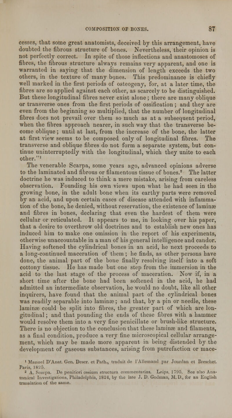 cesses, that some great anatomists, deceived by this arrangement, have doubted the fibrous structure of bones. Nevertheless, their opinion is not perfectly correct. In spite of those inflections and anastomoses of fibres, the fibrous structure always remains very apparent, and one is warranted in saying that the dimension of length exceeds the two others, in the texture of many bones. This predominance is chiefly well marked in the first periods of osteogeny, for, at a later time, the fibres are so applied against each other, as scarcely to be distinguished. But these longitudinal fibres never exist alone; there are many oblique or transverse ones from the first periods of ossification; and they are even from the beginning so multiplied, that the number of longitudinal fibres does not prevail over them so much as at a subsequent period, when the fibres approach nearer, in such way that the transverse be- come oblique; until at last, from the increase of the bone, the latter at first view seems to be composed only of longitudinal fibres. The transverse and oblique fibres do not form a separate system, but con- tinue uninterruptedly with the longitudinal, which they unite to each other.1 The venerable Scarpa, some years ago, advanced opinions adverse to the laminated and fibrous or filamentous tissue of bones.2 The latter doctrine he was induced to think a mere mistake, arising from careless observation. Founding his own views upon what he had seen in the growing bone, in the adult bone when its earthy parts were removed by an acid, and upon certain cases of disease attended with inflamma- tion of the bone, he denied, without reservation, the existence of laminae and fibres in bones, declaring that even the hardest of them were cellular or reticulated. It appears to me, in looking over his paper, that a desire to overthrow old doctrines and to establish new ones has induced him to make one omission in the report of his experiments, otherwise unaccountable in a man of his general intelligence and candor. Having softened the cylindrical bones in an acid, he next proceeds to a long-continued maceration of them ; he finds, as other persons have done, the animal part of the bone finally resolving itself into a soft cottony tissue. He has made but one step from the immersion in the acid to the last stage of the process of maceration. Now if, in a short time after the bone had been softened in the acid, he had admitted an intermediate observation, he would no doubt, like all other inquirers, have found that the animal part of the cylindrical bones was readily separable into laminae; and that, by a pin or needle, these laminae could be split into fibres, the greater part of which are lon- gitudinal ; and that pounding the ends of these fibres with a hammer would resolve them into a very fine penicillate or brush-like structure. There is no objection to the conclusion that these laminae and filaments, as a final condition, produce a very fine microscopical cellular arrange- ment, which may be made more apparent in being distended by the development of gaseous substances, arising from putrefaction or mace- 1 Manuel D'Anat. Gen. Descr. et Path., traduit de l'Allemand par Jourdan et Breschet. Paris, lh\?.r>. 2 A. Scarpa. De penitiori ossium structura commentarius. Leips. 1795. See also Ana- tomical Investigations, Philadelphia, 1824, by the late J. D. Godman, M. D., for an English translation of the tame.