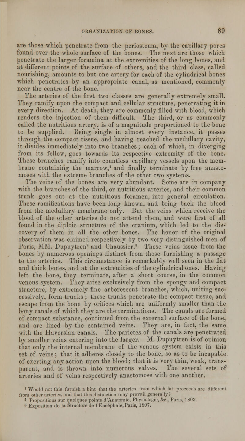 are those which penetrate from the periosteum, by the capillary pores found over the whole surface of the bones. The next are those which penetrate the larger foramina at the extremities of the long bones, and at different points of the surface of others, and the third class, called nourishing, amounts to but one artery for each of the cylindrical bones which penetrates by an appropriate canal, as mentioned, commonly near the centre of the bone. The arteries of the first two classes are generally extremely small. They ramify upon the compact and cellular structure, penetrating it in every direction. At death, they are commonly filled with blood, which renders the injection of them difficult. The third, or as commonly called the nutritious artery, is of a magnitude proportioned to the bone to be supplied. Being single in almost every instance, it passes through the compact tissue, and having reached the medullary cavity, it divides immediately into two branches; each of which, in diverging from its fellow, goes towards its respective extremity of the bone. These branches ramify into countless capillary vessels upon the mem- brane containing the marrow,1 and finally terminate by free anasto- moses with the extreme branches of the other two systems. The veins of the bones are very abundant. Some are in company with the branches of the third, or nutritious arteries, and their common trunk goes out at the nutritious foramen, into general circulation. These ramifications have been long known, and bring back the blood from the medullary membrane only. But the veins which receive the blood of the other arteries do not attend them, and were first of all found in the diploic structure of the cranium, which led to the dis- covery of them in all the other bones. The honor of the original observation was claimed respectively by two very distinguished men of Paris, MM. Dupuytren2 and Chaussier.3 These veins issue from the bones by numerous openings distinct from those furnishing a passage to the arteries. This circumstance is remarkably well seen in the flat and thick bones, and at the extremities of the cylindrical ones. Having left the bone, they terminate, after a short course, in the common venous system. They arise exclusively from the spongy and compact structure, by extremely fine arborescent branches, which, uniting suc- cessively, form trunks ; these trunks penetrate the compact tissue, and escape from the bone by orifices which are uniformly smaller than the bony canals of which they are the terminations. The canals are formed of compact substance, continued from the external surface of the bone, and arc lined by the contained veins. They are, in fact, the same with the Haversian canals. The parietes of the canals are penetrated by smaller veins entering into the larger. M. Dupuytren is of opinion that only the internal membrane of the venous system exists in this set of veins; that it adheres closely to the bone, so as to be incapable of exerting any action upon the blood; that it is very thin, weak, trans- parent, and is thrown into numerous valves. The several sets of arteries and of veins respectively anastomose with one another. 1 Would not this furnish a hint that the arteries from which fat proceeds are different from other arteries, and that this distinction may prevail generally? 1 Propositions sur quelques points d'Anatomie, Physiologie, &c, Paris, 1803. 3 Exposition de la Structure de l'Encephale, Paris, 1807.