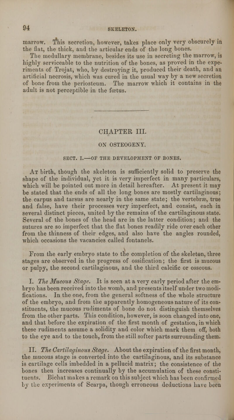 marrow. This secretion, however, takes place only very obscurely in the flat, the thick, and the articular ends of the long bones. The medullary membrane, besides its use in secreting the marrow, is highly serviceable to the nutrition of the bones, as proved in the expe- riments of Trojat, who, by destroying it, produced their death, and an artificial necrosis, which was cured in the usual way by a new secretion of bone from the periosteum. The marrow which it contains in the adult is not perceptible in the foetus. CHAPTER III. ON OSTEOGENY. SECT. I.—OF THE DEVELOPMENT OF BONES. At birth, though the skeleton is sufficiently solid to preserve the shape of the individual, yet it is very imperfect in many particulars, which will be pointed out more in detail hereafter. At present it may be stated that the ends of all the long bones are mostly cartilaginous; the carpus and tarsus are nearly in the same state; the vertebrae, true and false, have their processes very imperfect, and consist, each in several distinct pieces, united by the remains of the cartilaginous state. Several of the bones of the head are in the latter condition; and the sutures are so imperfect that the flat bones readily ride over each other from the thinness of their edges, and also have the angles rounded, which occasions the vacancies called fontanels. From the early embryo state to the completion of the skeleton, three stages are observed in the progress of ossification; the first is mucous or pulpy, the second cartilaginous, and the third calcific or osseous. I. The Mucous Stage. It is seen at a very early period after the em- bryo has been received into the womb, and presents itself under two modi- fications. In the one, from the general softness of the whole structure of the embryo, and from the apparently homogeneous nature of its con- stituents, the mucous rudiments of bone do not distinguish themselves from the other parts. This condition, however, is soon changed into one, and that before the expiration of the first month of gestation, in which these rudiments assume a solidity and color which mark them off, both to the eye and to the touch, from the still softer parts surrounding them. II. The Cartilaginous Stage. About the expiration of the first month, the mucous stage is converted into the cartilaginous, and its substance is cartilage cells imbedded in a pellucid matrix; the consistence of the bones then increases continually by the accumulation of these consti- tuents. Bichat makes a remark on this subject which has been confirmed by the experiments of Scarpa, though erroneous deductions have been