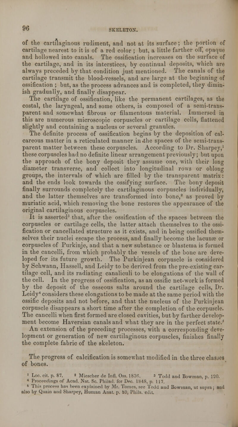 of the cartilaginous rudiment, and not at its surface; the portion of cartilage nearest to it is of a red color ; but, a little farther off, opaque and hollowed into canals. The ossification increases on the surface of the cartilage, and in its interstices, by continual deposits, which are always preceded by that condition just mentioned. The canals of the cartilage transmit the blood-vessels, and are large at the beginning of ossification ; but, as the process advances and is completed, they dimin- ish gradually, and finally disappear. The cartilage of ossification, like the permanent cartilages, as the costal, the laryngeal, and some others, is composed of a semi-trans- parent and somewhat fibrous or filamentous material. Immersed in this are numerous microscopic corpuscles or cartilage cells, flattened slightly and containing a nucleus or several granules. The definite process of ossification begins by the deposition of cal- careous matter in a reticulated manner in .the spaces of the semi-trans- parent matter between these corpuscles. According to Dr. Sharpey,1 these corpuscles had no definite linear arrangement previously; but upon the approach of the bony deposit they assume one, with their long diameter transverse, and collect into longitudinal rows or oblong groups, the intervals of which are filled by the transparent matrix: and the ends look towards the ossifying surface. The bony deposit finally surrounds completely the cartilaginous corpuscles individually, and the latter themselves are transformed into bone,2 as proved by muriatic acid, which removing the bone restores the appearance of the original cartilaginous corpuscles. It is asserted3 that, after the ossification of the spaces between the corpuscles or cartilage cells, the latter attach themselves to the ossi- fication or cancellated structure as it exists, and in being ossified them- selves their nuclei escape the process, and finally become the lacunfe or corpuscles of Purkinje, and that a new substance or blastema is formed in the cancelli, from which probably the vessels of the bone are deve- loped for its future growth. The Purkinjean corpuscle is considered by Schwann, Hassell, and Leidy to be derived from the pre-existing car- tilage cell, and its radiating canaliculi to be elongations of the wall of the cell. In the progress of ossification, as an ossific net-work is formed by the deposit of the osseous salts around the cartilage cells, Dr. Leidy4 considers these elongations to be made at the same period with the ossific deposits and not before, and that the nucleus of the Purkinjean corpuscle disappears a short time after the completion of the corpuscle. The cancelli when first formed are closed cavities, but by farther develop- ment become Haversian canals and what they are in the perfect state.5 An extension of the preceding processes, with a corresponding deve- lopment or generation of new cartilaginous corpuscles, finishes finally the complete fabric of the skeleton. The progress of calcification is somewhat modified in the three clashes of bones. 1 Loc. cit. p. 87. 2 Miescher de Infl. Oss. 1830. 3 Todd and Bowman, p. 120. 4 Proceedings of Acad. Nat. Sc. Philad. for Dec. 1848, p. 117. * This process has been explained by Mr. Tomes, see Todd and Bowman, ut supra; and also by Quain and Sharpey, Human Anat. p. 89, Phila. edit.