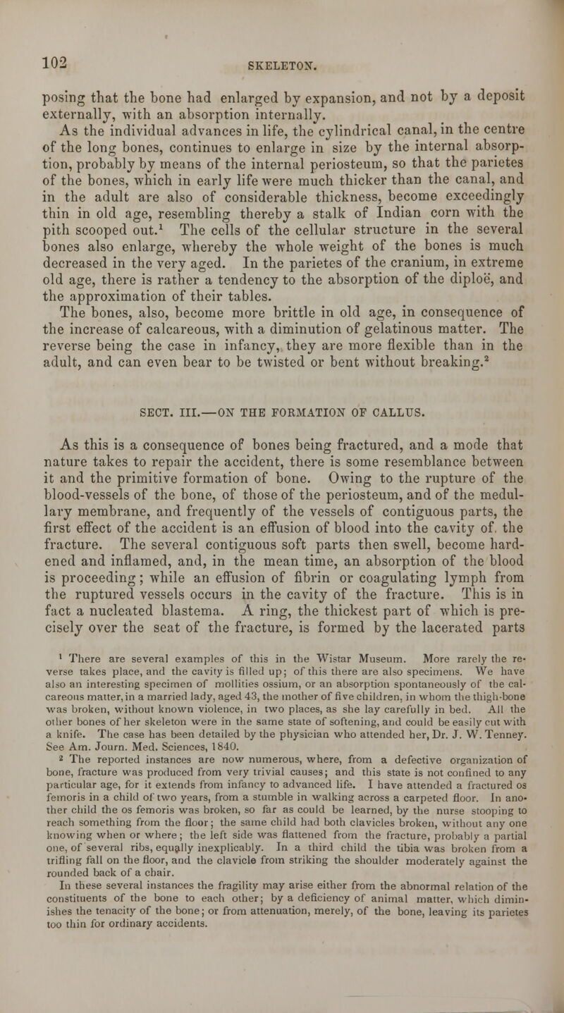 posing that the bone had enlarged by expansion, and not by a deposit externally, with an absorption internally. As the individual advances in life, the cylindrical canal, in the centre of the long bones, continues to enlarge in size by the internal absorp- tion, probably by means of the internal periosteum, so that the parietes of the bones, which in early life were much thicker than the canal, and in the adult are also of considerable thickness, become exceedingly thin in old age, resembling thereby a stalk of Indian corn with the pith scooped out.1 The cells of the cellular structure in the several bones also enlarge, whereby the whole weight of the bones is much decreased in the very aged. In the parietes of the cranium, in extreme old age, there is rather a tendency to the absorption of the diploe, and the approximation of their tables. The bones, also, become more brittle in old age, in consequence of the increase of calcareous, with a diminution of gelatinous matter. The reverse being the case in infancy, they are more flexible than in the adult, and can even bear to be twisted or bent without breaking.2 SECT. III.—ON THE FORMATION OF CALLUS. As this is a consequence of bones being fractured, and a mode that nature takes to repair the accident, there is some resemblance between it and the primitive formation of bone. Owing to the rupture of the blood-vessels of the bone, of those of the periosteum, and of the medul- lary membrane, and frequently of the vessels of contiguous parts, the first effect of the accident is an effusion of blood into the cavity of. the fracture. The several contiguous soft parts then swell, become hard- ened and inflamed, and, in the mean time, an absorption of the blood is proceeding; while an effusion of fibrin or coagulating lymph from the ruptured vessels occurs in the cavity of the fracture. This is in fact a nucleated blastema. A ring, the thickest part of which is pre- cisely over the seat of the fracture, is formed by the lacerated parts 1 There are several examples of this in the Wistar Museum. More rarely the re- verse takes place, and the cavity is filled up; of this there are also specimens. We have also an interesting specimen of mollities ossium, or an absorption spontaneously of the cal- careous matter, in a married lady, aged 43, the mother of five children, in whom the thigh-bone was broken, without known violence, in two places, as she lay carefully in bed. All the other bones of her skeleton were in the same state of softening, and could be easily cut with a knife. The case has been detailed by the physician who attended her, Dr. J. W. Tenney. See Am. Journ. Med. Sciences, 1840. 2 The reported instances are now numerous, where, from a defective organization of bone, fracture was produced from very trivial causes; and this state is not confined to any particular age, for it extends from infancy to advanced life. I have attended a fractured os femoris in a child of two years, from a stumble in walking across a carpeted floor. In ano- ther child the os femoris was broken, so far as could be learned, by the nurse stooping to reach something from the floor; the same child had both clavicles broken, without any one knowing when or where; the left side was flattened from the fracture, probably a partial one, of several ribs, equally inexplicably. In a third child the tibia was broken from a trifling fall on the floor, and the clavicle from striking the shoulder moderately against the rounded back of a chair. In these several instances the fragility may arise either from the abnormal relation of the constituents of the bone to each other; by a deficiency of animal matter, which dimin- ishes the tenacity of the bone; or from attenuation, merely, of the bone, leaving its parietes too thin for ordinary accidents.