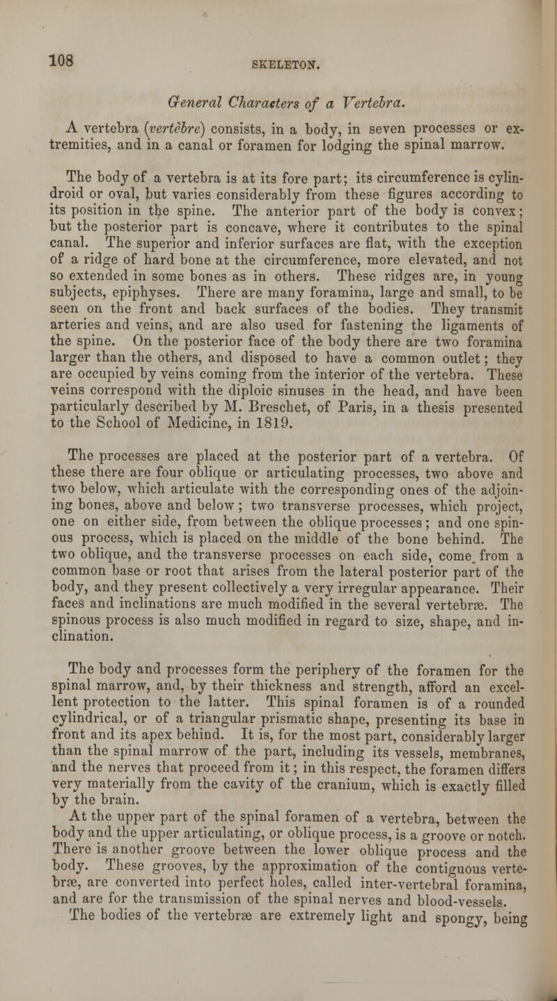 General Characters of a Vertebra. A vertebra (vertebre) consists, in a body, in seven processes or ex- tremities, and in a canal or foramen for lodging the spinal marrow. The body of a vertebra is at its fore part; its circumference is cylin- droid or oval, but varies considerably from these figures according to its position in the spine. The anterior part of the body is convex; but the posterior part is concave, where it contributes to the spinal canal. The superior and inferior surfaces are flat, with the exception of a ridge of hard bone at the circumference, more elevated, and not so extended in some bones as in others. These ridges are, in young subjects, epiphyses. There are many foramina, large and small, to be seen on the front and back surfaces of the bodies. They transmit arteries and veins, and are also used for fastening the ligaments of the spine. On the posterior face of the body there are two foramina larger than the others, and disposed to have a common outlet; they are occupied by veins coming from the interior of the vertebra. These veins correspond with the diploic sinuses in the head, and have been particularly described by M. Breschet, of Paris, in a thesis presented to the School of Medicine, in 1819. The processes are placed at the posterior part of a vertebra. Of these there are four oblique or articulating processes, two above and two below, which articulate with the corresponding ones of the adjoin- ing bones, above and below; two transverse processes, which project, one on either side, from between the oblique processes; and one spin- ous process, which is placed on the middle of the bone behind. The two oblique, and the transverse processes on each side, come, from a common base or root that arises from the lateral posterior part of the body, and they present collectively a very irregular appearance. Their faces and inclinations are much modified in the several vertebrae. The spinous process is also much modified in regard to size, shape, and in- clination. The body and processes form the periphery of the foramen for the spinal marrow, and, by their thickness and strength, afford an excel- lent protection to the latter. This spinal foramen is of a rounded cylindrical, or of a triangular prismatic shape, presenting its base in front and its apex behind. It is, for the most part, considerably larger than the spinal marrow of the part, including its vessels, membranes, and the nerves that proceed from it; in this respect, the foramen differs very materially from the cavity of the cranium, which is exactly filled by the brain. At the upper part of the spinal foramen of a vertebra, between the body and the upper articulating, or oblique process, is a groove or notch. There is another groove between the lower oblique process and the body. These grooves, by the approximation of the contiguous verte- brae, are converted into perfect holes, called inter-vertebral foramina, and are for the transmission of the spinal nerves and blood-vessels. The bodies of the vertebras are extremely light and spongy being