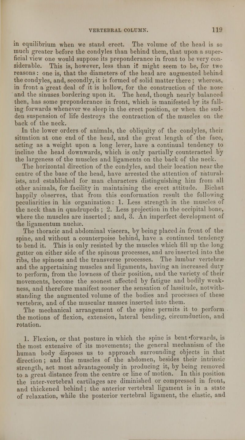 in equilibrium when we stand erect. The volume of the head is so much greater before the condyles than behind them, that upon a super- ficial view one would suppose its preponderance in front to be very con- siderable. This is, however, less than iC might seem to be, for two reasons: one is, that the diameters of the head are augmented behind the condyles, and, secondly, it is formed of solid matter there ; whereas, in front a great deal of it is hollow, for the construction of the nose and the sinuses bordering upon it. The head, though nearly balanced then, has some preponderance in front, which is manifested by its fall- ing forwards whenever we sleep in the erect position, or when the sud- den suspension of life destroys the contraction of the muscles on the back of the neck. In the lower orders of animals, the obliquity of the condyles, their situation at one end of the head, and the great length of the face, acting as a weight upon a long lever, have a continual tendency to incline the head downwards, which is only partially counteracted by the largeness of the muscles and ligaments on the back of the neck. The horizontal direction of the condyles, and their location near the centre of the base of the head, have arrested the attention of natural- ists, and established for man characters distinguishing him from all other animals, for facility in maintaining the erect attitude. Bichat happily observes, that from this conformation result the following peculiarities in his organization: 1. Less strength in the muscles of the neck than in quadrupeds ; 2. Less projection in the occipital bone, where the muscles are inserted; and, 3. An imperfect development of the ligamentum nuchse. The thoracic and abdominal viscera, by being placed /in front of the spine, and without a counterpoise behind, have a continued tendency to bend it. This is only resisted by the muscles which fill up the long gutter on either side of the spinous processes, and are inserted into the ribs, the spinous and the transverse processes. The lumbar vertebrae and the appertaining muscles and ligaments, having an increased duty to perform, from the lowness of their position, and the variety of their movements, become the soonest affected by fatigue and bodily weak- ness, and therefore manifest sooner the sensation of lassitude, notwith- standing the augmented volume of the bodies and processes of these vertebrae, and of the muscular masses inserted into them. The mechanical arrangement of the spine permits it to perform the motions of flexion, extension, lateral bending, circumduction, and rotation. 1. Flexion, or that posture in which the spine is bent •forwards, is the most extensive of its movements; the general mechanismof the human body disposes us to approach surrounding objects in that direction; and the muscles of the abdomen, besides their intrinsic strength, act most advantageously in producing it, by being removed to a great distance from the centre or line of motion. In this position the inter-vertebral cartilages are diminished or compressed in front, and thickened behind; the anterior vertebral ligament is in a state of relaxation, while the posterior vertebral ligament, the elastic, and