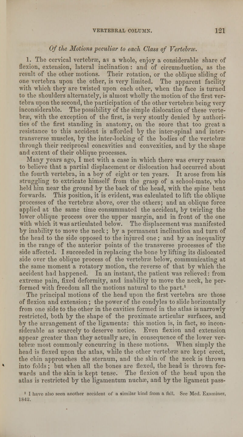 Of the Motions 'peculiar to each Class of Vertebrse. 1. The cervical vertebrse, a 3 a whole, enjoy a considerable share of flexion, extension, lateral inclination: and of circumduction, as the result of the other motions. Their rotation, or the oblique sliding of one vertebra upon the other, is very limited. The apparent facility ■with which they are twisted upon each other, when the face is turned to the shoulders alternately, is almost wholly the motion of the first ver- tebra upon the second, the participation of the other vertebras being very inconsiderable. The possibility of the simple dislocation of these verte- bras, with the exception of the first, is very stoutly denied by authori- ties of the first standing in anatomy, on the score that too great a resistance to this accident is afforded by the inter-spinal and inter- transverse muscles, by the inter-locking of the bodies of the vertebrae through their reciprocal concavities and convexities, and by the shape and extent of their oblique processes. Many years ago, I met with a case in which there was every reason to believe that a partial displacement or dislocation had occurred about the fourth vertebra, in a boy of eight or ten years. It arose from his struggling to extricate himself from the grasp of a school-mate, who held him near the ground by the back of the head, with the spine bent forwards. This position, it is evident, was calculated to lift the oblique processes of the vertebrse above, over the others; and an oblique force applied at the same time consummated the accident, by twirling the lower oblique process over the upper margin, and in front of the one with which it was articulated below. The displacement was manifested by inability to move the neck; by a permanent inclination and turn of the head to the side opposed to the injured one; and by an inequality in the range of the anterior points of the transverse processes of the side affected. I succeeded in replacing the bone by lifting its dislocated side over the oblique process of the vertebrse below, communicating at the same moment a rotatory motion, the reverse of that by which the accident had happened. In an instant, the patient was relieved: from extreme pain, fixed deformity, and inability to move the neck, he per- formed with freedom all the motions natural to the part.1 The principal motions of the head upon the first vertebra are those of flexion and extension; the power of the condyles to slide horizontally from one side to the other in the cavities formed in the atlas is narrowly restricted, both by the shape of the proximate articular surfaces, and by the arrangement of the ligaments: this motion is, in fact, so incon- siderable as scarcely to deserve notice. Even flexion and extension appear greater than they actually are, in consequence of the lower ver- tebrse most commonly concurring in these motions. When simply the head is flexed upon the atlas, while the other vertebrse are kept erect, the chin approaches the sternum, and the skin of the neck is thrown into folds ; but when all the bones are flexed, the head is thrown for- wards and the skin is kept tense. The flexion of the head upon the atlas is restricted by the ligamentum nuchse, and by the ligament pass- 1 I have also seen another accident of a similar kind from a fall. See Med. Examiner, 1842.