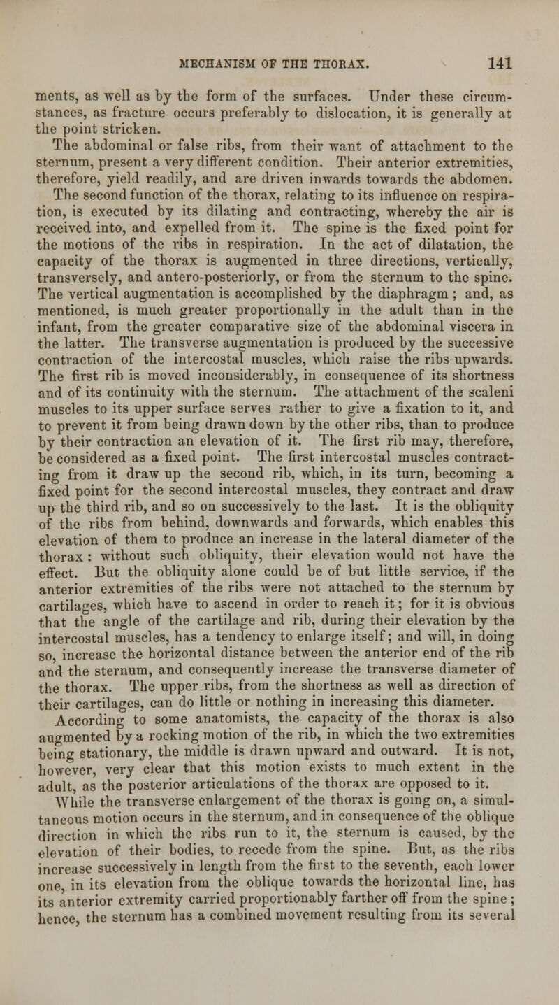 merits, as well as by the form of trie surfaces. Under these circum- stances, as fracture occurs preferably to dislocation, it is generally at the point stricken. The abdominal or false ribs, from their want of attachment to the sternum, present a very different condition. Their anterior extremities, therefore, yield readily, and are driven inwards towards the abdomen. The second function of the thorax, relating to its influence on respira- tion, is executed by its dilating and contracting, whereby the air is received into, and expelled from it. The spine is the fixed point for the motions of the ribs in respiration. In the act of dilatation, the capacity of the thorax is augmented in three directions, vertically, transversely, and antero-posteriorly, or from the sternum to the spine. The vertical augmentation is accomplished by the diaphragm ; and, as mentioned, is much greater proportionally in the adult than in the infant, from the greater comparative size of the abdominal viscera in the latter. The transverse augmentation is produced by the successive contraction of the intercostal muscles, which raise the ribs upwards. The first rib is moved inconsiderably, in consequence of its shortness and of its continuity with the sternum. The attachment of the scaleni muscles to its upper surface serves rather to give a fixation to it, and to prevent it from being drawn down by the other ribs, than to produce by their contraction an elevation of it. The first rib may, therefore, be considered as a fixed point. The first intercostal muscles contract- ing from it draw up the second rib, which, in its turn, becoming a fixed point for the second intercostal muscles, they contract and draw up the third rib, and so on successively to the last. It is the obliquity of the ribs from behind, downwards and forwards, which enables this elevation of them to produce an increase in the lateral diameter of the thorax : without such obliquity, their elevation would not have the effect. But the obliquity alone could be of but little service, if the anterior extremities of the ribs were not attached to the sternum by cartilages, which have to ascend in order to reach it; for it is obvious that the angle of the cartilage and rib, during their elevation by the intercostal muscles, has a tendency to enlarge itself; and will, in doing so increase the horizontal distance between the anterior end of the rib and the sternum, and consequently increase the transverse diameter of the thorax. The upper ribs, from the shortness as well as direction of their cartilages, can do little or nothing in increasing this diameter. According to some anatomists, the capacity of the thorax is also augmented by a rocking motion of the rib, in which the two extremities being stationary, the middle is drawn upward and outward. It is not, however, very clear that this motion exists to much extent in the adult as the posterior articulations of the thorax are opposed to it. While the transverse enlargement of the thorax is going on, a simul- taneous motion occurs in the sternum, and in consequence of the oblique direction in which the ribs run to it, the sternum is caused, by the elevation of their bodies, to recede from the spine. But, as the ribs increase successively in length from the first to the seventh, each lower one in its elevation from the oblique towards the horizontal line, has its anterior extremity carried proportionably farther off from the spine ; hence the sternum has a combined movement resulting from its several