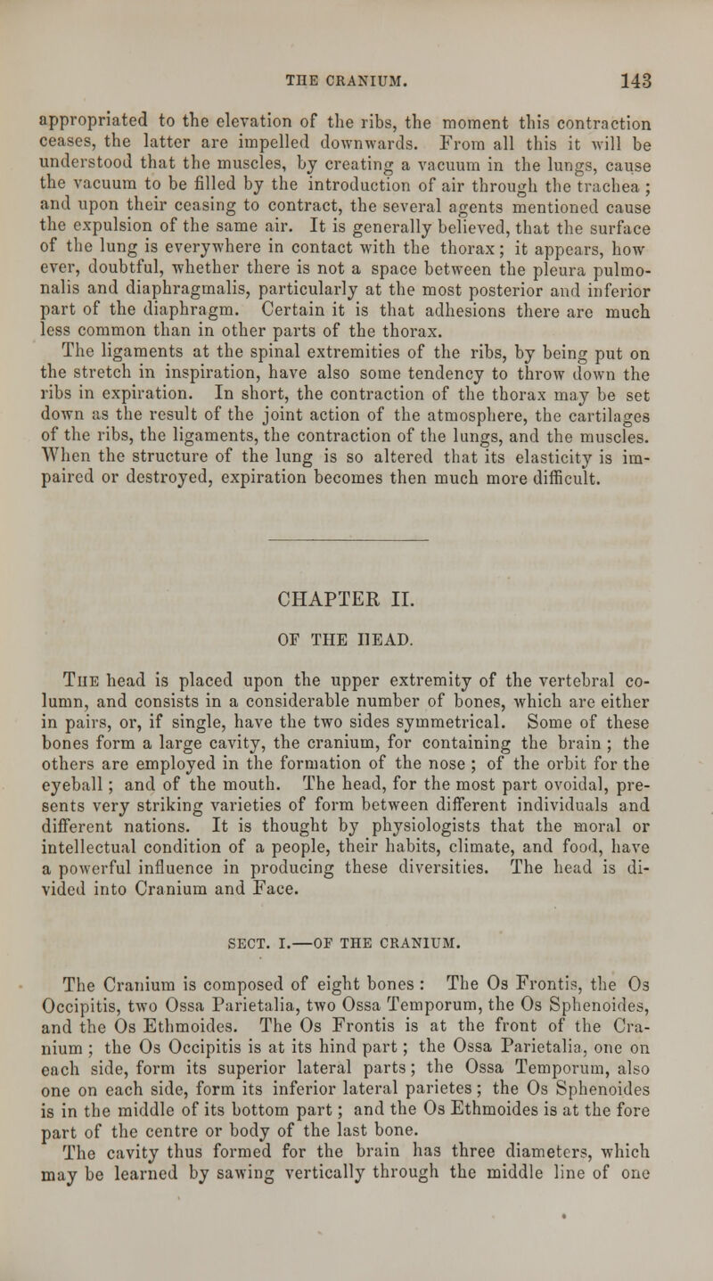 appropriated to the elevation of the ribs, the moment this contraction ceases, the latter are impelled downwards. From all this it will be understood that the muscles, by creating a vacuum in the lungs, cause the vacuum to be filled by the introduction of air through the trachea ; and upon their ceasing to contract, the several agents mentioned cause the expulsion of the same air. It is generally believed, that the surface of the lung is everywhere in contact with the thorax; it appears, how ever, doubtful, whether there is not a space between the pleura pulmo- nalis and diaphragmalis, particularly at the most posterior and inferior part of the diaphragm. Certain it is that adhesions there are much less common than in other parts of the thorax. The ligaments at the spinal extremities of the ribs, by being put on the stretch in inspiration, have also some tendency to throw down the ribs in expiration. In short, the contraction of the thorax may be set down as the result of the joint action of the atmosphere, the cartilages of the ribs, the ligaments, the contraction of the lungs, and the muscles. When the structure of the lung is so altered that its elasticity is im- paired or destroyed, expiration becomes then much more difficult. CHAPTER II. OF THE HEAD. The head is placed upon the upper extremity of the vertebral co- lumn, and consists in a considerable number of bones, which are either in pairs, or, if single, have the two sides symmetrical. Some of these bones form a large cavity, the cranium, for containing the brain ; the others are employed in the formation of the nose ; of the orbit for the eyeball; and of the mouth. The head, for the most part ovoidal, pre- sents very striking varieties of form between different individuals and different nations. It is thought by physiologists that the moral or intellectual condition of a people, their habits, climate, and food, have a powerful influence in producing these diversities. The head is di- vided into Cranium and Face. SECT. I.—OF THE CRANIUM. The Cranium is composed of eight bones : The Os Frontis, the Os Occipitis, two Ossa Parietalia, two Ossa Temporum, the Os Sphenoides, and the Os Ethmoides. The Os Frontis is at the front of the Cra- nium ; the Os Occipitis is at its hind part; the Ossa Parietalia, one on each side, form its superior lateral parts; the Ossa Temporum, also one on each side, form its inferior lateral parietes; the Os Sphenoides is in the middle of its bottom part; and the Os Ethmoides is at the fore part of the centre or body of the last bone. The cavity thus formed for the brain has three diameters, which may be learned by sawing vertically through the middle line of one