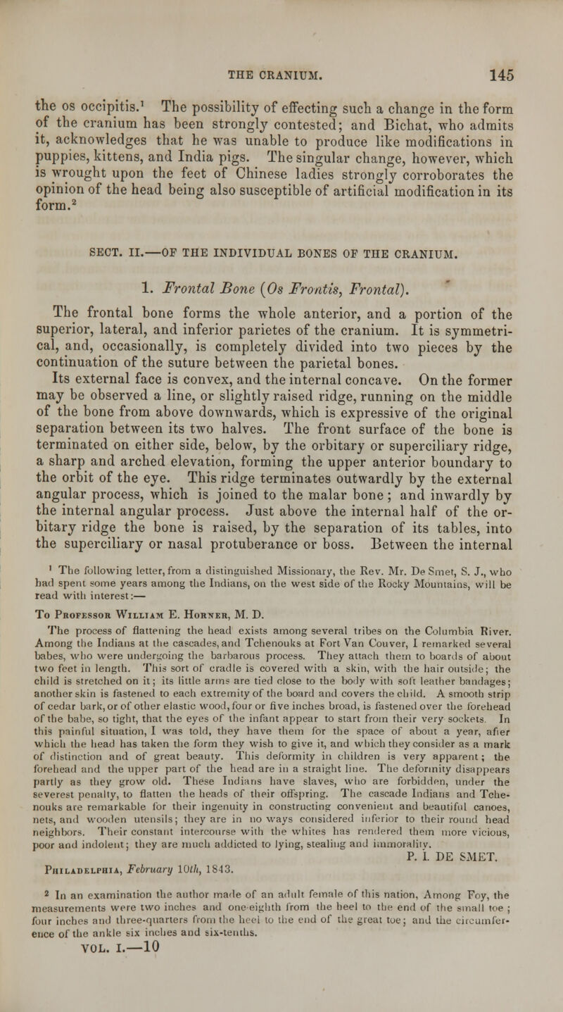 the os occipitis.1 The possibility of effecting such a change in the form of the cranium has been strongly contested; and Bichat, who admits it, acknowledges that he was unable to produce like modifications in puppies, kittens, and India pigs. The singular change, however, which is wrought upon the feet of Chinese ladies strongly corroborates the opinion of the head being also susceptible of artificial modification in its form.2 SECT. II.—OF THE INDIVIDUAL BONES OF THE CRANIUM. 1. Frontal Bone (Os Frontis, Frontal). The frontal bone forms the whole anterior, and a portion of the superior, lateral, and inferior parietes of the cranium. It is symmetri- cal, and, occasionally, is completely divided into two pieces by the continuation of the suture between the parietal bones. Its external face is convex, and the internal concave. On the former may be observed a line, or slightly raised ridge, running on the middle of the bone from above downwards, which is expressive of the original separation between its two halves. The front surface of the bone is terminated on either side, below, by the orbitary or superciliary ridge, a sharp and arched elevation, forming the upper anterior boundary to the orbit of the eye. This ridge terminates outwardly by the external angular process, which is joined to the malar bone; and inwardly by the internal angular process. Just above the internal half of the or- bitary ridge the bone is raised, by the separation of its tables, into the superciliary or nasal protuberance or boss. Between the internal 1 The following letter, from a distinguished Missionary, the Rev. Mr. De Smer, S. J., who had spent some years among the Indians, on the west side of the Rocky Mountains, will be read with interest:— To Professor William E. Horner, M. D. The process of flattening the head exists among several tribes on the Columbia River. Among the Indians at the cascades, and Tchenouks at Fort Van Couver, I remarked several babes, who were undergoing the barbarous process. They attach them to boards of about two feet in length. This sort of cradle is covered with a skin, with the hair outside; the child is stretched on it; its little arms are tied close to the body with soft leather bandages; another skin is fastened to each extremity of the board and covers the child. A smooth strip of cedar bark, or of other elastic wood, four or five inches broad, is fastened over the forehead of the babe, so tight, that the eyes of the infant appear to start from their very sockets. In this painful situation, I was told, they have them for the space of about a year, afier which the head has taken the form they wish to give it, and which they consider as a mark of distinction and of great beauty. This deformity in children is very apparent; the forehead and the upper part of the head are in a straight line. The deformity disappears partly as they grow old. These Indians have slaves, who are forbidden, under the severest penalty, to flatten the heads of their offspring. The cascade Indians and Tche- nouks are remarkable for their ingenuity in constructing convenient and beautiful canoes, nets, and wooden utensils; they are in noways considered inferior to their round head neighbors. Their constant intercourse with the whites has rendered them more vicious, poor and indolent; they are much addicted to lying, stealing and immorality. P. L DE SMET. Philadelphia, February 10th, 1843. 2 In an examination the author made of an adult female of this nation, Among Foy, the measurements were two inches and one-eighth from the heel to the end of the small toe ; four inches and three-quarters from the heel to the end of the great toe; and the circumfer- ence of the ankle six inches and six-tenths. VOL. I.—10