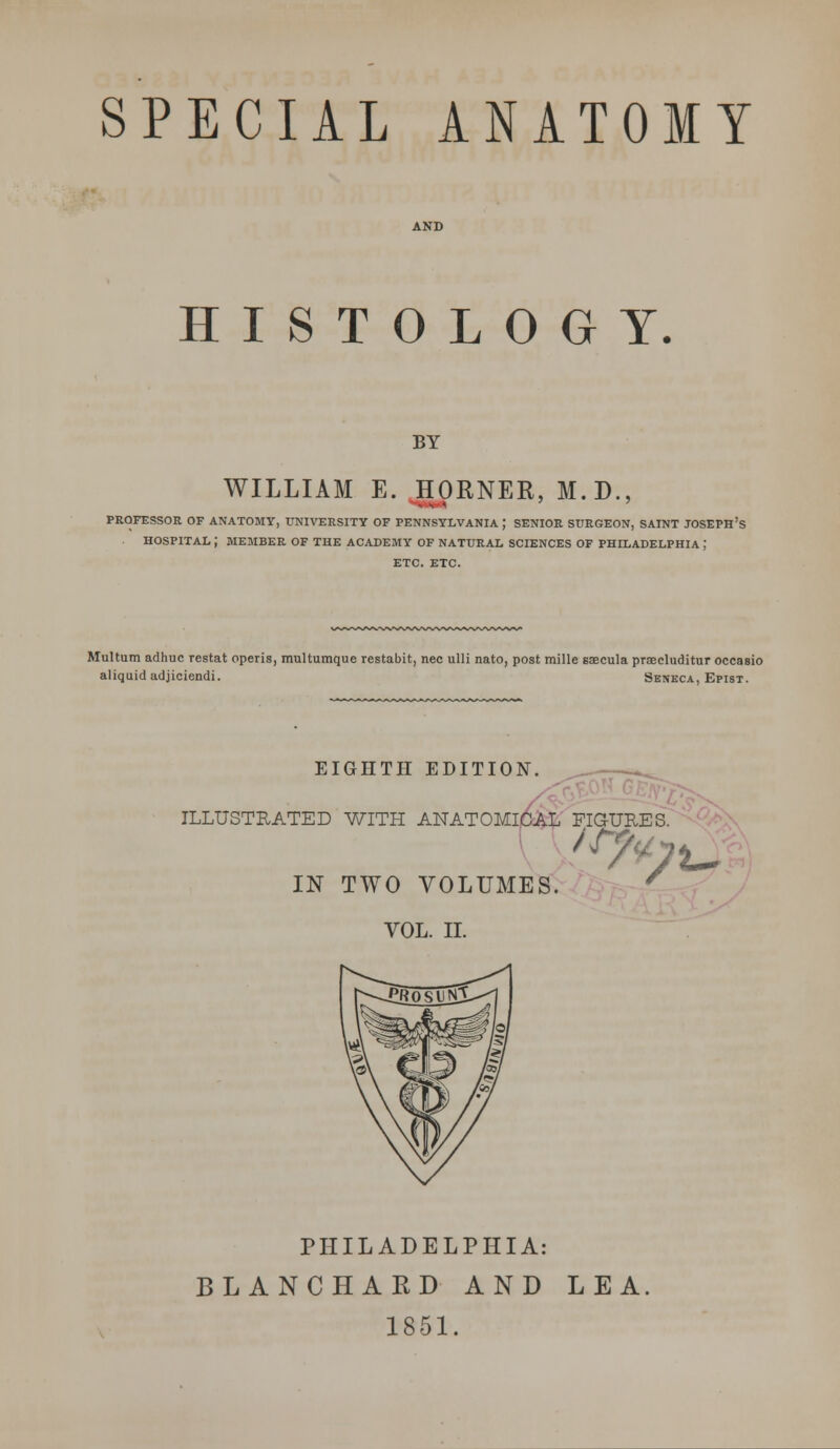 SPECIAL ANATOMY HISTOLOGY. BY WILLIAM E. HORNER, M.D., PROFESSOR OF ANATOMY, UNIVERSITY OF PENNSYLVANIA ; SENIOR SURGEON, SAINT JOSEPH'S HOSPITAL J MEMBER OF THE ACADEMY OF NATURAL SCIENCES OF PHILADELPHIA ; ETC. ETC. Multurn adhuc restat operis, multumque restabit, nee ulli nato, post mille saecula praecluditur occasio aliquid adjiciendi. Seneca, Epist. EIGHTH EDITION. ILLUSTRATED WITH ANATOMICAL FIG IN TWO VOLUMES. VOL. II. ,r7*p\~ PHILADELPHIA: BLANCHARD AND LEA. 1851.