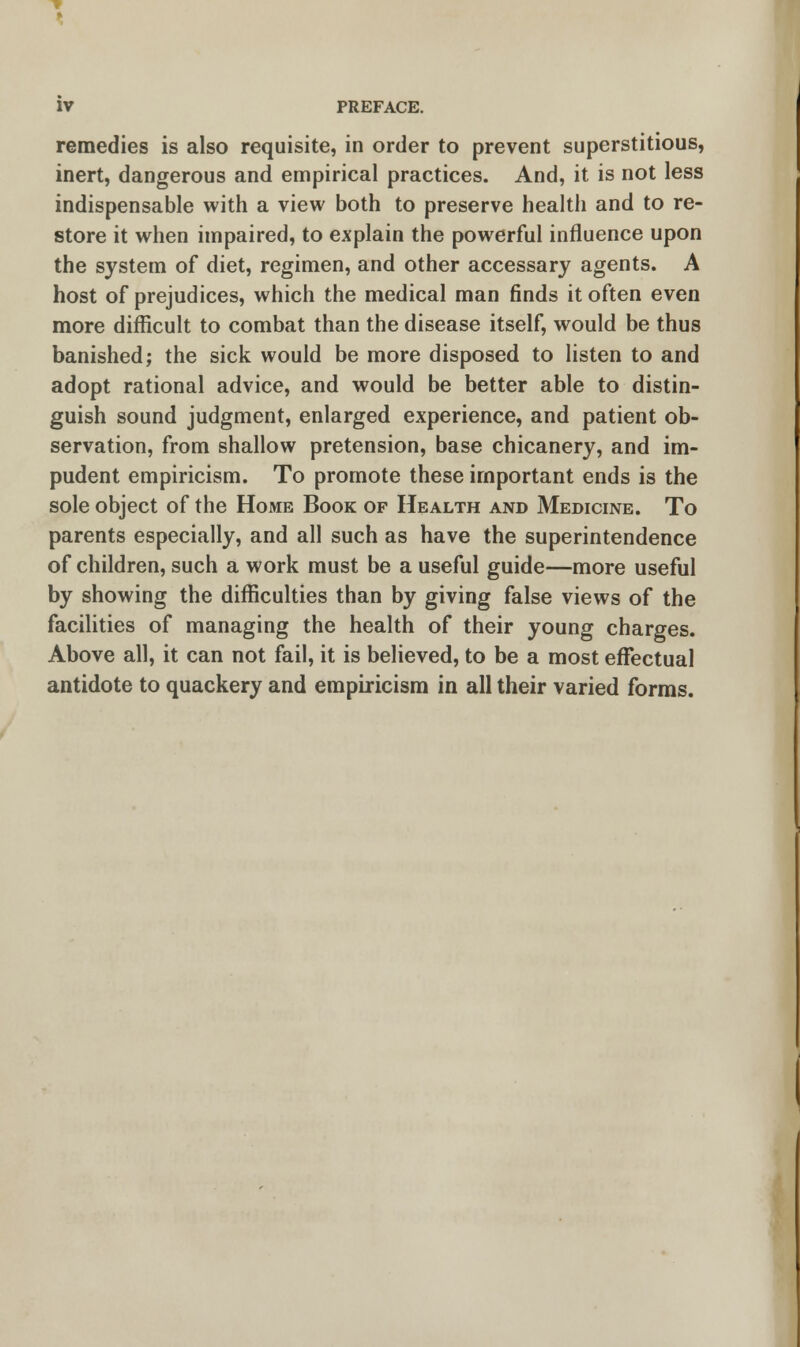 remedies is also requisite, in order to prevent superstitious, inert, dangerous and empirical practices. And, it is not less indispensable with a view both to preserve health and to re- store it when impaired, to explain the powerful influence upon the system of diet, regimen, and other accessary agents. A host of prejudices, which the medical man finds it often even more difficult to combat than the disease itself, would be thus banished; the sick would be more disposed to listen to and adopt rational advice, and would be better able to distin- guish sound judgment, enlarged experience, and patient ob- servation, from shallow pretension, base chicanery, and im- pudent empiricism. To promote these important ends is the sole object of the Home Book of Health and Medicine. To parents especially, and all such as have the superintendence of children, such a work must be a useful guide—more useful by showing the difficulties than by giving false views of the facilities of managing the health of their young charges. Above all, it can not fail, it is believed, to be a most effectual antidote to quackery and empiricism in all their varied forms.