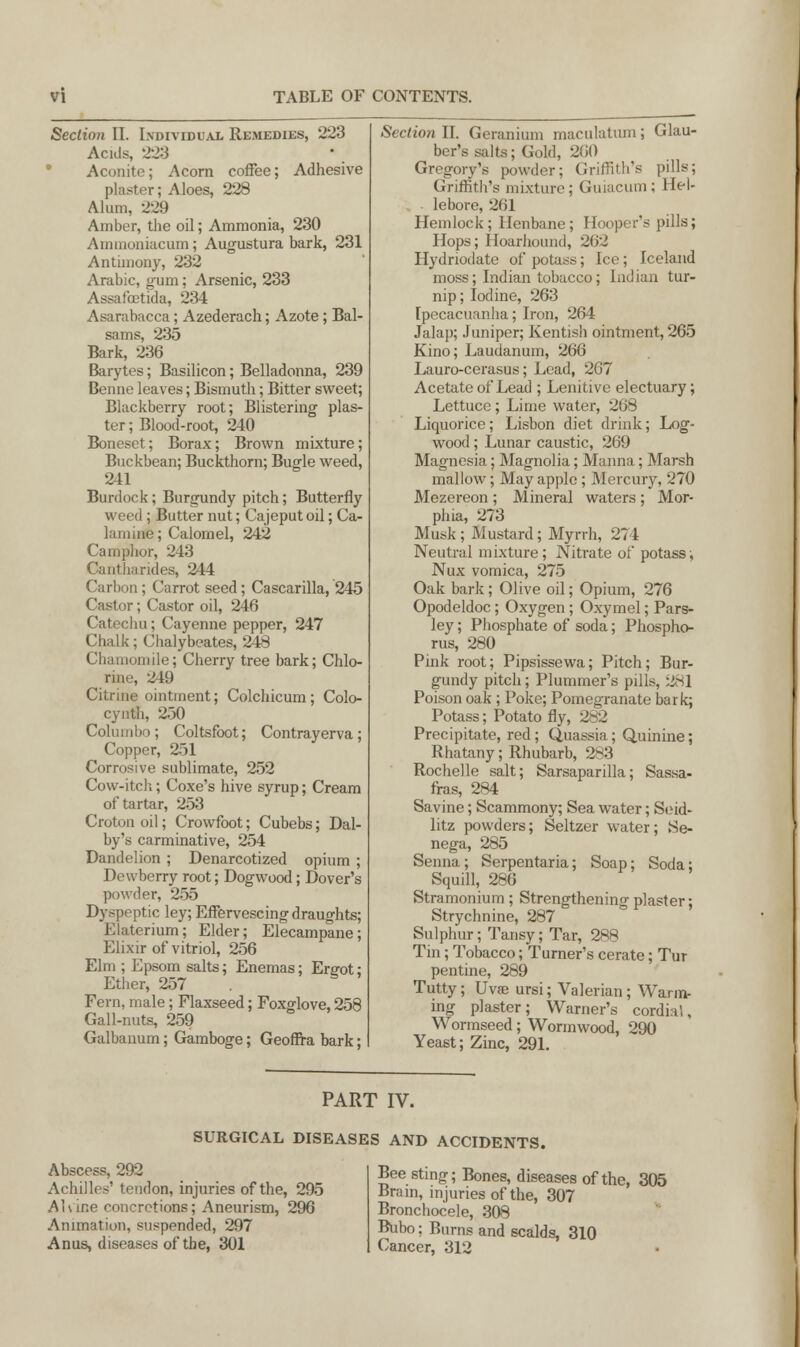 Section II. Individual Remedies, 223 Ac ids, 223 Aconite; Acorn coffee; Adhesive plaster; Aloes, 228 Alum, 229 Amber, the oil; Ammonia, 230 Ammoniacum; Augustura bark, 231 Antimony, 232 Arabic, gum; Arsenic, 233 Assafastida, 234 Asarabacca; Azederach; Azote; Bal- sams, 235 Bark, 236 Barytes; Basilicon; Belladonna, 239 Benne leaves; Bismuth; Bitter sweet; Blackberry root; Blistering plas- ter ; Blood-root, 240 Boneset; Borax; Brown mixture ; Buckbean; Buckthorn; Bugle weed, 241 Burdock; Burgundy pitch; Butterfly weed; Butter nut; Cajeput oil; Ca- lamine; Calomel, 242 Camphor, 243 Cantharides, 244 Carbon; Carrot seed; Cascarilla, 245 Castor; Castor oil, 246 Catechu; Cayenne pepper, 247 Chalk; Chalybeates, 248 Chamomile; Cherry tree bark; Chlo- rine, 219 Citrine ointment; Colchicum ; Colo- cynth, 250 Columbo ; Coltsfoot; Contrayerva; Copper, 251 Corrosive sublimate, 252 Cow-itch; Coxe's hive syrup; Cream of tartar, 253 Croton oil; Crowfoot; Cubebs; Dal- by's carminative, 254 Dandelion ; Denarcotized opium ; Dewberry root; Dogwood; Dover's powder, 255 Dyspeptic ley; Effervescing draughts; Elaterium; Elder; Elecampane; Elixir of vitriol, 256 Elm ; Epsom salts; Enemas; Emot; Ether, 257 Fern, male; Flaxseed; Foxglove, 258 Gall-nuts, 259 Galbanum; Gamboge; Geoffra bark; Section II. Geranium maculatum ; Glau- ber's salts; Gold, 200 Gregory's powder; Griffith's pills; Griffith's mixture; Guiacum; Hel- lebore, 261 Hemlock; Henbane; Hooper's pills; Hops; Hoarhound, 262 Hydnodate of potass; Ice; Iceland moss; Indian tobacco; Indian tur- nip ; Iodine, 263 Ipecacuanha; Iron, 264 Jalap; Juniper; Kentish ointment, 265 Kino; Laudanum, 266 Lauro-cerasus; Lead, 267 Acetate of Lead ; Lenitive electuary ; Lettuce; Lime water, 268 Liquorice; Lisbon diet drink; Log- wood ; Lunar caustic, 269 Magnesia; Magnolia; Manna; Marsh mallow; May apple; Mercury, 270 Mezereon ; Mineral waters ; Mor- phia, 273 Musk ; Mustard; Myrrh, 274 Neutral mixture; Nitrate of potass; Nux vomica, 275 Oak bark; Olive oil; Opium, 276 Opodeldoc; Oxygen ; Oxymel; Pars- ley ; Phosphate of soda; Phospho- rus, 280 Pink root; Pipsissewa; Pitch; Bur- gundy pitch; Plummer's pills, 281 Poison oak ; Poke; Pomegranate bark; Potass; Potato fly, 282 Precipitate, red ; Quassia; Quinine; Rhatany; Rhubarb, 283 Rochelle salt; Sarsaparilla; Sassa- fras, 284 Savine; Scammony; Sea water; Seid- litz powders; Seltzer water; Se- nega, 285 Senna; Serpentaria; Soap; Soda; Squill, 286 Stramonium; Strengthening plaster; Strychnine, 287 Sulphur; Tansy; Tar, 288 Tin; Tobacco; Turner's cerate; Tur pentine, 289 Tutty; Uvae ursi; Valerian; Wann- ing plaster; Warner's cordial, Wormseed; Wormwood, 290 Yeast; Zinc, 291. PART IV. SURGICAL DISEASES AND ACCIDENTS. Abscess, 292 Achilles' tendon, injuries of the, 295 Alvine concretions; Aneurism, 296 Animation, suspended, 297 Anus, diseases of the, 301 Bee sting; Bones, diseases of the, 305 Brain, injuries of the, 307 Bronchocele, 308 Bubo; Burns and scalds, 310 Cancer, 312