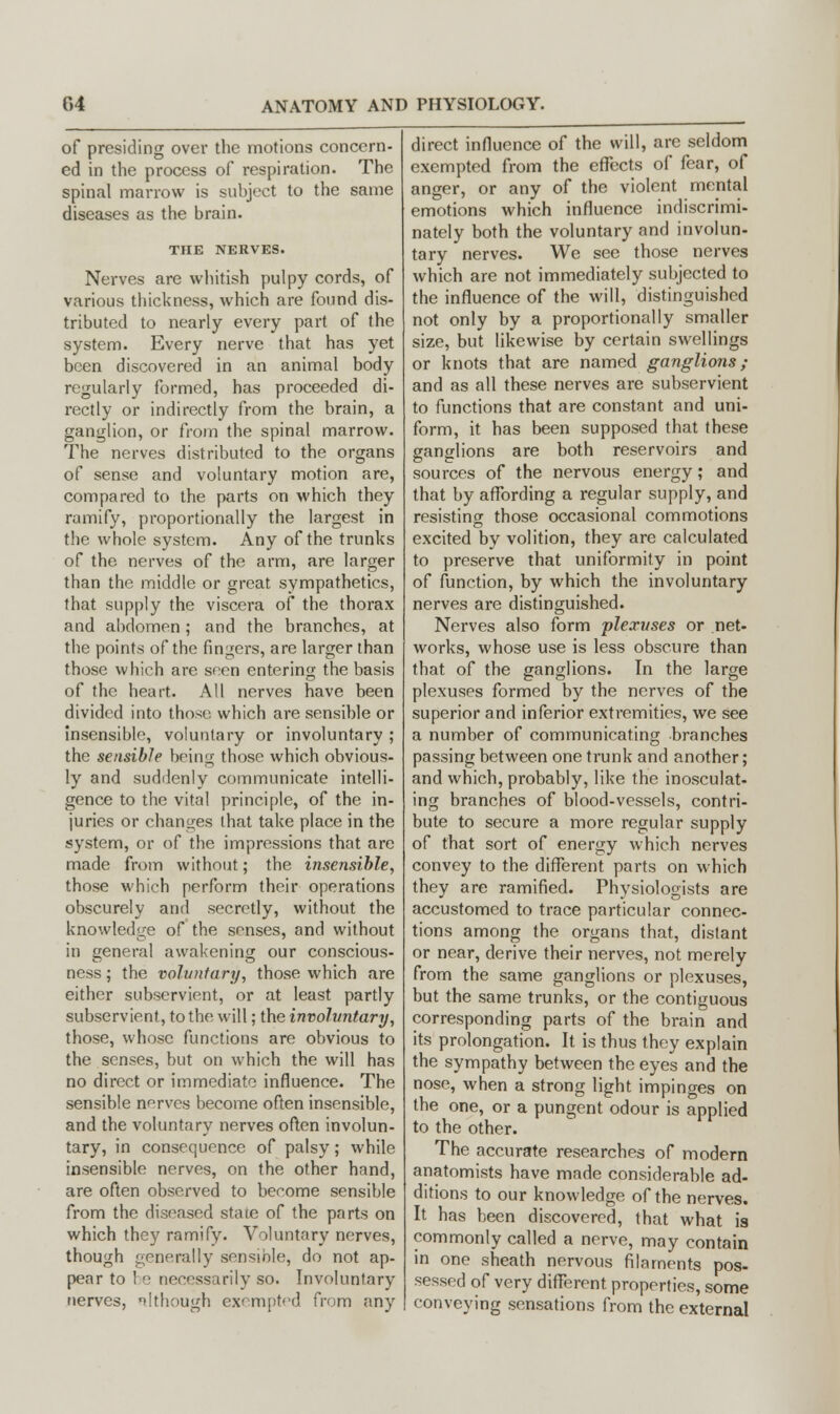 of presiding over the motions concern- ed in the process of respiration. The spinal marrow is subject to the same diseases as the brain. THE NERVES. Nerves are whitish pulpy cords, of various thickness, which are found dis- tributed to nearly every part of the system. Every nerve that has yet been discovered in an animal body regularly formed, has proceeded di- rectly or indirectly from the brain, a ganglion, or from the spinal marrow. The nerves distributed to the organs of sense and voluntary motion are, compared to the parts on which they ramify, proportionally the largest in the whole system. Any of the trunks of the nerves of the arm, are larger than the middle or great sympathetics, that supply the viscera of the thorax and abdomen; and the branches, at the points of the fingers, are larger than those which are seen entering the basis of the heart. All nerves have been divided into those which are sensible or insensible, voluntary or involuntary ; the sensible being those which obvious- ly and suddenly communicate intelli- gence to the vital principle, of the in- juries or changes that take place in the system, or of the impressions that are made from without; the insensible, those which perform their operations obscurely and secretly, without the knowledge of the senses, and without in general awakening our conscious- ness ; the voluntary, those which are either subservient, or at least partly subservient, to the will; the involuntary, those, whose functions are obvious to the senses, but on which the will has no direct or immediate influence. The sensible nerves become often insensible, and the voluntary nerves often involun- tary, in consequence of palsy; while insensible nerves, on the other hand, are often observed to become sensible from the diseased state of the parts on which they ramify. Voluntary nerves, though generally sensmle, do not ap- pear to ! e necessarily so. Involuntary nerves, nltliough exempted from any direct influence of the will, are seldom exempted from the effects of fear, of anger, or any of the violent mental emotions which influence indiscrimi- nately both the voluntary and involun- tary nerves. We see those nerves which are not immediately subjected to the influence of the will, distinguished not only by a proportionally smaller size, but likewise by certain swellings or knots that are named ganglions; and as all these nerves are subservient to functions that are constant and uni- form, it has been supposed that these ganglions are both reservoirs and sources of the nervous energy; and that by affording a regular supply, and resisting those occasional commotions excited by volition, they are calculated to preserve that uniformity in point of function, by which the involuntary nerves are distinguished. Nerves also form plexuses or net- works, whose use is less obscure than that of the ganglions. In the large plexuses formed by the nerves of the superior and inferior extremities, we see a number of communicating branches passing between one trunk and another; and which, probably, like the inosculat- ing branches of blood-vessels, contri- bute to secure a more regular supply of that sort of energy which nerves convey to the different parts on which they are ramified. Physiologists are accustomed to trace particular connec- tions among the organs that, distant or near, derive their nerves, not merely from the same ganglions or plexuses, but the same trunks, or the contiguous corresponding parts of the brain and its prolongation. It is thus they explain the sympathy between the eyes and the nose, when a strong light impinges on the one, or a pungent odour is applied to the other. The accurate researches of modern anatomists have made considerable ad- ditions to our knowledge of the nerves. It has been discovered, that what is commonly called a nerve, may contain in one sheath nervous filaments pos- sessed of very different properties, some conveying sensations from the external