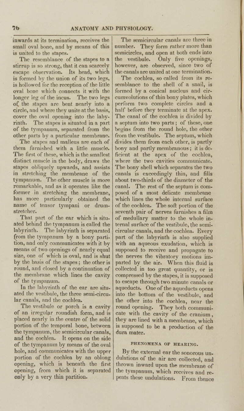 inwards at its termination, receives the small oval bone, and by means of this is united to the stapes. The resemblance of the stapes to a stirrup is so strong, that it can scarcely escape observation. Its head, which is formed by the union of its two legs, is hollowed for the reception of the little oval bone which connects it with the longer leg of the incus. The two legs of the stapes are bent nearly into a circle, and where they unite at the basis, cover the oval opening into the laby- rinth. The stapes is situated in a part of the tympanum, separated from the other parts by a particular membrane. The stapes and malleus are each of them furnished with a little muscle. The first of these, which is the smallest distinct muscle in the body, draws the stapes obliquely upwards, and assists in stretching the membrane of the tympanum. The other muscle is more remarkable, and as it operates like the former in stretching the membrane, has more particularly obtained the name of tensor tympani or drum- stretcher. That part of the ear which is situ- ated behind the tympanum is called the labyrinth. The labyrinth is separated from the tympanum by a bony parti- tion, and only communicates with it by means of two openings of nearly equal size, one of which is oval, and is shut by the basis of the stapes ; the other is round, and closed by a continuation of the membrane which lines the cavity of the tympanum. In the labyrinth of the ear are situ- ated the vestibule, the three semi-circu- lar canals, and the cochlea. The vestibule or porch is a cavity of an irregular roundish form, and is placed nearly in the centre of the solid portion of the temporal bone, between the tympanum, the semicircular canals, and the cochlea. It opens on the side of the tympanum by means of the oval hole, and communicates with the upper portion of the cochlea by an oblong opening, which is beneath the first opening, from which it is separated only by a very thin partition. The semicircular canals are three in number. They form rather more than semicircles, and open at both ends into the vestibule. Only five openings, however, are observed, since two of the canals are united at one termination. The cochlea, so called from its re- semblance to the shell of a snail, is formed by a conical nucleus and cir- cumvolutions of thin bony plates, which perform two complete circles and a half before they terminate at the apex. The canal of the cochlea is divided by a septum into two parts ; of these, one begins from the round hole, the other from the vestibule. The septum, which divides them from each other, is partly bony and partly membranous; it is de- ficient at the apex of the cochlea, where the two cavities communicate. The bony shell which separates the two canals is exceedingly thin, and fills about two-thirds of the diameter of the canal. The rest of the septum is com- posed of a most delicate membrane which lines the whole internal surface of the cochlea. The soft portion of the seventh pair of nerves furnishes a film of medullary matter to the whole in- ternal surface of the vestibule, the semi- circular canals, and the cochlea. Every part of the labyrinth is also supplied with an aqueous exudation, which is supposed to receive and propagate to the nerves the vibratory motions im- parted by the air. When this fluid is collected in too great quantity, or is compressed by the stapes, it is supposed to escape through two minute canals or aqueducts. One of the aqueducts opens into the bottom of the vestibule, and the other into the cochlea, near the round opening. They both communi- cate with the cavity of the cranium, they are lined with a membrane, which is supposed to be a production of the dura mater. PHENOMENA OF HEARING. By the external ear the sonorous un- dulations of the air are collected, and thrown inward upon the membrane of the tympanum, which receives and re- peats these undulations. From thence