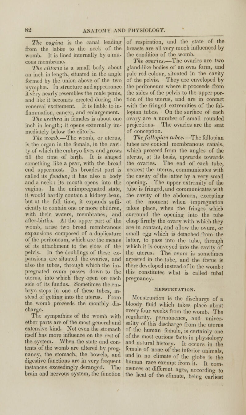The vagina is the canal leading from the labia? to the neck of the womb. It is lined internally by a mu- cous membrane. The clitoris is a small body about an inch in length, situated in the angle formed by the union above of the two nymphse. In structure and appearance it very nearly resembles the male penis, and like it becomes erected during the venereal excitement. It is liable to in- flammation, cancer, and enlargement. The urethra in females is about one inch in length; it opens externally im- mediately below the clitoris. The womb.—The womb, or uterus, is the organ in the female, in the cavi- ty of which the embryo lives and grows till the time of birth. It is shaped something like a pear, with the broad end uppermost. Its broadest part is called its fundus; it has also a body and a neck: its mouth opens into the vagina. In the unimpregnated slate, it would hardly contain a kidney-bean, but at the full time, it expands suffi- ciently to contain one or more children, with their waters, membranes, and after-births. At the upper part of the womb, arise two broad membranous expansions composed of a duplicature of the peritoneum, which are the means of its attachment to the sides of the pelvis. In the doublings of these ex- pansions are situated the ovaries, and also the tubes, through which the im- pregnated ovum passes down to the uterus, into which they open on each side of its fundus. Sometimes the em- bryo stops in one of these tubes, in- stead of getting into the uterus. From the womb proceeds the monthly dis- charge. The sympathies of the womb with ether parts are of the most general and extensive kind. Not even the stomach itself has more influence on the rest of the system. When the state and con- tents of the womb are altered by preg- nancy, the stomach, the bowels, and digestive functions are in very frequent instances exceedingly deranged. The brain and nervous system, the function of respiration, and the state of the breasts are all very much influenced by the condition of the womb. The ovaries.—The ovaries are two gland-like bodies of an ovai form, and pale red colour, situated in the cavity of the pelvis. They are enveloped by the peritoneum where it proceeds from the sides of the pelvis to the upper por- tion of the uterus, and are in contact with the fringed extremities of the fal- lopian tubes. On the surface of each ovary are a number of small rounded projections. The ovaries are the seat of conception. The fallopian tubes.—The fallopian tubes are conical membranous canals, which proceed from the angles of the uterus, at its basis, upwards towards the ovaries. The end of each tube, nearest the uterus, communicates with the cavity of the latter by a very small opening. The upper extremity of the tube is fringed, and communicates with the cavity of the abdomen, excepting at the moment when impregnation takes place, when the fringes which surround the opening into the tube clasp firmly the ovary with which they are in contact, and allow the ovum, or small egg which is detached from the latter, to pass into the tube, through which it is conveyed into the cavity of the uterus. The ovum is sometimes arrested in the tube, and the foetus is there developed instead of in the womb: this constitutes what is called tubal pregnancy. MENSTRUATION. Menstruation is the discharge of a bloody fluid which takes place about every four weeks from the womb. The regularity, permanence, and univer- sahty of this discharge from the uterus of the human female, is certainly one of the most curious facts in physiology and natural history. It occurs in the female of none of the inferior animals, and in no climate of the globe is the human race exempt from it. It com- mences at different ages, according to the heat of the climate, being earliest