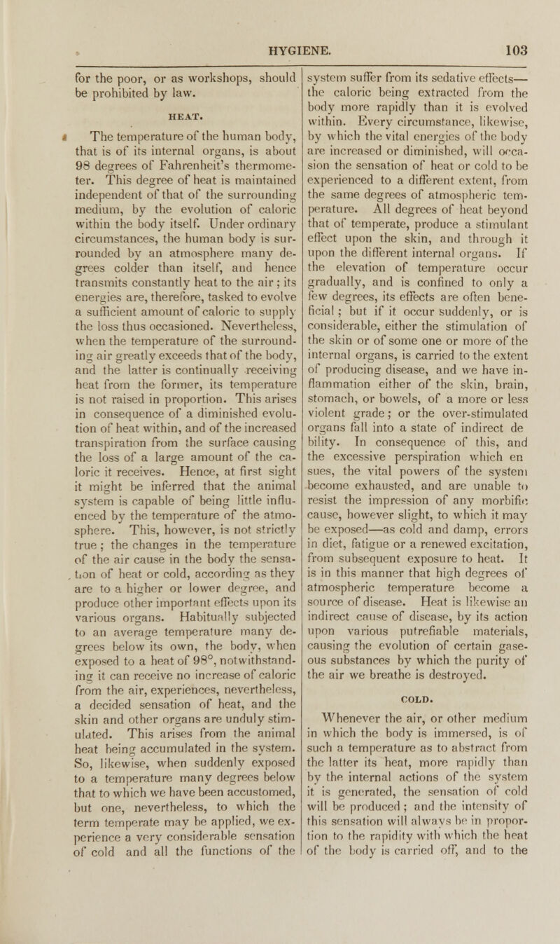 for the poor, or as workshops, should be prohibited by law. i The temperature of the human body, that is of its internal organs, is about 98 degrees of Fahrenheit's thermome- ter. This degree of heat is maintained independent of that of the surrounding medium, by the evolution of caloric within the body itself. Under ordinary circumstances, the human body is sur- rounded by an atmosphere many de- grees colder than itself, and hence transmits constantly heat to the air ; its energies are, therefore, tasked to evolve a sufficient amount of caloric to supply the loss thus occasioned. Nevertheless, when the temperature of the surround- ing air greatly exceeds that of the body, and the latter is continually receiving heat from the former, its temperature is not raised in proportion. This arises in consequence of a diminished evolu- tion of heat within, and of the increased transpiration from the surface causing the loss of a large amount of the ca- loric it receives. Hence, at first sight it might be inferred that the animal system is capable of being little influ- enced by the temperature of the atmo- sphere. This, however, is not strictly true; the changes in the temperature of the air cause in the body the sensa- . tion of heat or cold, according as they are to a higher or lower degree, and produce other important effects upon its various organs. Habitually subjected to an average temperature many de- grees below its own, the body, when exposed to a heat of 98°, notwithstand- ing it can receive no increase of caloric from the air, experiences, nevertheless, a decided sensation of heat, and the skin and other organs are unduly stim- ulated. This arises from the animal heat being accumulated in the system. So, likewise, when suddenly exposed to a temperature many degrees below that to which we have been accustomed, but one, nevertheless, to which the term temperate may be applied, we ex- perience a very considerable sensation of cold and all the functions of the system suffer from its sedative effects— the caloric being extracted from the body more rapidly than it is evolved within. Every circumstance, likewise, by which the vital energies of the body are increased or diminished, will occa- sion the sensation of heat or cold to be experienced to a different extent, from the same degrees of atmospheric tem- perature. All degrees of heat beyond that of temperate, produce a stimulant effect upon the skin, and through it upon the different internal organs. If the elevation of temperature occur gradually, and is confined to only a few degrees, its effects are often bene- ficial ; but if it occur suddenly, or is considerable, either the stimulation of the skin or of some one or more of the internal organs, is carried to the extent of producing disease, and we have in- flammation either of the skin, brain, stomach, or bowels, of a more or less violent grade; or the over-stimulated organs fall into a state of indirect de bility. In consequence of this, and the excessive perspiration which en sues, the vital powers of the system become exhausted, and are unable to resist the impression of any morbific cause, however slight, to which it may be exposed—as cold and damp, errors in diet, fatigue or a renewed excitation, from subsequent exposure to heat. It is in this manner that high degrees of atmospheric temperature become a source of disease. Heat is likewise an indirect cause of disease, by its action upon various putrefiable materials, causing the evolution of certain gase- ous substances by which the purity of the air we breathe is destroyed. Whenever the air, or other medium in which the body is immersed, is of such a temperature as to abstract from the latter its heat, more rapidly than by the internal actions of the system it is generated, the sensation of cold will be produced ; and the intensity of this sensation will always be in propor- tion to the rapidity with which the heat of the body is carried off, and to the