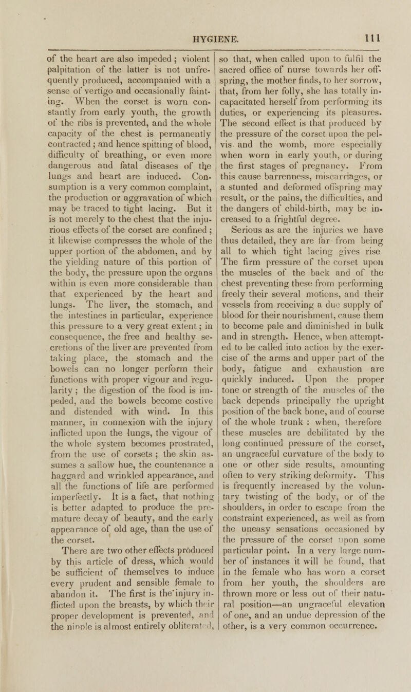 of the heart are also impeded ; violent palpitation of the latter is not unfre- quently produced, accompanied with a sense of vertigo and occasionally faint- ing. When the corset is worn con- stantly from early youth, the growth of the ribs is prevented, and the whole capacity of the chest is permanently contracted ; and hence spitting of blood, difficulty of breathing, or even more dangerous and fatal diseases of tfje lungs and heart are induced. Con- sumption is a very common complaint, the production or aggravation of which may be traced to tight lacing. But it is not merely to the chest that the inju- rious effects of the corset are confined ; it likewise compresses the whole of the upper portion of the abdomen, and by the yielding nature of this portion of the body, the pressure upon the organs within is even more considerable than that experienced by the heart and lungs. The liver, the stomach, and the intestines in particular, experience this pressure to a very great extent; in consequence, the free and healthy se- cretions of the liver are prevented from taking place, the stomach and the bowels can no longer perform their functions with proper vigour and regu- larity ; the digestion of the food is im- peded, and the bowels become costive and distended with wind. In this manner, in connexion with the injury inflicted upon the lungs, the vigour of the whole system becomes prostrated, from the use of corsets ; the skin as- sumes a sallow hue, the countenance a haggard and wrinkled appearance, and all the functions of life are performed imperfectly. It is a fact, that nothing is better adapted to produce the pre- mature decay of beauty, and the early appearance of old age, than the use of the corset. There are two other effects producer] by this article of dress, which would be sufficient of themselves to induce every prudent and sensible female to abandon it. The first is the'injury in- flicted upon the breasts, by which th'ir proper development is prevented, and the ninple is almost entirely obliteral !. so that, when called upon to fulfil the sacred office of nurse towards her off- spring, the mother finds, to her sorrow, that, from her folly, she has totally in- capacitated herself from performing its duties, or experiencing its pleasures. The second effect is that produced by the pressure of the corset upon the pel- vis- and the womb, more especially when worn in early youth, or during the first stages of pregnane v. From this cause barrenness, miscarriages, or a stunted and deformed offspring may result, or the pains, the difficulties, and the dangers of child-birth, may be in- creased to a frightful degree. Serious as are the injuries we have thus detailed, they are far from being all to which tight lacing gives rise o DO The firm pressure of the corset upon the muscles of the back and of the chest preventing these from performing freely their several motions, and their vessels from receiving a due supply of blood for their nourishment, cause them to become pale and diminished in bulk and in strength. Hence, when attempt- ed to be called into action by the exer- cise of the arms and upper part of the body, fatigue and exhaustion are quickly induced. Upon the proper tone or strength of the muscles of the back depends principally the upright position of the back bone, and of course of the whole trunk : when, therefore these muscles are debilitated by the long continued pressure of the corset, an ungraceful curvature of the body to one or other side results, amounting often to very striking deformity. This is frequently increased by the volun- tary twisting of the body, or of the shoulders, in order to escape from the constraint experienced, as well as from the uneasy sensations occasioned by the pressure of the corset ''pon some particular point. In a very large num- ber of instances it will be found, that in the female who has worn a corset from her youth, the shoulders are thrown more or less out of their natu- ral position—an ungraceful elevation of one, and an undue depression of the other, is a very common occurrence.