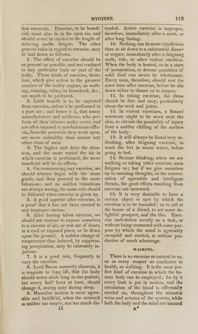 tion succeeds. Exercise, to be benefi- cial, must also be in the open air, and should never be carried to the length of inducing undue fatigue. The other general rules in regard to exercise, may be laid down as follows. 1. The effect of exercise should be as general as possible, and not confined to any particular limb or part of the body. Those kinds of exercise, there- fore, which give action to the greatest number of the bodily organs, as walk- ing, running, riding on horseback, &c, are much to be preferred. 2. Little benefit is to be expected' from exercise, unless it be performed in a pure air; and hence it is, that many manufacturers and artificers, who per- form all their labours under cover, and are oflen exposed to unwholesome efflu- via, from the materials they work upon, are more unhealthy than almost any other class of men. 3. The higher and drier the situa- tion, and the more varied the air in which exercise is performed, the more beneficial will be its effects. 4. On commencing any exercise, we should always begin with the more gentle, and then proceed to the more laborious: and as sudden transitions are always wrong, the same rule should be followed when exercise is given up. 5. A good appetite after exercise, is a proof that it has not been carried to any improper excess. 6. After having taken exercise, we should not venture to expose ourselves to a current of air, or rest out of doors, in a cool or exposed place, or lie down upon the ground. A sudden change of temperature thus induced, by suppress- ing perspiration, may be extremely in- jurious. 7. It is a good rule, frequently to vary the exercise. 8. Lord Bacon correctly observes, it is requisite to long life, that the body should never abide long in one posture, but every half hour at least, should change it, saving only during sleep. 9. Muscular motion is most agree- able and healthful, when the stomach is neither too emptv, nor too much dis- 15 tended. Active exercise is improper, therefore, immediately after a meal, or after long fasting. 10. Nothing can be more injudicious than to sit down to a substantial dinner or supper, immediately after a fatiguing walk, ride, or other violent exertion. When the body is heated, or in a state of perspiration, to devour quantities of solid food can never be wholesome. Every man, therefore, should rest for some time after exercise, before he sits down either to dinner or to supper. 11. In taking exercise, the dress should be free and easy, particularly about the neck and joints. 12. In violent exercises, a flannel waistcoat ought to be worn next the skin, to obviate the possibility of injury from a sudden chilling of the surface of the body. 13. It will always be found very re- freshing, after fatiguing exercise, to wash the feet in warm water, before going to bed. 14. Serious thinking, when we are walking or taking other exercise, soon fatigues us; but if we give ourselves up to amusing thoughts, or the conver- sation of agreeable and intelligent friends, the good effects resulting from exercise are increased. 15. It is very desirable to have a certain object or spot by which the exertion is to be bounded ; as to call at the house of a friend, to see some de- lightful prospect, and the like. Exer- cise undertaken merely as a task, or without being connected with some pur- pose by which the mind is agreeably occupied and excited, is seldom pro- ductive of much advantage. WALKING. There is no exercise so natural to us, or in every respect so conducive to health, as walking. It is the most per- fect kind of exercise in which the hu- man body can be employed ; for by it every limb is put in motion, and the circulation of the blood is effectually carried on, throughout the minutest veins and arteries of the system, while both the body and the mind are amused