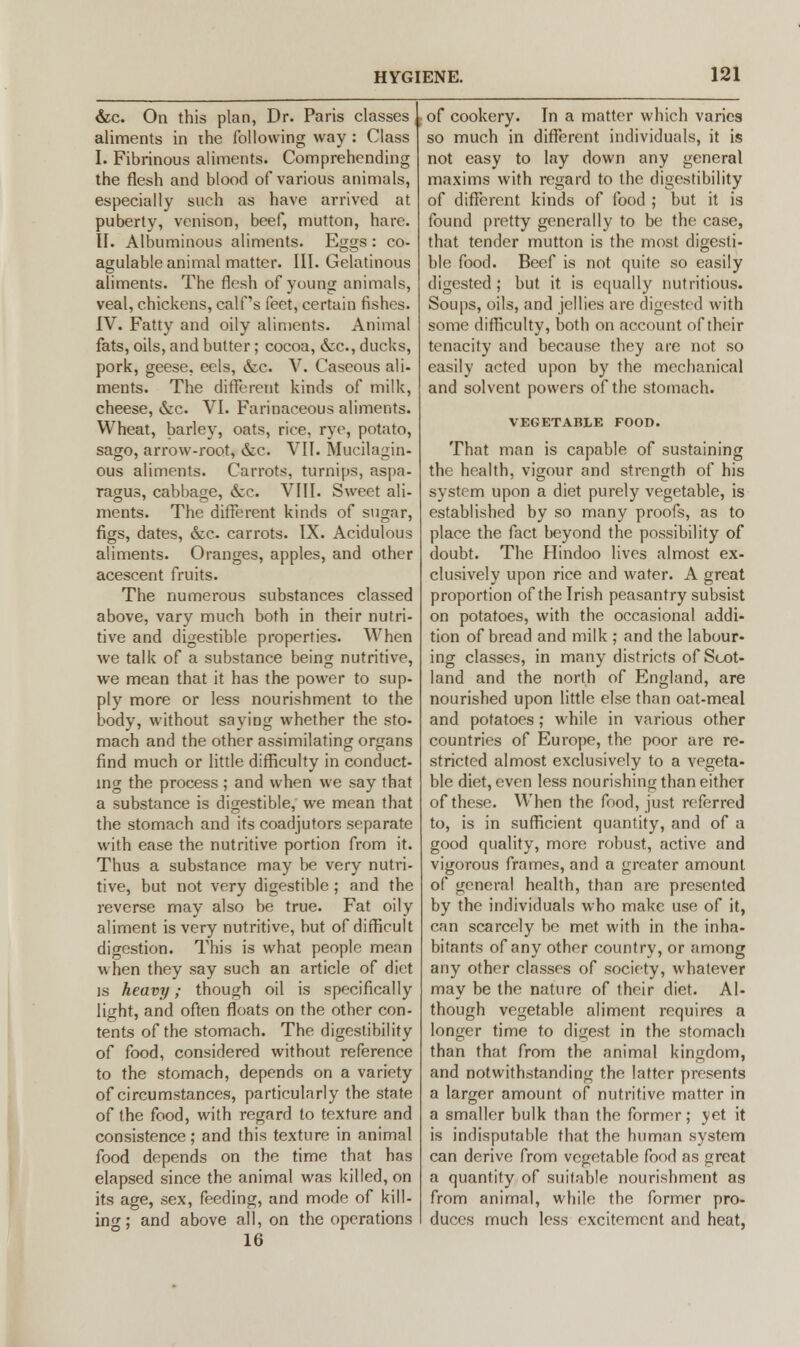 &c. On this plan, Dr. Paris classes ,. aliments in the following way : Class I. Fibrinous aliments. Comprehending the flesh and blood of various animals, especially such as have arrived at puberty, venison, beef, mutton, hare. II. Albuminous aliments. Eggs: co- agulable animal matter. III. Gelatinous aliments. The flesh of young animals, veal, chickens, calf's feet, certain fishes. IV. Fatty and oily aliments. Animal fats, oils, and butter; cocoa, &c, ducks, pork, geese, eels, &c. V. Caseous ali- ments. The different kinds of milk, cheese, &c VI. Farinaceous aliments. Wheat, barley, oats, rice, rye, potato, sago, arrow-root, &c. VII. Mucilagin- ous aliments. Carrots, turnips, aspa- ragus, cabbage, &c. VIII. Sweet ali- ments. The different kinds of sugar, figs, dates, &c carrots. IX. Acidulous aliments. Oranges, apples, and other acescent fruits. The numerous substances classed above, vary much both in their nutri- tive and digestible properties. When we talk of a substance being nutritive, we mean that it has the power to sup- ply more or less nourishment to the body, without saying whether the sto- mach and the other assimilating organs find much or little difficulty in conduct- ing the process ; and when we say that a substance is digestible, we mean that the stomach and its coadjutors separate with ease the nutritive portion from it. Thus a substance may be very nutri- tive, but not very digestible ; and the reverse may also be true. Fat oily aliment is very nutritive, but of difficult digestion. This is what people mean when they say such an article of diet is heavy; though oil is specifically light, and often floats on the other con- tents of the stomach. The digestibility of food, considered without reference to the stomach, depends on a variety of circumstances, particularly the state of the food, with regard to texture and consistence; and this texture in animal food depends on the time that has elapsed since the animal was killed, on its age, sex, feeding, and mode of kill- ing ; and above all, on the operations 16 of cookery. In a matter which varies so much in different individuals, it is not easy to lay down any general maxims with regard to the digestibility of different kinds of food ; but it is found pretty generally to be the case, that tender mutton is the most digesti- ble food. Beef is not quite so easily digested; but it is equally nutritious. Soups, oils, and jellies are digested with some difficulty, both on account of their tenacity and because they are not so easily acted upon by the mechanical and solvent powers of the stomach. VEGETABLE FOOn. That man is capable of sustaining the health, vigour and strength of his system upon a diet purely vegetable, is established by so many proofs, as to place the fact beyond the possibility of doubt. The Hindoo lives almost ex- clusively upon rice and water. A great proportion of the Irish peasantry subsist on potatoes, with the occasional addi- tion of bread and milk ; and the labour- ing classes, in many districts of Scot- land and the north of England, are nourished upon little else than oat-meal and potatoes; while in various other countries of Europe, the poor are re- stricted almost exclusively to a vegeta- ble diet, even less nourishing than eitheT of these. When the food, just referred to, is in sufficient quantity, and of a good quality, more robust, active and vigorous frames, and a greater amount of general health, than are presented by the individuals who make use of it, can scarcely be met with in the inha- bitants of any other country, or among any other classes of society, whatever may be the nature of their diet. Al- though vegetable aliment requires a longer time to digest in the stomach than that from the animal kingdom, and notwithstanding the latter presents a larger amount of nutritive matter in a smaller bulk than the former; yet it is indisputable that the human system can derive from vegetable food as great a quantity of suitable nourishment as from animal, while the former pro- duces much less excitement and heat.