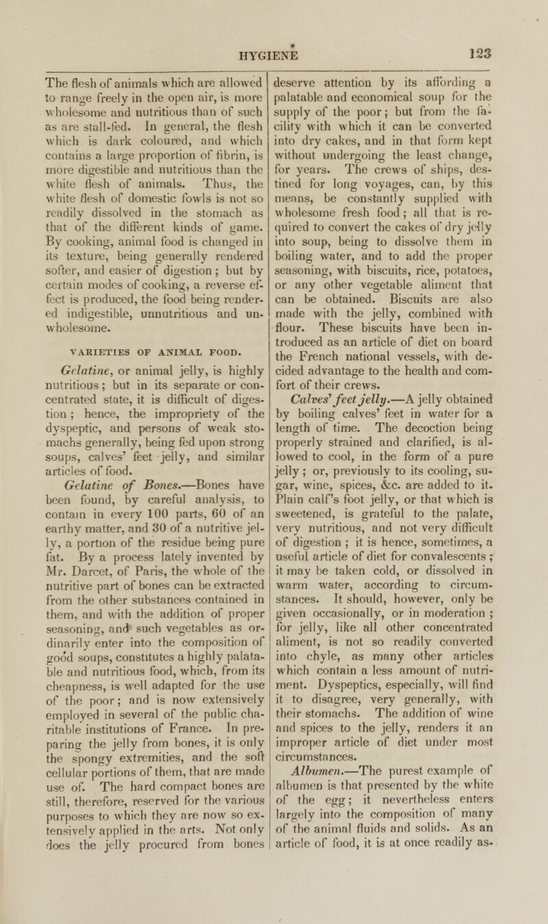 The flesh of animals which are allowed to range freely in the open air, is more wholesome and nutritious than of such as are stall-fed. In general, the flesh which is dark coloured, and which contains a large proportion of fibrin, is more digestible and nutritious than the white flesh of animals. Thus, the white flesh of domestic fowls is not so readily dissolved in the stomach as that of the different kinds of game. By cooking, animal food is changed in its texture, being generally rendered softer, and easier of digestion ; but by certain modes of cooking, a reverse ef- fect is produced, the food being render- ed indigestible, unnutritious and un- wholesome. VARIETIES OF ANIMAL FOOD. Gelatine, or animal jelly, is highly nutritious; but in its separate or con- centrated state, it is difficult of diges- tion ; hence, the impropriety of the dyspeptic, and persons of weak sto- machs generally, being fed upon strong soups, calves' feet jelly, and similar articles of food. Gelatine of Bones.—Bones have been found, by careful analysis, to contain in every 100 parts, 60 of an earthy matter, and 30 of a nutritive jel- ly, a portion of the residue being pure fat. By a process lately invented by Mr. Darcet, of Paris, the whole of the nutritive part of bones can be extracted from the other substances contained in them, and with the addition of proper seasoning, and such vegetables as or- dinarily enter into the composition of good soups, constitutes a highly palata- ble and nutritious food, which, from its cheapness, is well adapted for the use of the poor; and is now extensively employed in several of the public cha- ritable institutions of France. In pre- paring the jelly from bones, it is only the spongy extremities, and the soft cellular portions of them, that are made use of. The hard compact bones are still, therefore, reserved for the various purposes to which they are now so ex- tensively applied in the arts. Not only does the jelly procured from bones deserve attention by its affording a palatable and economical soup for the supply of the poor; but from the fa- cility with which it can be converted into dry cakes, and in that form kepi without undergoing the least change, for years. The crews of ships, des- tined for long voyages, can, by this means, be constantly supplied with wholesome fresh food ; all that is re- quired to convert the cakes of dry jelly into soup, being to dissolve them in boiling water, and to add the proper seasoning, with biscuits, rice, potatoes, or any other vegetable aliment that can be obtained. Biscuits are also made with the jelly, combined with flour. These biscuits have been in- troduced as an article of diet on board the French national vessels, with de- cided advantage to the health and com- fort of their crews. Calves' feet jelly.—A jelly obtained by boiling calves' feet in water for a length of time. The decoction being properly strained and clarified, is al- lowed to cool, in the form of a pure jelly ; or, previously to its cooling, su- gar, wine, spices, &c. are added to it. Plain calf's foot jelly, or that which is sweetened, is grateful to the palate, very nutritious, and not very difficult of digestion ; it is hence, sometimes, a useful article of diet for convalescents ; it may be taken cold, or dissolved in warm water, according to circum- stances. It should, however, only be given occasionally, or in moderation ; for jelly, like all other concentrated aliment, is not so readily converted into chyle, as many other articles which contain a less amount of nutri- ment. Dyspeptics, especially, will find it to disagree, very generally, with their stomachs. The addition of wine and spices to the jelly, renders it an improper article of diet under most circumstances. Albvmen.—The purest example of albumen is that presented by the white of the egg; it nevertheless enters largely into the composition of many of the animal fluids and solids. As an article of food, it is at once readily as-