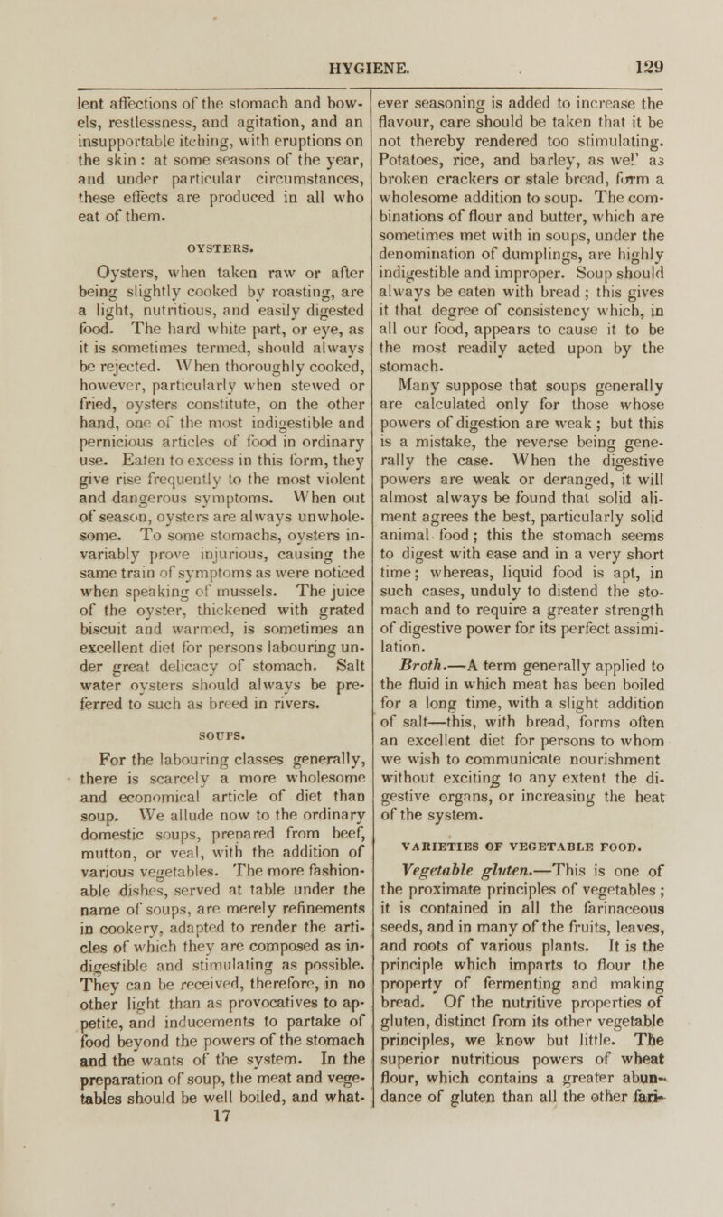 lent affections of the stomach and bow- els, restlessness, and agitation, and an insupportable itching, with eruptions on the skin: at some seasons of the year, and under particular circumstances, these effects are produced in all who eat of them. Oysters, when taken raw or after being slightly cooked by roasting, are a light, nutritious, and easily digested food. The hard white part, or eye, as it is sometimes termed, should always be rejected. When thoroughly cooked, however, particularly when stewed or fried, oysters constitute, on the other hand, oaf of the most indigestible and pernicious articles of food in ordinary use. Eaten to excess in this form, they give rise frequently to the most violent and dangerous symptoms. When out of season, oysters are always unwhole- some. To some stomachs, oysters in- variably prove injurious, causing the same train of symptoms as were noticed when speaking of mussels. The juice of the oyster, thickened with grated biscuit and warmed, is sometimes an excellent diet for persons labouring un- der great delicacy of stomach. Salt water oysters should always be pre- ferred to such as breed in rivers. For the labouring classes generally, there is scarcely a more wholesome and economical article of diet than soup. We allude now to the ordinary domestic soups, prepared from beef, mutton, or veal, with the addition of various vegetables. The more fashion- able dishes, served at table under the name of soups, are merely refinements in cookery, adapted to render the arti- cles of which they are composed as in- digestible and stimulating as possible. They can be received, therefore, in no other light than as provocatives to ap- petite, and inducements to partake of food beyond the powers of the stomach and the wants of the system. In the preparation of soup, the meat and vege- tables should be well boiled, and what- 17 ever seasoning is added to increase the flavour, care should be taken that it be not thereby rendered too stimulating. Potatoes, rice, and barley, as we!' as broken crackers or stale bread, form a wholesome addition to soup. The com- binations of flour and butter, which are sometimes met with in soups, under the denomination of dumplings, are highly indigestible and improper. Soup should always be eaten with bread ; this gives it that degree of consistency which, in all our food, appears to cause it to be the most readily acted upon by the stomach. Many suppose that soups generally are calculated only for those whose powers of digestion are weak ; but this is a mistake, the reverse being gene- rally the case. When the digestive powers are weak or deranged, it will almost always be found that solid ali- ment agrees the best, particularly solid animal food ; this the stomach seems to digest with ease and in a very short time; whereas, liquid food is apt, in such cases, unduly to distend the sto- mach and to require a greater strength of digestive power for its perfect assimi- lation. Broth.—A term generally applied to the fluid in which meat has been boiled for a long time, with a slight addition of salt—this, with bread, forms often an excellent diet for persons to whom we wish to communicate nourishment without exciting to any extent the di- gestive organs, or increasing the heat of the system. VARIETIES OF VEGETABLE FOOD. Vegetable gluten.—This is one of the proximate principles of vegetables ; it is contained in all the farinaceous seeds, and in many of the fruits, leaves, and roots of various plants. It is the principle which imparts to flour the property of fermenting and making bread. Of the nutritive properties of gluten, distinct from its other vegetable principles, we know but little. The superior nutritious powers of wheat flour, which contains a greater abun- dance of gluten than all the other fan-