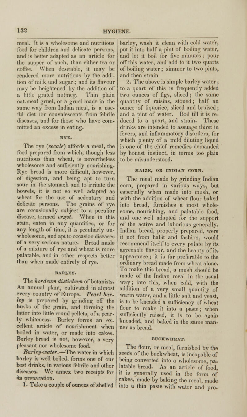 meal. It is a wholesome and nutritious food for children and delicate persons, and is better adapted as an article for the supper of such, than either tea or coffee. When desirable, it may be rendered more nutritious by the addi- tion of milk and sugar; and its flavour may be heightened by the addition of a little grated nutmeg. Thin plain oat-meal gruel, or a gruel made in the same way from Indian meal, is a use- ful diet for convalescents from febrile diseases, and for those who have com- mitted an excess in eating. The rye (secale) affords a meal, the food prepared from which, though less nutritious than wheat, is nevertheless wholesome and sufficiently nourishing. Rye bread is more difficult, however, of digestion, and being apt to turn sour in the stomach and to irritate the bowels, it is not so well adapted as wheat for the use of sedentary and delicate persons. The grains of rye are occasionally subject to a peculiar disease, termed ergot. When in this state, eaten in any quantities, or for any length of time, it is peculiarly un- wholesome, and apt to occasion diseases of a very serious nature. Bread made of a mixture of rye and wheat is more palatable, and in other respects better than when made entirely of rye. BARLEY. The hordeum distichvm of botanists. An annual plant, cultivated in almost every country of Europe. Pearl bar- ley is prepared by grinding off the husks of the grain, and forming the latter into little round pellets, of a pear- ly whiteness. Barley forms an ex- cellent article of nourishment when boiled in water, or made into cakes. Barley bread is not, however, a very pleasant nor wholesome food. Barley-water.—The water in which barley is well boiled, forms one of our best drinks, in various febrile and other diseases. We annex two receipts for »ts preparation. 1. Take a couple of ounces of shelled barley, wash it clean with cold water, put it into half a pint of boiling water, and let it boil for five minutes; pour off this water, and add to it two quarts of boiling water; simmer to two pints, and then strain 2. The above is simple barley water; to a quart of this is frequently added two ounces of figs, sliced ; the same quantity of raisins, stoned; half an ounce of liquorice, sliced and bruised; and a pint of water. Boil till it is re- duced to a quart, and strain. These drinks are intended to assuage thirst in fevers, and inflammatory disorders, for which plenty of a mild diluting liquid is one of the chief remedies demanded by honest instinct, in terms too plain to be misunderstood. MAIZE, OR INDIAN CORN. The meal made by grinding Indian corn, prepared in various ways, but especially when made into mush, or with the addition of wheat flour baked into bread, furnishes a most whole- some, nourishing, and palatable food, and one well adapted for the support of the active and laborious generally. Indian bread, properly prepared, were it not from habit and fashion, would recommend itself to every pnlate by its agreeable flavour, and the beauty of its appearance ; it is far preferable to the ordinary bread made from wheat alone. To make this bread, a mush should be made of the Indian meal in the usual way; into this, when cold, with the addition of a very small quantity of warm water, and a little salt and yeast, is to be kneaded a sufficiency of wheat flour to make it into a paste; when sufficiently raised, it is to be again kneaded, and baked in the same man- ner as bread. BUCKWHEAT. The flour, or meal, furnished by the seeds of the buckwheat, is incapable of being converted into a wholesome, pa- latable bread. As an article of food, it is generally used in the form of cakes, made by baking the men], made into a thin paste with water and pro-