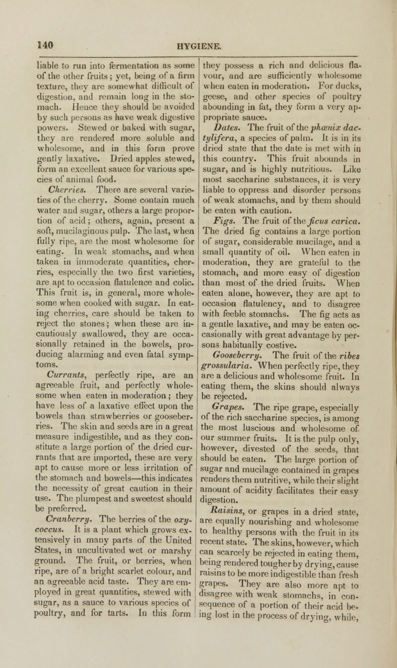 liable to run into fermentation as some of the other fruits; yet, being of a firm texture, they are somewhat difficult of digestion, and remain long in the sto- mach. Hence they should be avoided by such persons as have weak digestive powers. Stewed or baked with sugar, they are rendered more soluble and wholesome, and in this form prove gently laxative. Dried apples stewed, form an excellent sauce for various spe- cies of animal food. Cherries. There are several varie- ties of the cherry. Some contain much water and sugar, others a large propor- tion of acid; others, again, present a soft, mucilaginous pulp. The last, when fully ripe, are the most wholesome for eating. In weak stomachs, and when taken in immoderate quantities, cher- ries, especially the two first varieties, are apt to occasion flatulence and colic. This fruit is, in general, more whole- some when cooked with sugar. In eat- ing cherries, care should be taken to reject the stones; when these are in- cautiously swallowed, they are occa- sionally retained in the bowels, pro- ducing alarming and even fatal symp- toms. Currants, perfectly ripe, are an agreeable fruit, and perfectly whole- some when eaten in moderation; they have less of a laxative effect upon the bowels than strawberries or gooseber- ries. The skin and seeds are in a great measure indigestible, and as they con- stitute a large portion of the dried cur- rants that are imported, these are very apt to cause more or less irritation of the stomach and bowels—this indicates the necessity of great caution in their use. The plumpest and sweetest should be preferred. Cranberry. The berries of the oxy. coccus. It is a plant which grows ex- tensively in many parts of the United States, in uncultivated wet or marshy ground. The fruit, or berries, when ripe, are of a bright scarlet colour, and an agreeable acid taste. They are em- ployed in great quantities, stewed with sugar, as a sauce to various species of poultry, and for tarts. In this form they possess a rich and delicious fla- vour, and are sufficiently wholesome when eaten in moderation. For ducks, geese, and other species of poultry abounding in fat, they form a very ap- propriate sauce. Dates. The fruit of the phoenix dac- tylifera, a species of palm. It is in its dried state that the date is met with in this country. This fruit abounds in sugar, and is highly nutritious. Like most saccharine substances, it is very liable to oppress and disorder persons of weak stomachs, and by them should be eaten with caution. Figs. The fruit of the Jicus carica. The dried fig contains a large portion of sugar, considerable mucilage, and a small quantity of oil. When eaten in moderation, they are grateful to the stomach, and more easy of digestion than most of the dried fruits. When eaten alone, however, they are apt to occasion flatulency, and to disagree with feeble stomachs. The fig acts as a gentle laxative, and may be eaten oc- casionally with great advantage by per- sons habitually costive. Gooseberry. The fruit of the ribes grossularia. When perfectly ripe, they are a delicious and wholesome fruit. In eating them, the skins should always be rejected. Grapes. The ripe grape, especially of the rich saccharine species, is among the most luscious and wholesome of our summer fruits. It is the pulp only, however, divested of the seeds, that should be eaten. The large portion of sugar and mucilage contained in grapes renders them nutritive, while their slight amount of acidity facilitates their easy digestion. Raisins, or grapes in a dried state, are equally nourishing and wholesome to healthy persons with the fruit in its recent state. The skins, however, which can scarcely be rejected in eating them, being rendered tougher by drying, cause raisins to be more indigestible than fresh grapes. They are also more apt to disagree with weak stomachs, in con- sequence of a portion of their acid be- ing lost in the process of drying, while,