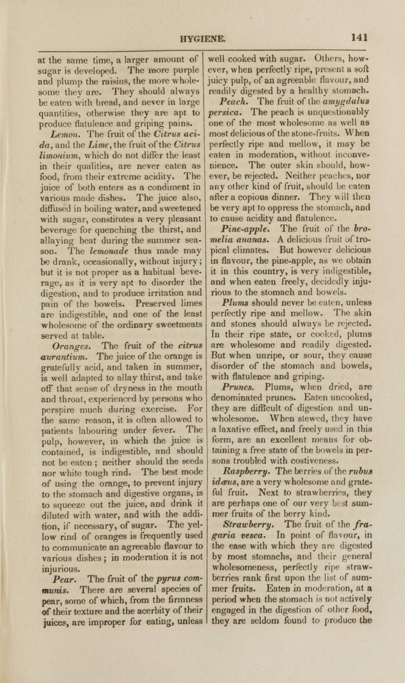 at the same time, a larger amount of sugar is developed. The more purple and plump the raisins, the more whole- some they are. They should always be eaten with bread, and never in large quantities, otherwise they are apt to produce flatulence and griping pains. Lemon. The fruit of the Citrus aci- da, and the Lime, the fruit of the Citrus limonium, which do not differ the least in their qualities, are never eaten as food, from their extreme acidity. The juice of both enters as a condiment in various made dishes. The juice also, diffused in boiling water, and sweetened with sugar, constitutes a very pleasant beverage for quenching the thirst, and allaying heat during the summer sea- son. The lemonade thus made may be drank, occasionally, without injury; but it is not proper as a habitual beve- rage,- as it is very apt to disorder the digestion, and to produce irritation and pain of the bowels. Preserved limes are indigestible, and one of the least wholesome of the ordinary sweetmeats served at table. Oranges. The fruit of the citrus aurantium. The juice of the orange is gratefully acid, and taken in summer, is well adapted to allay thirst, and take off that sense of dryness in the mouth and throat, experienced by persons who perspire much during exercise. For the same reason, it is often allowed to patients labouring under fever. The pulp, however, in which the juice is contained, is indigestible, and should not be eaten ; neither should the seeds nor white tough rind. The best mode of using the orange, to prevent injury to the stomach and digestive organs, is to squeeze out the juice, and drink it diluted with water, and with the addi- tion, if necessary, of sugar. The yel- low rind of oranges is frequently used to communicate an agreeable flavour to various dishes; in moderation it is not injurious. Pear. The fruit of the pyrus com- munis. There are several species of pear, some of which, from the firmness of their texture and the acerbity of their juices, are improper for eating, unless well cooked with sugar. Others, how- ever, when perfectly ripe, present a soft juicy pulp, of an agreeable flavour, and readily digested by a healthy stomach. Peach. The fruit of the amygdalvs persica. The peach is unquestionably one of the most wholesome as well as most delicious of the stone-fruits. When perfectly ripe and mellow, it may be eaten in moderation, without inconve- nience. The outer skin should, how- ever, be rejected. Neither peaches, nor any other kind of fruit, should be eaten after a copious dinner. They will then be very apt to oppress the stomach, and to cause acidity and flatulence. Pine-apple. The fruit of the bro- melia ananas. A delicious fruit of tro- pical climates. But however delicious in flavour, the pine-apple, as we obtain it in this country, is very indigestible, and when eaten freely, decidedly inju- rious to the stomach and bowels. Plums should never be eaten, unless perfectly ripe and mellow. The skin and stones should always be rejected. In their ripe state, or cooked, plums are wholesome and readily digested. But when unripe, or sour, they cause disorder of the stomach and bowels, with flatulence and griping. Prunes. Plums, when dried, are denominated prunes. Eaten uncooked, they are difficult of digestion and un- wholesome. When stewed, they have a laxative effect, and freely used in this form, are an excellent means for ob- taining a free state of the bowels in per- sons troubled with costiveness. Raspberry. The berries of the rubus idaus, are a very wholesome and grate- ful fruit. Next to strawberries, they are perhaps one of our very best sum- mer fruits of the berry kind. Strawberry. The fruit of the fra- garia vesca. In point of flavour, in the ease with which they are digested by most stomachs, and their general wholesomeness, perfectly ripe straw- berries rank first upon the list of sum- mer fruits. Eaten in moderation, at a period when the stomach is not actively engaged in the digestion of other food, they are seldom found to produce the