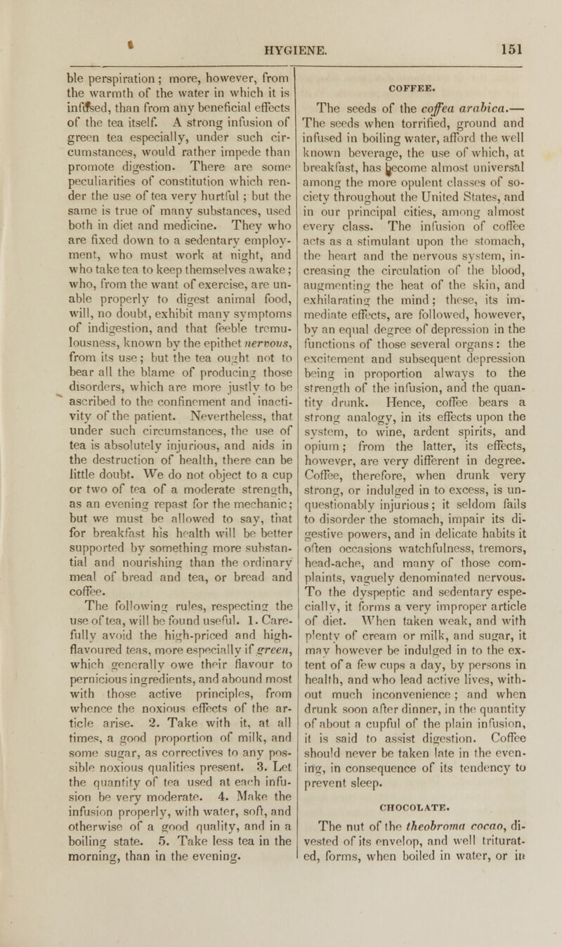 ble perspiration ; more, however, from the warmth of the water in which it is infixed, than from any beneficial effects of the tea itself. A strong infusion of green tea especially, under such cir- cumstances, would rather impede than promote digestion. There are some peculiarities of constitution which ren- der the use of tea very hurtful; but the same is true of many substances, used both in diet and medicine. They who are fixed down to a sedentary employ- ment, who must work at night, and who take tea to keep themselves awake; who, from the want of exercise, are un- able properly to digest animal food, will, no doubt, exhibit many symptoms of indigestion, and that feeble tromu- lousness, known by the epithet nervous, from its use; but the tea ought not to bear all the blame of producing those disorders, which are more justly to be ascribed to the confinement and inacti- vity of the patient. Nevertheless, that under such circumstances, the use of tea is absolutely injurious, and aids in the destruction of health, there can be little doubt. We do not object to a cup or two of tea of a moderate strength, as an evening repast for the mechanic; but we must be allowed to say, that for breakfast his health will be better supported by something more substan- tial and nourishing than the ordinary meal of bread and tea, or bread and coffee. The following rules, respecting the use of tea, will be found useful. 1. Care- fully avoid the high-priced and high- flavoured teas, more especially If green, which generally owe their flavour to pernicious ingredients, and abound most with those active principles, from whence the noxious effects of the ar- ticle arise. 2. Take with it, at all times, a good proportion of milk, and some sugar, as correctives to any pos- sible noxious qualities present. 3. Let the quantity of tea used at each infu- sion be very moderate. 4. Make the infusion properly, with water, soft, and otherwise of a good quality, and in a boiling state. 5. Take less tea in the morning, than in the evening. The seeds of the coffea arabica.— The seeds when torrified, ground and infused in boiling water, afford the well known beverage, the use of which, at breakfast, has Jjecome almost universal among the more opulent classes of so- ciety throughout the United States, and in our principal cities, among almost every class. The infusion of coffee acts as a stimulant upon the stomach, the heart and the nervous system, in- creasing the circulation of the blood, augmenting the heat of the skin, and exhilarating the mind; these, its im- mediate effects, are followed, however, by an equal degree of depression in the functions of those several organs: the excitement and subsequent depression being in proportion always to the strength of the infusion, and the quan- tity drunk. Hence, coffee bears a strong analogy, in its effects upon the system, to wine, ardent spirits, and opium; from the latter, its effects, however, are very different in degree. Coffee, therefore, when drunk very strong, or indulged in to excess, is un- questionably injurious; it seldom fails to disorder the stomach, impair its di- gestive powers, and in delicate habits it often occasions watchfulness, tremors, head-ache, and many of those com- plaints, vaguely denominated nervous. To the dyspeptic and sedentary espe- cially, it forms a very improper article of diet. When taken weak, and with plenty of cream or milk, and sugar, it mav however be indulged in to the ex- tent of a ihw cups a day, by persons in health, and who lead active lives, with- out much inconvenience; and when drunk soon after dinner, in the quantity of about a cupful of the plain infusion, if. is said to assist digestion. Coffee should never be taken late in the even- ing, in consequence of its tendency to prevent sleep. CHOCOLATE. The nut of the theobroma cocao, di- vested of its envelop, and well triturat- ed, forms, when boiled in water, or in