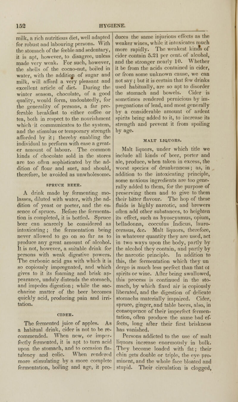 milk, a rich nutritious diet, well adapted for robust and labouring persons. With the stomach of the feeble and sedentary, it is apt, however, to disagree, unless made very weak. For such, however, the shells of the cocao-nut, boiled in water, with the addition of sugar and milk, will afford a very pleasant and excellent article of diet. During the winter season, chocolate, of a good quality, would form, undoubtedly, for the generality of persons, a far pre- ferable breakfast to either coffee or tea, both in respect to the nourishment which it communicates to the system, and the stimulus or temporary strength afforded by it; thereby enabling the individual to perform with ease a great- er amount of labour. The common kinds of chocolate sold in the stores are too often sophisticated by the ad- dition of flour and suet, and should, therefore, be avoided as unwholesome. SPRUCE BEER. A drink made by fermenting mo- lasses, diluted with water, with the ad- dition of yeast or porter, and the es- sence of spruce. Before the fermenta- tion is completed, it is bottled. Spruce beer can scarcely be considered as intoxicating; the fermentation being never allowed to go on so far as to produce any great amount of alcohol. It is not, however, a suitable drink for persons with weak digestive powers. The carbonic acid gas with which it is so copiously impregnated, and which gives to it its foaming and brisk ap- pearance, unduly distends the stomach, and impedes digestion; while the sac- charine matter of the beer becomes quickly acid, producing pain and irri- tation. CIDER. The fermented juice of apples. As a habitual drink, cider is not to be re- commended. When new, or imper- fectly fermented, it is apt to turn acid upon the stomach, and to occasion fla- tulency and colic. When rendered more stimulating by a more complete fermentation, boiling and age, it pro- duces the same injurious effects as the weaker wines, while it intoxicates much more rapidly. The weakest kinds of cider contain 5.21 per cent, of alcohol, and the stronger nearly 10. Whether it be from the acids contained in cider, or from some unknown cause, we can not say ; but it is certain that few drinks used habitually, are so apt to disorder the stomach and bowels. Cider is sometimes rendered pernicious by im- pregnations of lead, and most generally by a considerable amount of ardent spirits being added to it, to increase its strength and prevent it from spoiling by age. MALT LIQUORS. Malt liquors, under which title we include all kinds of beer, porter and ale, produce, when taken in excess, the worst species of drunkenness; as, in addition to the intoxicating principle, some noxious ingredients are too gene- rally added to them, for the purpose of preserving them and to give to them their bitter flavour. The hop of these fluids is highly narcotic, and brewers often add other substances, to heighten its effect, such as hyoscyamus, opium, belladonna, cocculus Indicus, lauro- cerasus, &c. Malt liquors, therefore, in whatever quantity they are used, act in two ways upon the body, partly by the alcohol they contain, and partly by the narcotic principle. In addition to this, the fermentation which they un dergo is much less perfect than that ol spirits or wine. After being swallowed, this process is continued in the sto- mach, by which fixed air is copiously liberated, and the digestion of delicate stomachs materially impaired. Cider, spruce, ginger, and table beers, also, in consequence of their imperfect fermen- tation, often produce the same bad ef- fects, long after their first briskness has vanished. Persons addicted to the use of malt liquors increase enormously in bulk. They become loaded with fat; their chin gets double or triple, the eye pro- minent, and the whole face bloated and stupid. Their circulation is clogged,