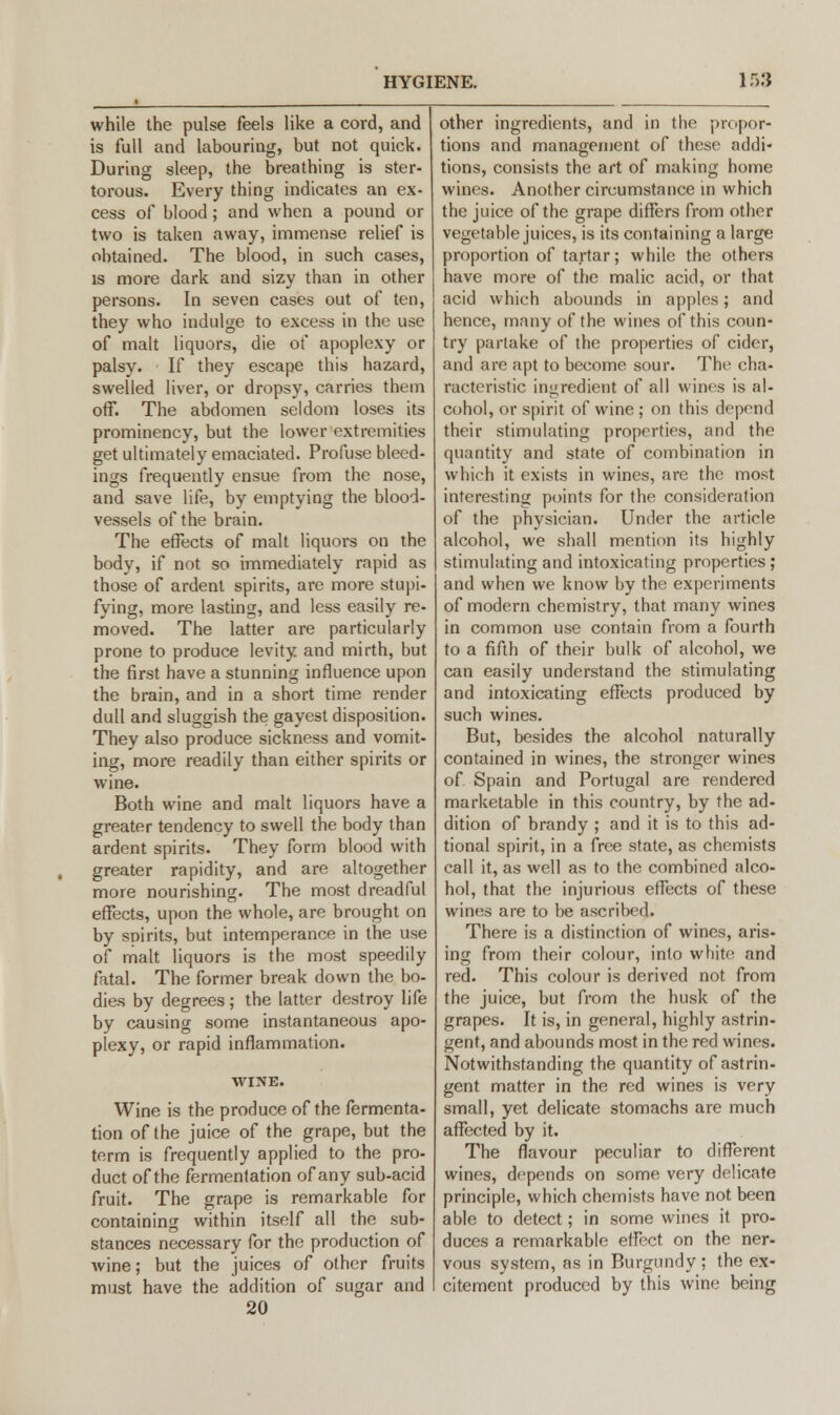 while the pulse feels like a cord, and is full and labouring, but not quick. During sleep, the breathing is ster- torous. Every thing indicates an ex- cess of blood; and when a pound or two is taken away, immense relief is obtained. The blood, in such cases, is more dark and sizy than in other persons. In seven cases out of ten, they who indulge to excess in the use of malt liquors, die ot* apoplexy or palsy. If they escape this hazard, swelled liver, or dropsy, carries them off. The abdomen seldom loses its prominency, but the lower extremities get ultimately emaciated. Profuse bleed- ings frequently ensue from the nose, and save life, by emptying the blood- vessels of the brain. The effects of malt liquors on the body, if not so immediately rapid as those of ardent spirits, are more stupi- fying, more lasting, and less easily re- moved. The latter are particularly prone to produce levity and mirth, but the first have a stunning influence upon the brain, and in a short time render dull and sluggish the gayest disposition. They also produce sickness and vomit- ing, more readily than either spirits or wine. Both wine and malt liquors have a greater tendency to swell the body than ardent spirits. They form blood with greater rapidity, and are altogether more nourishing. The most dreadful effects, upon the whole, are brought on by spirits, but intemperance in the use of malt liquors is the most speedily fatal. The former break down the bo- dies by degrees; the latter destroy life by causing some instantaneous apo- plexy, or rapid inflammation. WINE. Wine is the produce of the fermenta- tion of the juice of the grape, but the term is frequently applied to the pro- duct of the fermentation of any sub-acid fruit. The grape is remarkable for containing within itself all the sub- stances necessary for the production of wine; but the juices of other fruits must have the addition of sugar and 20 other ingredients, and in the propor- tions and management of these addi- tions, consists the art of making home wines. Another circumstance in which the juice of the grape differs from other vegetable juices, is its containing a large proportion of tartar; while the others have more of the malic acid, or that acid which abounds in apples; and hence, many of the wines of this coun- try partake of the properties of cider, and are apt to become sour. The cha- racteristic ingredient of all wines is al- cohol, or spirit of wine ; on this depend their stimulating properties, and the quantity and state of combination in which it exists in wines, are the most interesting points for the consideration of the physician. Under the article alcohol, we shall mention its highly stimulating and intoxicating properties ; and when we know by the experiments of modern chemistry, that many wines in common use contain from a fourth to a fifth of their bulk of alcohol, we can easily understand the stimulating and intoxicating effects produced by such wines. But, besides the alcohol naturally contained in wines, the stronger wines of Spain and Portugal are rendered marketable in this country, by the ad- dition of brandy ; and it is to this ad- tional spirit, in a free state, as chemists call it, as well as to the combined alco- hol, that the injurious effects of these wines are to be ascribed. There is a distinction of wines, aris- ing from their colour, into white and red. This colour is derived not from the juice, but from the husk of the grapes. It is, in general, highly astrin- gent, and abounds most in the red wines. Notwithstanding the quantity of astrin- gent matter in the red wines is very small, yet delicate stomachs are much affected by it. The flavour peculiar to different wines, depends on some very delicate principle, which chemists have not been able to detect; in some wines it pro- duces a remarkable effect on the ner- vous system, as in Burgundy ; the ex- citement produced by this wine being