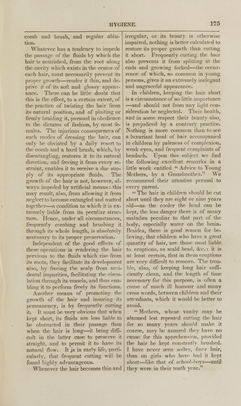 comb and brush, and regular ablu- tion. Whatever has a tendency to impede the passage of the fluids by which the hair is nourished, from the root along the cavity which exists in the centre of each hair, must necessarily prevent its proper growth—render it thin, and de- prive it of its soft and glossy appear- ance. There can be little doubt that this is the effect, to a certain extent, of the practice of twisting the hair from its natural position, and of plaiting or firmly braiding it, pursued in obedience to the dictates of fashion, by most fe- males. The injurious consequences of such modes of dressing the hair, can only be obviated by a daily resort to the comb and a hard brush, which, hy disentangling, restores it to its natural direction, and freeing it from every re- straint, enables it to receive a due sup- ply of its appropriate fluids. The growth of the hair is not, however, al- ways impeded by artificial means : this may result, also, from allowing it from neglect to become entangled and matted together—a condition to which it is ex- tremely liable from its peculiar struc- ture. Hence, under all circumstances, frequently combing and brushing it through its whole length, is absolutely necessary to its proper preservation. Independent of the good effects of these operations in rendering the hair pervious to the fluids which rise from its roots, they facilitate its development also, by freeing the scalp from acci- dental impurities, facilitating the circu- lation through its vessels, and thus ena- bling it to perform freely its functions. Another means of promoting the growth of the hair and insuring its permanency, is by frequently cutting it. It must be very obvious that when kept short, its fluids are less liable to be obstructed in their passage than when the hair is long—it being diffi- cult in the latter case to preserve it straight, and to permit it to have its natural flow. It js in early life, parti- cularly, that frequent cutting will be found highly advantageous. Whenever the hair becomes thin and irregular, or its beauty is otherwise impaired, nothing is better calculated to restore its proper growth than cutting it short. Frequently cutting the hair also prevents it from splitting at the ends and growing forked—the occur- rence of which, so common in young persons, gives it an extremely inelegant and ungraceful appearance. In children, keeping the hair short is a circumstance of no little importance —and should not from any light con- sideration be neglected. Their health, and in some respect their beauty also, is prejudiced by a contrary practice. Nothing is more common than to see a luxuriant head of hair accompanied in children by paleness of complex inn, weak eyes, and frequent complaints of headach. Upon this subject we find the following excellent remarks in a little work entitled  Advice to Young Mothers, by a Grandmother. We recommend their attentive perusal to every parent. The hair in children should be cut short until they are eight or nine years old—as the cooler the head can be kept, the less danger there is of many maladies peculiar to that part of the body, especially water on the brain. Resides, there is good reason for be- lieving, that children who have a great quantity of hair, are those most liable to eruptions, as scald head, &c : it is at least certain, that in them eruptions are very difficult to remove. The trou- ble, also, of keeping long hair suffi- ciently clean, and the length of time necessary for this purpose, is often a cause of much ill humour and many cross words, between children and their attendants, which it would be better to avoid.  Mothers, whose vanity may be alarmed lest repeated cutting the hair for so many years shon'd make it. coarse, may be assured they have no cause for this apprehension, provided the hair be kept constantly brushed. I have never seen softer, finer hair, than on girls who have had it kept short—like that of school-hoys—until they were in their tenth year.