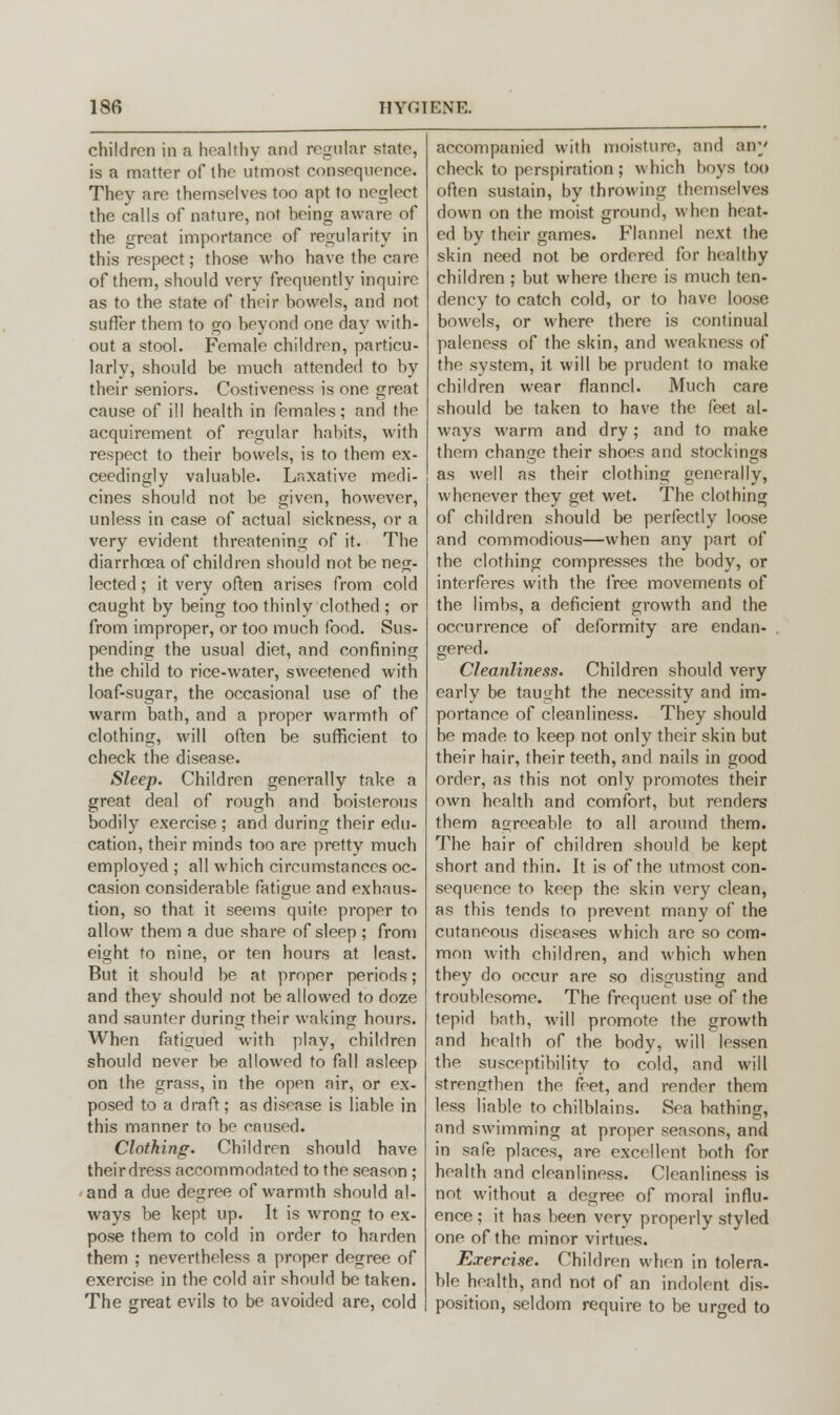 children in a healthy and regular state, is a matter of the utmost consequence. They are themselves too apt to neglect the calls of nature, not being aware of the great importance of regularity in this respect; those who have the care of them, should very frequently inquire as to the state of their bowels, and not suffer them to go beyond one day with- out a stool. Female children, particu- larly, should be much attended to by their seniors. Costiveness is one great cause of ill health in females; and the acquirement of regular habits, with respect to their bowels, is to them ex- ceedingly valuable. Laxative medi- cines should not be given, however, unless in case of actual sickness, or a very evident threatening of it. The diarrhoea of children should not be neg- lected ; it very often arises from cold caught by being too thinly clothed ; or from improper, or too much food. Sus- pending the usual diet, and confining the child to rice-water, sweetened with loaf-sugar, the occasional use of the warm bath, and a proper warmth of clothing, will often be sufficient to check the disease. Sleep. Children generally take a great deal of rough and boisterous bodily exercise ; and during their edu- cation, their minds too are pretty much employed ; all which circumstances oc- casion considerable fatigue and exhaus- tion, so that it seems quite proper to allow them a due share of sleep ; from eight to nine, or ten hours at least. But it should be at proper periods; and they should not be allowed to doze and saunter during their waking hours. When fatigued with play, children should never be allowed to fall asleep on the grass, in the open air, or ex- posed to a draft; as disease is liable in this manner to be caused. Clothing. Children should have their dress accommodated to the season ; and a due degree of warmth should al- ways be kept up. It is wrong to ex- pose them to cold in order to harden them ; nevertheless a proper degree of exercise in the cold air should be taken. The great evils to be avoided are, cold accompanied with moisture, and any check to perspiration; which boys too often sustain, by throwing themselves down on the moist ground, when heat- ed by their games. Flannel next the skin need not be ordered for healthy children ; but where there is much ten- dency to catch cold, or to have loose bowels, or where there is continual paleness of the skin, and weakness of the system, it will be prudent to make children wear flannel. Much care should be taken to have the feet al- ways warm and dry; and to make them change their shoes and stockings as well as their clothing generally, whenever they get wet. The clothing of children should be perfectly loose and commodious—when any part of the clothing compresses the body, or interferes with the free movements of the limbs, a deficient growth and the occurrence of deformity are endan- gered. Cleanliness. Children should very early be taught the necessity and im- portance of cleanliness. They should be made to keep not only their skin but their hair, their teeth, and nails in good order, as this not only promotes their own health and comfort, but renders them agreeable to all around them. The hair of children should be kept short and thin. It is of the utmost con- sequence to keep the skin very clean, as this tends to prevent many of the cutaneous diseases which are so com- mon with children, and which when they do occur are so disgusting and troublesome. The frequent, use of the tepid bath, will promote the growth and health of the body, will lessen the susceptibility to cold, and will strengthen the feet, and render them less liable to chilblains. Sea bathing, and swimming at proper seasons, and in safe places, are excellent both for health and cleanliness. Cleanliness is not without a degree of moral influ- ence ; it has been very properly styled one of the minor virtues. Exercise. Children when in tolera- ble health, and not of an indolent dis- position, seldom require to be urged to