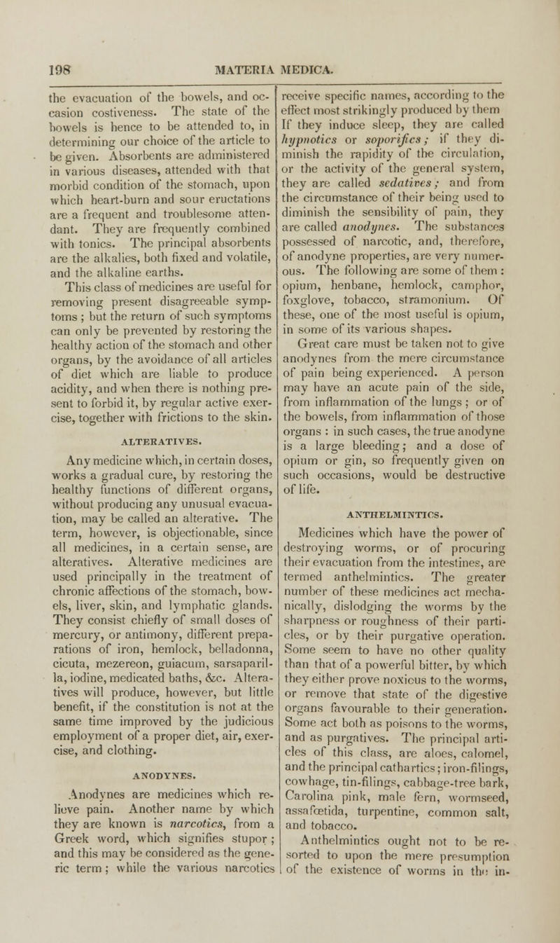 the evacuation of the bowels, and oc- casion costiveness. The state of the howels is hence to be attended to, in determining our choice of the article to be given. Absorbents are administered in various diseases, attended with that morbid condition of the stomach, upon which heart-burn and sour eructations are a frequent and troublesome atten- dant. They are frequently combined with tonics. The principal absorbents are the alkalies, both fixed and volatile, and the alkaline earths. This class of medicines are useful for removing present disagreeable symp- toms ; but the return of such symptoms can only be prevented by restoring the healthy action of the stomach and other organs, by the avoidance of all articles of diet which are liable to produce acidity, and when there is nothing pre- sent to forbid it, by regular active exer- cise, together with frictions to the skin. ALTERATIVES. Any medicine which, in certain doses, works a gradual cure, by restoring the healthy functions of different organs, without producing any unusual evacua- tion, may be called an alterative. The term, however, is objectionable, since all medicines, in a certain sense, are alteratives. Alterative medicines are used principally in the treatment of chronic affections of the stomach, bow- els, liver, skin, and lymphatic glands. They consist chiefly of small doses of mercury, or antimony, different prepa- rations of iron, hemlock, belladonna, cicuta, mezereon, guiacum, sarsaparil- la, iodine, medicated baths, &c. Altera- tives will produce, however, but little benefit, if the constitution is not at the same time improved by the judicious employment of a proper diet, air, exer- cise, and clothing. ANODYNES. Anodynes are medicines which re- lieve pain. Another name by which they are known is narcotics, from a Greek word, which signifies stupor ; and this may be considered as the gene- ric term; while the various narcotics receive specific names, according to the effect most strikingly produced by them If they induce sleep, they are called hypnotics or soporifics; if they di- minish the rapidity of the circulation, or the activity of the general system, they are called sedatives; and from the circumstance of their being used to diminish the sensibility of pain, they are called anodynes. The substances possessed of narcotic, and, therefore, of anodyne properties, are very numer- ous. The following are some of them : opium, henbane, hemlock, camphor, foxglove, tobacco, stramonium. Of these, one of the most useful is opium, in some of its various shapes. Great care must be taken not to give anodynes from the mere circumstance of pain being experienced. A person may have an acute pain of the side, from inflammation of the lungs ; or of the bowels, from inflammation of those organs : in such cases, the true anodyne is a large bleeding; and a dose of opium or gin, so frequently given on such occasions, would be destructive of life. ANTHELMINTICS. Medicines which have the power of destroying worms, or of procuring their evacuation from the intestines, are termed anthelmintics. The greater number of these medicines act mecha- nically, dislodging the worms by the sharpness or roughness of their parti- cles, or by their purgative operation. Some seem to have no other quality than that of a powerful bitter, by which they either prove noxious to the worms, or remove that state of the digestive organs favourable to their generation. Some act both as poisons to the worms, and as purgatives. The principal arti- cles of this class, arc aloes, calomel, and the principal cathartics; iron-filings, cowhage, tin-filings, cabbage-tree bark, Carolina pink, male fern, wormseed, assafcetida, turpentine, common salt, and tobacco. Anthelmintics ought not to be re- sorted to upon the mere presumption 1 of the existence of worms in the in-