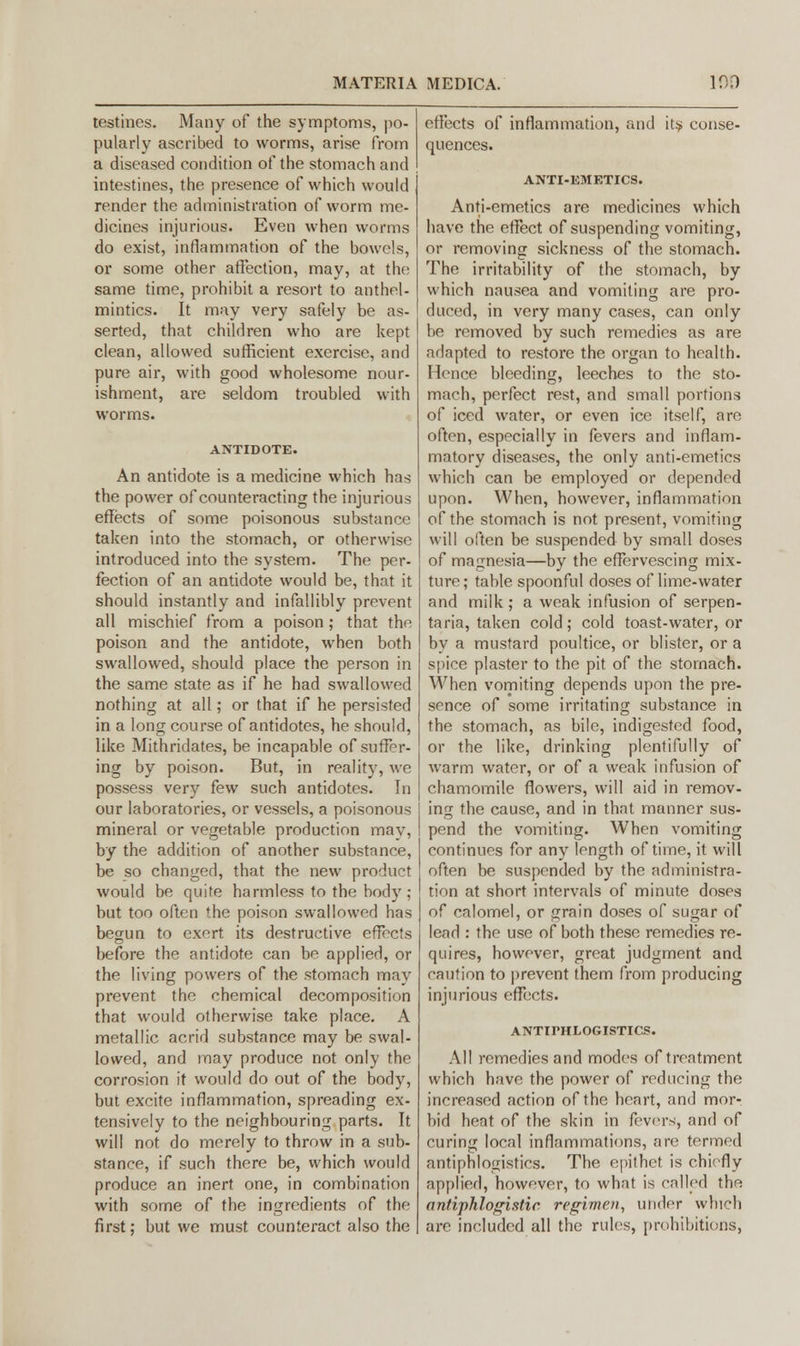 testines. Many of the symptoms, po- pularly ascribed to worms, arise from a diseased condition of the stomach and intestines, the presence of which would render the administration of worm me- dicines injurious. Even when worms do exist, inflammation of the bowels, or some other affection, may, at the same time, prohibit a resort to anthel- mintics. It may very safely be as- serted, that children who are kept clean, allowed sufficient exercise, and pure air, with good wholesome nour- ishment, are seldom troubled with worms. ANTIDOTE. An antidote is a medicine which has the power of counteracting the injurious effects of some poisonous substance taken into the stomach, or otherwise introduced into the system. The per- fection of an antidote would be, that it should instantly and infallibly prevent all mischief from a poison; that the poison and the antidote, when both swallowed, should place the person in the same state as if he had swallowed nothing at all; or that if he persisted in a long course of antidotes, he should, like Mithridates, be incapable of suffer- ing by poison. But, in reality, we possess very few such antidotes. In our laboratories, or vessels, a poisonous mineral or vegetable production may, by the addition of another substance, be so changed, that the new product would be quite harmless to the body ; but too often the poison swallowed has begun to exert its destructive effects before the antidote can be applied, or the living powers of the stomach may prevent the chemical decomposition that would otherwise take place. A metallic acrid substance may be swal- lowed, and may produce not only the corrosion it would do out of the body, but excite inflammation, spreading ex- tensively to the neighbouring parts. It will not do merely to throw in a sub- stance, if such there be, which would produce an inert one, in combination with some of the ingredients of the first; but we must counteract also the effects of inflammation, and its conse- quences. ANTI-EMETICS. Anti-emetics are medicines which have the effect of suspending vomiting, or removing sickness of the stomach. The irritability of the stomach, by which nausea and vomiting are pro- duced, in very many cases, can only be removed by such remedies as are adapted to restore the organ to health. Hence bleeding, leeches to the sto- mach, perfect rest, and small portions of iced water, or even ice itself, are often, especially in fevers and inflam- matory diseases, the only anti-emetics which can be employed or depended upon. When, however, inflammation of the stomach is not present, vomiting will often be suspended by small doses of magnesia—by the effervescing mix- ture; table spoonful doses of lime-water and milk; a weak infusion of serpen- taria, taken cold; cold toast-water, or by a mustard poultice, or blister, or a spice plaster to the pit of the stomach. When vomiting depends upon the pre- sence of some irritating substance in the stomach, as bile, indigested food, or the like, drinking plentifully of warm water, or of a weak infusion of chamomile flowers, will aid in remov- ing the cause, and in that manner sus- pend the vomiting. When vomiting continues for any length of time, it will often be suspended by the administra- tion at short intervals of minute doses of calomel, or grain doses of sugar of lead : the use of both these remedies re- quires, however, great judgment and caution to prevent them from producing injurious effects. ANTirHLOGISTICS. All remedies and modes of treatment which have the power of reducing the increased action of the heart, and mor- bid heat of the skin in fevers, and of curing local inflammations, are termed antiphlogistics. The epithet is chiefly applied, however, to what is called the antiphlogistic regimen, under which are included all the rules, prohibitions,