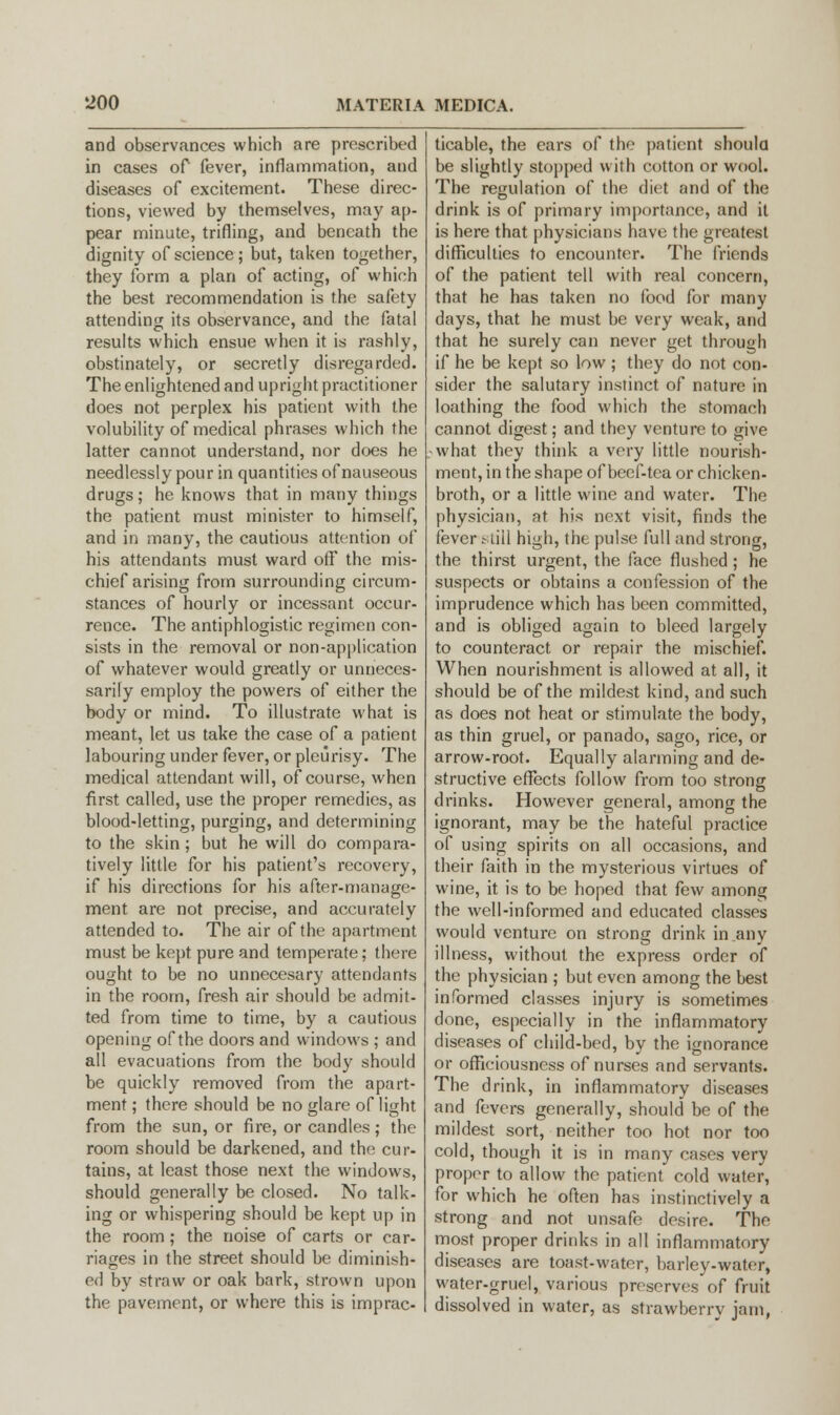 and observances which are prescribed in cases of fever, inflammation, and diseases of excitement. These direc- tions, viewed by themselves, may ap- pear minute, trifling, and beneath the dignity of science; but, taken together, they form a plan of acting, of which the best recommendation is the safety attending its observance, and the fatal results which ensue when it is rashly, obstinately, or secretly disregarded. The enlightened and upright practitioner does not perplex his patient with the volubility of medical phrases which the latter cannot understand, nor does he needlessly pour in quantities of nauseous drugs; he knows that in many things the patient must minister to himself, and in many, the cautious attention of his attendants must ward off the mis- chief arising from surrounding circum- stances of hourly or incessant occur- rence. The antiphlogistic regimen con- sists in the removal or non-application of whatever would greatly or unneces- sarily employ the powers of either the body or mind. To illustrate what is meant, let us take the case of a patient labouring under fever, or pleurisy. The medical attendant will, of course, when first called, use the proper remedies, as blood-letting, purging, and determining to the skin; but he will do compara- tively little for his patient's recovery, if his directions for his after-manage- ment are not precise, and accurately attended to. The air of the apartment must be kept pure and temperate; there ought to be no unnecesary attendants in the room, fresh air should be admit- ted from time to time, by a cautious opening of the doors and windows ; and all evacuations from the body should be quickly removed from the apart- ment ; there should be no glare of light from the sun, or fire, or candles; the room should be darkened, and the cur- tains, at least those next the windows, should generally be closed. No talk- ing or whispering should be kept up in the room; the noise of carts or car- riages in the street should be diminish- ed by straw or oak bark, strown upon the pavement, or where this is imprac- ticable, the ears of the patient should be slightly stopped with cotton or wool. The regulation of the diet and of the drink is of primary importance, and it is here that physicians have the greatest difficulties to encounter. The friends of the patient tell with real concern, that he has taken no food for many days, that he must be very weak, and that he surely can never get through if he be kept so low ; they do not con- sider the salutary instinct of nature in loathing the food which the stomach cannot digest; and they venture to give what they think a very little nourish- ment, in the shape of beef-tea or chicken- broth, or a little wine and water. The physician, at his next visit, finds the fever still high, the pulse full and strong, the thirst urgent, the face flushed; he suspects or obtains a confession of the imprudence which has been committed, and is obliged again to bleed largely to counteract or repair the mischief. When nourishment is allowed at all, it should be of the mildest kind, and such as does not heat or stimulate the body, as thin gruel, or panado, sago, rice, or arrow-root. Equally alarming and de- structive effects follow from too strong drinks. However general, among the ignorant, may be the hateful practice of using spirits on all occasions, and their faith in the mysterious virtues of wine, it is to be hoped that few among the well-informed and educated classes would venture on strong drink in any illness, without the express order of the physician ; but even among the best informed classes injury is sometimes done, especially in the inflammatory diseases of child-bed, by the ignorance or officiousness of nurses and servants. The drink, in inflammatory diseases and fevers generally, should be of the mildest sort, neither too hot nor too cold, though it is in many cases very proper to allow the patient cold water, for which he often has instinctively a strong and not unsafe desire. The most proper drinks in all inflammatory diseases are toast-water, barley-water, water-gruel, various preservesof fruit dissolved in water, as strawberry jam,